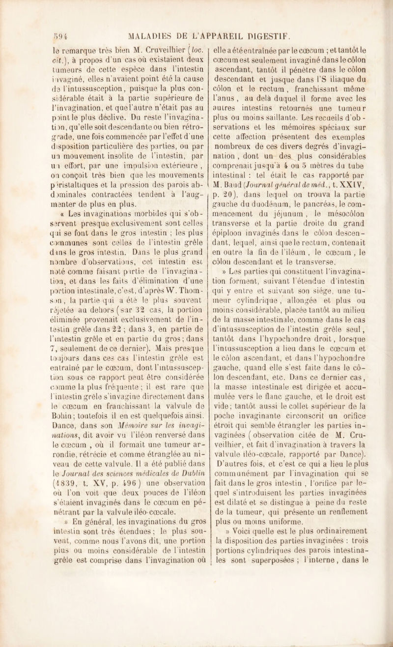 le remarque très bien M. Cruveilhier (loc. oit.), à propos d’un cas où existaient deux tumeurs de cette espèce dans l’intestin invaginé, elles n'avaient point été la cause de lintussusception, puisque la plus con- sidérable était à la partie supérieure de l’invagination, et quel’autre n’était pas au peint le plus déclive. Du reste l’invagina- tbn, qu’elle soit descendante ou bien rétro- grade, une fois commencée par l’effet d'une disposition particulière des parties, ou par un mouvement insolite de l’intestin, par un effort, par une impulsion extérieure , on conçoit très bien que les mouvements péristaltiques et la pression des parois ab- dominales contractées tendent à l’aug- menter de plus en plus. « Les invaginations morbides qui s’ob- servent presque exclusivement sont celles qui se fout dans le gros intestin ; les plus communes sont celles de l'intestin grêle dans le gros intestin. Dans le plus grand nombre d’observations, cet intestin est noté comme faisant partie de l’invagina- tion, et dans les faits d’élimination d'une portion intestinale, c’est, d’après W. Thom- son , la partie qui a été le plus souvent réjetée au dehors (sur 32 cas, la portion éliminée provenait exclusivement de l’in- testin grêle dans 22 ; dans 3, en partie de l’intestin grêle et en partie du gros; dans 7, seulement de ce dernier). Mais presque toujours dans ces cas l’intestin grêle est entraîné par le cæcum, dont l’intussuscep- tion sous ce rapport peut être considérée comme la plus fréquente; il est rare que l'intestin grêle s’invagine directement dans le cæcum en franchissant la valvule de Boliin; toutefois il en est quelquefois ainsi. Dance, dans son Mémoire sur les invagi- nations, dit avoir vu l’iléon renversé dans le cæcum , où il formait une tumeur ar- rondie, rétrécie et comme étranglée au ni- veau de cette valvule. Il a été publié dans le Journal des sciences médicales de Dublin (&lt;!839, t. XV, p. 496 ) une observation où l’on voit que deux pouces de l’iléon s’étaient invaginés dans le cæcum en pé- nétrant par la valvule iléo-cœcale. » En général, les invaginations du gros intestin sont très étendues; le plus sou- vent, comme nous l’avons dit, une portion plus ou moins considérable de l’intestin grêle est comprise dans l’invagination où elle a étéentraînée par le cæcum ; et tantôt le cæcum est seulement invaginé danslecôlon ascendant, tantôt il pénètre dans le côlon descendant et jusque dans l’S iliaque du côlon et le rectum , franchissant même l’anus , au delà duquel il forme avec les autres intestins retournés une tumeur plus ou moins saillante. Les recueils d’ob- servations et les mémoires spéciaux sur cette affection présentent des exemples nombreux de ces divers degrés d’invagi- nation , dont un des plus considérables comprenait jusqu’à 4 ou 5 mètres du tube intestinal : tel était le cas rapporté par M. Baud [Journal général de méd., t.XXlV, p. 20), dans lequel on trouva la partie gauche du duodénum, le pancréas, le com- mencement du jéjunum, le mésocôlon transverse et la partie droite du grand épiploon invaginés dans le côlon descen- dant, lequel, ainsi que le rectum, contenait en outre la fin de l’iléum , le cæcum , le côlon descendant et le transverse. » Les parties qui constituent l’invagina- tion forment, suivant l'étendue d’intestin qui y entre et suivant son siège, une tu- meur cylindrique, allongée et plus ou moins considérable, placée tantôt au milieu de la masse intestinale, comme dans le cas d’intussusception de l’intestin grêle seul, tantôt dans l’hypoehondre droit, lorsque l intussusception a lieu dans le cæcum et le côlon ascendant, et dans l’hypochondre gauche, quand elle s’est faite dans le cô- lon descendant, etc. Dans ce dernier cas, la masse intestinale est dirigée et accu- mulée vers le flanc gauche, et le droit est vide; tantôt aussi le collet supérieur de la poche invaginante circonscrit un orifice étroit qui semble étrangler les parties in- vaginées ( observation citée de M. Cru- veilhier, et fait d’invagination à travers la valvule iléo-cœcale, rapporté par Dance). D’autres fois, et c’est ce qui a lieu le plus communément par l'invagination qui se fait dans le gros intestin , l’orifice par le- quel s’introduisent les parties invaginées est dilaté et se distingue à peine du reste de la tumeur, qui présente un renflement plus ou moins uniforme. » Voici quelle est le plus ordinairement la disposition des parties invaginées : trois portions cylindriques des parois intestina- les sont superposées; linterne, dans le