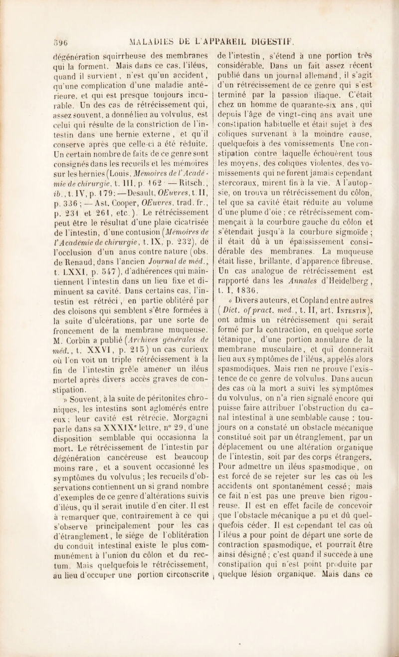 o96 MALADIES ÜE L Al Régénération squirrheuse des membranes qui la forment. Mais dans ce cas, l’iléus, quand il survient, n'est qu'un accident, qu’une complication d’une maladie anté- rieure. et qui est presque toujours incu- rable. Un des cas de rétrécissement qui, assez souvent, a donné lieu au volvulus, est celui qui résulte de la constriction de l’in- testin dans une hernie externe , et qu'il conserve après que celle-ci a été réduite. Un certain nombre de faits de ce genre sont consignés dans les recueils et les mémoires sur les hernies ( Louis, Mémoires de l'Acadé- mie de chirurgie, t. 111, p 162 —Ritsch., ih., t. IV, p. 1 79; —Desault, OEuvres, t. II, p. 336 ; —Ast. Cooper, OEuvres, trad. fr., p. 231 et 261, etc ). Le rétrécissement peut être le résultat d’une plaie cicatrisée de l’intestin, d’une contusion (Mémoires de VAcadémie de chirurgie, t. IX. p. 232), de l’occlusion d’un anus contre nature (obs. de Renaud, dans l’ancien Journal de méd., t. LXXI, p. 547 ), d’adhérences qui main- tiennent U intestin dans un lieu fixe et di- minuent sa cavité. Dans certains cas, l’in- testin est rétréci , en partie oblitéré par des cloisons qui semblent s’être formées à la suite d’ulcérations, par une sorte de froncement de la membrane muqueuse. M. Corbin a publié [Archives générales de méd., t. XXVI, p. 215) un cas curieux où l’on voit un triple rétrécissement à la fin de l’intestin grêle amener un iléus mortel après divers accès graves de con- stipation. » Souvent, à la suite de péritonites chro- niques, les intestins sont aglomérés entre eux; leur cavité est rétrécie. Morgagni parle dans sa XXXIXe lettre, n° 29, d’une disposition semblable qui occasionna la mort. Le rétrécissement de l’intestin par dégénéralion cancéreuse est beaucoup moins rare , et a souvent occasionné les symptômes du volvulus ; les recueils d’ob- servations contiennent un si grand nombre d’exemples de ce genre d’altérations suivis d'iléus, qu il serait inutile d'en citer. 11 est à remarquer que, contrairement à ce qui s’observe principalement pour les cas d’étranglement, le siège de 1 oblitération du conduit intestinal existe le plus com- munément à l’union du côlon et du rec- tum. Mais quelquefois le rétrécissement, au lieu d’occuper une portion circonscrite PAREIL DIGESTIF, de l’intestin , s'étend à une portion très considérable. Dans un fait assez récent publié dans un journal allemand, il s’agit d’un rétrécissement de ce genre qui s'est terminé par la passion iliaque. C’était chez un homme de quarante-six ans , qui depuis l'âge de vingt-cinq ans avait une constipation habituelle et était sujet à des coliques survenant à la moindre cause, quelquefois à des vomissements Une con- stipation contre laquelle échouèrent tous les moyens, des coliques violentes, des vo- missements qui ne furent jamais cependant stercoraux, mirent tin à la vie. A l’autop- sie, on trouva un rétrécissement du côlon, tel que sa cavité était réduite au volume d'une plume d’oie ; ce rétrécissement com- mençait à la courbure gauche du côlon et s’étendait jusqu’à la courbure sigmoïde ; il était dû à un épaississement consi- dérable des membranes. La muqueuse était lisse, brillante, d’apparence fibreuse. Un cas analogue de rétrécissement est rapporté dans les Annales d'Heidelberg, t. I, 1 836. i) Divers auteurs, et Copland entre autres ( Dict. ofpract. med., t. II, art. Intestin), ont admis un rétrécissement qui serait formé par la contraction, en quelque sorte tétanique, d’une portion annulaire de la membrane musculaire, et qui donnerait lieu aux symptômes de l’iléus, appelés alors spasmodiques. Mais rien ne prouve l’exis- tence de ce genre de volvulus. Dans aucun des cas où la mort a suivi les symptômes du volvulus, on n’a rien signalé encore qui puisse faire attribuer l’obstruction du ca- nal intestinal à une semblable cause : tou- jours on a constaté un obstacle mécanique constitué soit par un étranglement, par un déplacement ou une altération organique de l’intestin, soit par des corps étrangers. Pour admettre un iléus spasmodique, on est forcé de se rejeter sur les cas où les accidents ont spontanément cessé; mais ce fait n'est pas une preuve bien rigou- reuse. Il est en effet facile de concevoir que l'obstacle mécanique a pu et dû quel- quefois céder. Il est cependant tel cas où 1 iléus a pour point de départ une sorte de contraction spasmodique, et pourrait être ainsi désigné; c’est quand il succède à une constipation qui n’est point produite par quelque lésion organique. Mais dans ce