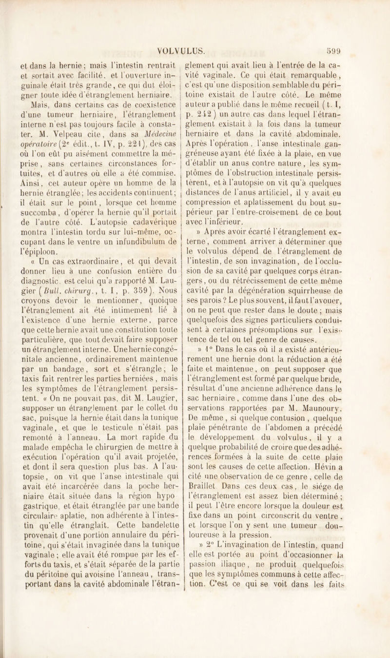 et dans la hernie; mais l’intestin rentrait et sortait avec facilité, et l'ouverture in- j guinale était, très grande, ce qui dut éloi- j gner toute idée d’étranglement herniaire. Mais, dans certains cas de coexistence j d’une tumeur herniaire, l’étranglement j interne n’est pas toujours facile à consta- | ter. M. Velpeau cite, dans sa Médecine i opératoire (2e édit., t. IV, p. 221), des cas j où l’on eût pu aisément commettre la mé- j prise, sans certaines circonstances for- j tuites, et d’autres où elle a été commise. . Ainsi, cet auteur opère un homme de la j hernie étranglée; les accidents continuent; j il était sur le point, lorsque cet homme j succomba, d’opérer la hernie qu’il portait | de l’autre côté. L’autopsie cadavérique j montra l'intestin tordu sur lui-même, oc- j cupant dans le ventre un infundibulum de l’épiploon. « Un cas extraordinaire, et qui devait donner lieu à une confusion entière du diagnostic, est celui qu’a rapporté M. Lau- gier (Bull, chirurg., t. I, p. 359). Nous croyons devoir le mentionner, quoique l’étranglement ait été intimement lié à l’existence d'une hernie externe, parce que cette hernie avait une constitution toute particulière, que tout devait faire supposer un étranglement interne. Uneherniecongé- nilale ancienne, ordinairement maintenue par un bandage, sort et s’étrangle ; le taxis fait rentrer les parties herniées , mais les symptômes de l’étranglement persis- tent. « On ne pouvait pas, dit M. Laugier, supposer un étranglement par le collet du sac, puisque la hernie était dans la tunique vaginale, et que le testicule n’était pas remonté à l'anneau. La mort rapide du malade empêcha le chirurgien de mettre à exécution l’opération qu’il avait projetée, et dont il sera question plus bas. A l’au- topsie, on vit que l'anse intestinale qui avait été incarcérée dans la poche her- niaire était située dans la région hypo gastrique, et était étranglée par une bande circulaire aplatie, non adhérente à 1 intes- tin qu’elle étranglait. Cette bandelette provenait d’une portion annulaire du péri- toine, qui s’était invaginée dans la tunique vaginale; elle avait été rompue par les ef- forts du taxis, et s’était séparée de la partie du péritoine qui avoisine l’anneau, trans- portant dans la cavité abdominale l’étran- glement qui avait lieu à l’entrée de la ca- vité vaginale. Ce qui était remarquable , c’est qu’une disposition semblable du péri- toine existait de l'autre côté. Le même auteur a publié dans le même recueil ( t. I, p. 212) un autre cas dans lequel l’étran- glement existait à la fois dans la tumeur herniaire et dans la cavité abdominale. Après l’opération , l’anse intestinale gan- gréneuse ayant été fixée à la plaie, en vue d’établir un anus contre nature, les sym- ptômes de l’obstruction intestinale persis- tèrent, et à l’autopsie on vit qu’à quelques distances de l’anus artificiel, il y avait eu compression et aplatissement du bout su- périeur par l’entre-croisement de ce bout avec l’inférieur. » Après avoir écarté l’étranglement ex- terne , comment arriver a déterminer que le volvulus dépend de l’étranglement de l’intestin, de son invagination, de l’occlu- sion de sa cavité par quelques corps étran- gers, ou du rétrécissement de cette même cavité par la dégénération squirrheuse de ses parois ? Le plus souvent, il faut l’avouer, on ne peut que rester dans le doute ; mais quelquefois des signes particuliers condui- sent à certaines présomptions sur l’exis- tence de tel ou tel genre de causes. » 1° Dans le cas où il a existé antérieu- rement une hernie dont la réduction a été faite et maintenue, on peut supposer que l'étranglement est formé par quelque bride, résultat d’une ancienne adhérence dans le sac herniaire, comme dans l’une des ob- servations rapportées par M. Maunoury. De même, si quelque contusion , quelque plaie pénétrante de l’abdomen a précédé le développement du volvulus, il y a quelque probabilité de croire que des adhé- rences formées à la suite de cette plaie sont les causes de cette affection. Hévin a cité une observation de ce genre , celle de Braillet Dans ces deux cas, le siège de l’étranglement est assez bien déterminé ; il peut l’être encore lorsque la douleur est fixe dans un point circonscrit du ventre , et lorsque l’on y sent une tumeur dou- loureuse à la pression. » 2° L’invagination de l’intestin, quand elle est portée au point d’occasionner la passion iliaque, ne produit quelquefois que les symptômes communs à cette affec- tion. C’est ce qui se voit dans les faits