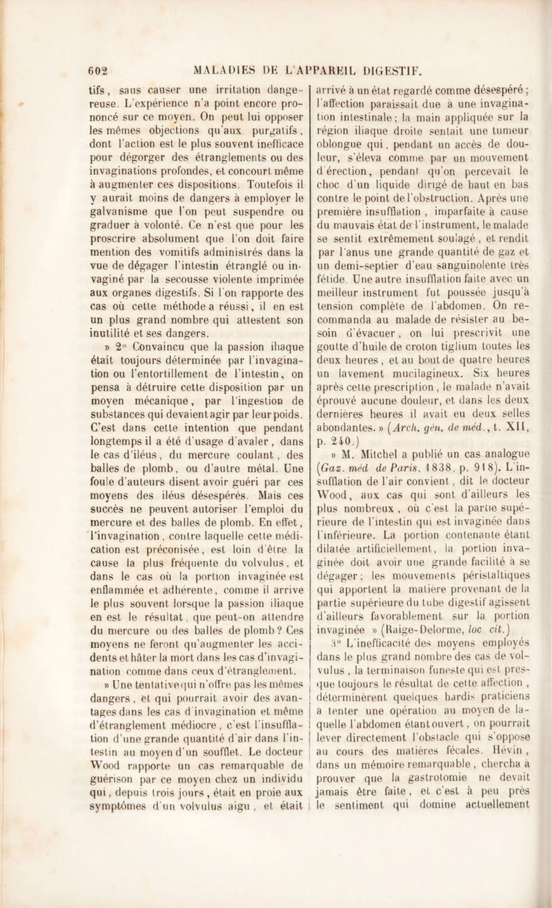 tifs, saus causer une irritation dange- reuse. L’expérience n’a point encore pro- noncé sur ce moyen. On peut lui opposer les mêmes objections qu’aux purgatifs , dont l’action est le plus souvent inefficace pour dégorger des étranglements ou des invaginations profondes, et concourt même à augmenter ces dispositions. Toutefois il y aurait moins de dangers à employer le galvanisme que l’on peut suspendre ou graduer à volonté. Ce n'est que pour les proscrire absolument que l’on doit faire mention des vomitifs administrés dans la vue de dégager l’intestin étranglé ou in- vaginé par la secousse violente imprimée aux organes digestifs. Si l'on rapporte des cas où cette méthode a réussi, il en est un plus grand nombre qui attestent son inutilité et ses dangers. » 2° Convaincu que la passion iliaque était toujours déterminée par l’invagina- tion ou l’entortillement de l’intestin, on pensa à détruire cette disposition par un moyen mécanique, par l’ingestion de substances qui devaient agir par leur poids. C’est dans cette intention que pendant longtemps il a été d’usage d’avaler, dans le cas d’iléus, du mercure coulant, des balles de plomb, ou d’autre métal. Une foule d’auteurs disent avoir guéri par ces moyens des iléus désespérés. Mais ces succès ne peuvent autoriser l’emploi du mercure et des balles de plomb. En effet, l’invagination, contre laquelle cette médi- cation est préconisée, est loin d'êtr.e la cause la plus fréquente du volvulus, et dans le cas où la portion invaginée est enflammée et adhérente, comme il arrive le plus souvent lorsque la passion iliaque en est le résultat, que peut-on attendre du mercure ou des balles de plomb? Ces moyens ne feront qu’augmenter les acci- dents et hâter la mort dans les cas d’invagi- nation comme dans ceux d’étranglement. » Une tentativequi n’offre pas les mêmes dangers, et qui pourrait avoir des avan- tages dans les cas d invagination et même d’étranglement médiocre, c’est l'insuffla- tion d’une grande quantité d'air dans l’in- testin au moyen d’un soufflet. Le docteur Wood rapporte un cas remarquable de guérison par ce moyen chez un individu qui, depuis trois jours , était en proie aux symptômes d’un volvulus aigu , et était j arrivé à un état regardé comme désespéré ; l’affection paraissait due a une invagina- tion intestinale; la main appliquée sur la région iliaque droite senlait une tumeur oblongue qui, pendant un accès de dou- leur, s’éleva comme par un mouvement d érection, pendant qu’on percevait le choc d’un liquide dirigé de haut en bas contre le point de l’obstruction. Après une première insufflation , imparfaite à cause du mauvais état de l’instrument, le malade se sentit extrêmement soulagé , et rendit par l’anus une grande quantité de gaz et un demi-septier d’eau sanguinolente très fétide. Une autre insufflation faite avec un meilleur instrument fut poussée jusqu’à tension complète de l’abdomen. On re- commanda au malade de résister au be- soin d’évacuer, on lui prescrivit une goutte d’huile de croton tiglium toutes les deux heures , et au bout de quatre heures un lavement mucilagineux. Six heures après cette prescription , le malade n’avait éprouvé aucune douleur, et dans les deux dernières heures il avait eu deux selles abondantes. » (Arch. gén. de méd., t. XII, p. 240.) » M. Mitchel a publié un cas analogue (Gaz. méd de Paris, 1838, p. 918). L’in- sufflation de l’air convient, dit le docteur Wood, aux cas qui sont d'ailleurs les plus nombreux , où c’est la partie supé- rieure de l’intestin qui est invaginée dans l’inférieure. La portion contenante étant dilatée artificiellement, la portion inva- ginée doit avoir une grande facilité à se dégager; les mouvements péristaltiques qui apportent la matière provenant de la partie supérieure du tube digestif agissent d’ailleurs favorablement sur la portion invaginée » (Uaige-Delorme, loc cil.) 3° L’inefficacité des moyens employés dans le plus grand nombre des cas de vol- vulus , la terminaison funeste qui est pres- que toujours le résultat de cette affection , déterminèrent quelques hardis praticiens a tenter une opération au moyen de la- quelle l’abdomen étantouvert, on pourrait | lever directement l’obstacle qui s’oppose au cours des matières fécales. Hévin , dans un mémoire remarquable , chercha à prouver que la gastrotomie ne devait jamais être faite, et c’est à peu près le sentiment qui domine actuellement