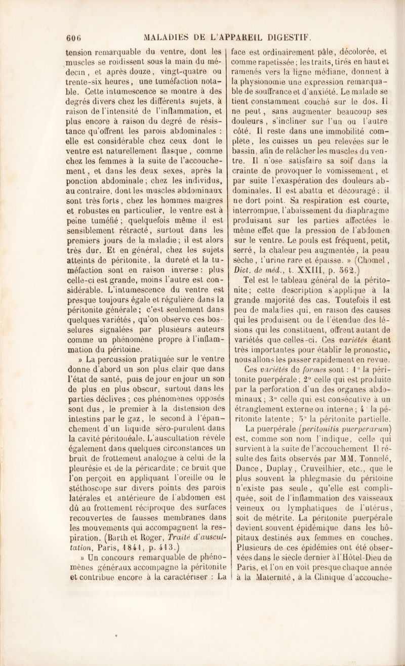 tension remarquable du ventre, dont les muscles se roidissent sous la main du mé- decin , et après douze, vingt-quatre ou trente-six heures, une tuméfaction nota- ble. Cette intumescence se montre à des degrés divers chez les différents sujets, à raison de l’intensité de l’inflammation, et plus encore à raison du degré de résis- tance qu’offrent les parois abdominales : elle est considérable chez ceux dont le ventre est naturellement flasque , comme chez les femmes à la suite de l’accouche- ment , et dans les deux sexes, après la ponction abdominale ; chez les individus, au contraire, dont les muscles abdominaux sont très forts, chez les hommes maigres et robustes en particulier, le ventre est à peine tuméfié ; quelquefois même il est sensiblement rétracté, surtout dans les premiers jours de la maladie ; il est alors très dur. Et en général, chez les sujets atteints de péritonite, la dureté et la tu- méfaction sont en raison inverse : plus celle-ci est grande, moins l’autre est con- sidérable. L’intumescence du ventre est presque toujours égale et régulière dans la péritonite générale; c'est seulement dans quelques variétés, qu’on observe ces bos- selures signalées par plusieurs auteurs comme un phénomène propre à l’inflam- mation du péritoine. » La percussion pratiquée sur le ventre donne d’abord un son plus clair que dans l’état de santé, puis de jour en jour un son de plus en plus obscur, surtout dans les parties déclives ; ces phénomènes opposés sont dus, le premier à la distension des intestins par le gaz, le second à l’épan- chement d’un liquide séro-purulent dans la cavité péritonéale. L’auscultation révèle également dans quelques circonstances un bruit de frottement analogue à celui de la pleurésie et de la péricardite; ce bruit que l’on perçoit en appliquant l’oreille ou le stéthoscope sur divers points des parois latérales et antérieure de l'abdomen est dû au frottement réciproque des surfaces recouvertes de fausses membranes dans les mouvements qui accompagnent la res- piration. (Barth et Roger, Traité d'auscul- tation, Paris, 1841, p. 413.) » Un concours remarquable de phéno- mènes généraux accompagne la péritonite et contribue encore à la caractériser : La face est ordinairement pâte, décolorée, et comme rapetissée ; les traits, tirés en haut et ramenés vers la ligne médiane, donnent à la physionomie une expression remarqua- ble de souffrance et d’anxiété. Le malade se tient constamment couché sur le dos. Il ne peut, sans augmenter beaucoup ses douleurs , s'incliner sur l’un ou l’autre côté. Il reste dans une immobilité com- plète , les cuisses un peu relevées sur le bassin, afin de relâcher les muscles du ven- tre. Il n’ose satisfaire sa soif dans la crainte de provoquer le vomissement, et par suite l’exaspération des douleurs ab- dominales. Il est abattu et découragé; il ne dort point. Sa respiration est courte, interrompue, l’abaissement du diaphragme produisant sur les parties affectées le même effet que la pression de l’abdomen sur le ventre. Le pouls est fréquent, petit, serré, la chaleur peu augmentée, la peau sèche , l’urine rare et épaisse. » (Chôme!, Dict. de mèd., t. XXIII, p. 562.) Tel est le tableau général de la périto- nite; cette description s’applique à la grande majorité des cas. Toutefois il est peu de maladies qui, en raison des causes qui les produisent ou de l’étendue des lé- sions qui les constituent, offrent autant de variétés que celles-ci. Ces variétés étant très importantes pour établir le pronostic, nous allons les passer rapidement en revue. Ces variétés de formes sont ; 10 la péri- tonite puerpérale; 2° celle qui est produite par la perforation d’un des organes abdo- minaux; 3° celle qui est consécutive à un étranglement externe ou interne ; 4 ’ la pé- ritonite latente; 5° la péritonite partielle. La puerpérale (peritonitis puerperarum) est, comme son nom l’indique, celle qui survient à la suite de l’accouchement II ré- sulte des faits observés par MM. Tonnelé, Dance, Duplay, Cruveilhier, etc., que le plus souvent la phlegmasie du péritoine n’existe pas seule, qu’elle est compli- quée, soit de l’inflammation des vaisseaux veineux ou lymphatiques de l’utérus, soit de métrite. La péritonite puerpérale devient souvent épidémique dans les hô- pitaux destinés aux femmes en couches. Plusieurs de ces épidémies ont été obser- vées dans le siècle dernier à l’Hôtel-Dieu de Paris, et l’on en voit presque chaque année ! à la Maternité, a la Clinique d’accouche-