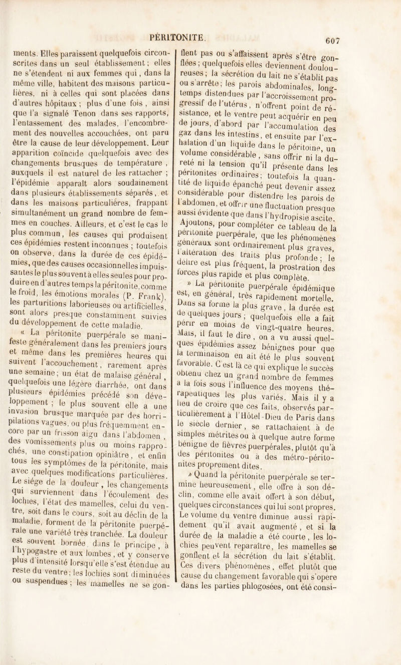 607 ments. Elles paraissent quelquefois circon- scrites dans un seul établissement; elles ne s’étendent ni aux femmes qui, dans la même ville, habitent des maisons particu- lières. ni à celles qui sont placées dans d'autres hôpitaux ; plus d’une fois , ainsi que l’a signalé Tenon dans ses rapports, l’entassement des malades, l’encombre- ment des nouvelles accouchées, ont paru être la cause de leur développement. Leur apparition coïncide quelquefois avec des changements brusques de température , auxquels il est naturel de les rattacher ; l’épidémie apparaît alors soudainement dans plusieurs établissements séparés, et dans les maisons particulières, frappant simultanément un grand nombre de fem- mes en couches. Ailleurs, et c’est le cas le plus commun, les causes qui produisent ces épidémies restent inconnues ; toutefois on observe, dans la durée de ces épidé- mies, que des causes occasionnelles impuis- santes le plus souven t à elles seules pour pro- duire end autres temps la péritonite,comme le froid, les émotions morales (P. Frank), les parturitions laborieuses ou artificielles, sont alors presque constamment suivies du développement de cette maladie. « La péritonite puerpérale se mani- feste généralement dans les premiers jours et même dans les premières heures qui suivent l’accouchement, rarement après une semaine; un état de malaise généra) quelquefois une légère diarrhée, ont dans plusieurs épidémies précédé son déve- oppement ; le plus souvent elle a une invasion brusque marquée par des horri- pilations vagues, ou plus fréquemment en- core par un frisson aigu dans l’abdomen , des vomissements plus ou moins rappro’- cnes, une constipation opiniâtre, et enfin tous les symptômes de la péritonite, mais avec quelques modifications particulières. Le siégé de la douleur , les changements qui surviennent dans l’écoulement des ochies, l’état des mamelles, celui du ven- re’ S01t dans le cours, soit au déclin de la maladie, forment de la péritonite puerpé- rale une variété très tranchée. La douleur est souvent bornée, dans le principe, à 1 hypogastre et aux lombes , et y conserve plus d intensité lorsqu’elle s’est étendue au reste du ventre; les lochies sont diminuées ou suspendues ; les mamelles 11e se gon- flent pas ou s affaissent après s’être gon- flées, quelquefois elles deviennent doulou- reuses; la sécrétion du lait ne s’établit pas ou s arrête; les parois abdominales long- temps distendues par l’accroissement pro- gressif de l’utérus, n’offrent point de ré si stance, et le ventre peut acquérir en peu de jours, d abord par l’accumulation des gaz dans les intestins, et ensuite par l’ex- halation d’un liquide dans le péritoine un volume considérable, sans offrir ni la du- reté ni la tension qu’il présente dans les péritonites ordinaires; toutefois la quan- tité de liquide épanché peut devenir assez considérable pour distendre les parois de 1 abdomen, et offrir une fluctuation presque aussi évidente que dans l’hydropisie ascite. Ajoutons, pour compléter ce tableau de la péritonite puerpérale, que les phénomènes généraux sont ordinairement plus graves, a teration des traits plus profonde; lé fbrc^ ef p aS.i.réclllent&gt; la Prostration des mrce* plus rapide et plus complète. » La péritonite puerpérale épidémique » , en general, très rapidement mortelle. i&gt;ans sa forme la plus grave , la durée est de quelques jours ; quelquefois elle a fait périr en moins de vingt-quatre heures. Mai*, il faut le dire , on a vu aussi quel- que* épidémies assez bénignes pour que la terminaison en ait été le plus souvent avoi able L est là ce qui explique le succès obtenu chez un grand nombre de femmes a la lois sous l’influence des moyens thé- rapeutiques les plus variés. Mais il y a leu e croire que ces faits, observés par- icuherement à l’Hôtel-Dieu de Paris dans e siecle dernier, se rattachaient à de simples métritesou à quelque autre forme bénigne de fièvres puerpérales, plutôt qu’à des péritonites ou à des métro-périto- nites proprement dites. / Quand la péritonite puerpérale se ter- mine heureusement, elle offre à son dé- clin, comme elle avait offert à son début, quelques circonstances qui lui sont propres. Le volume du ventre diminue aussi rapi- dement qu’il avait augmenté , et si la durée de la maladie a été courte , les lo- chies peuvent reparaître, les mamelles se gonflent et la sécrétion du lait s’établit. Ces divers phénomènes, effet plutôt que cause du changement favorable qui s’opère dans les parties phlogosées, ont été consi-