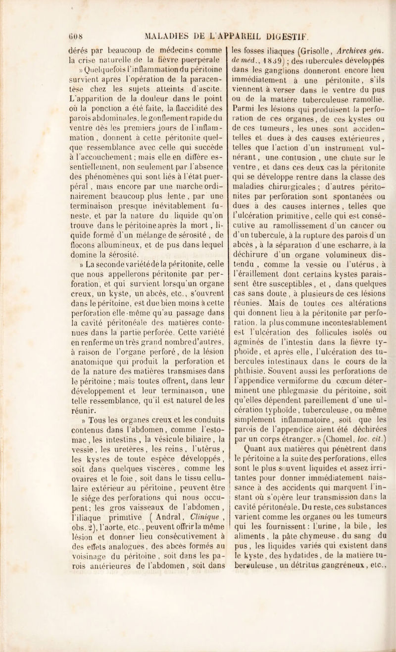 dérés par beaucoup de médecins comme la crise naturelle de la fièvre puerpérale » Quelquefois l'inflammation du péritoine survient apres l'opération de la paracen- tèse chez les sujets atteints d’ascite. L’apparition de la douleur dans le point où la ponction a été faite, la flaccidité des parois abdominales, le gonflement rapide du ventre dès les premiers jours de l’inflam- mation , donnent à cette péritonite quel- que ressemblance avec celle qui succède à l'accouchement; mais elle en diffère es- sentiellement, non seulement par l'absence des phénomènes qui sont liés à l’état puer- péral , mais encore par une marche ordi- nairement beaucoup plus lente , par une terminaison presque inévitablement fu- neste, et par la nature du liquide qu’on trouve dans le péritoine après la mort, li- quide formé d’un mélange de sérosité , de flocons albumineux, et de pus dans lequel domine la sérosité. » La seconde variétéde la péritonite, celle que nous appellerons péritonite par per- foration, et qui survient lorsqu’un organe creux, un kyste, un abcès, etc., s’ouvrent dans le péritoine, est due bien moins à cette perforation elle-même qu’au passage dans la cavité péritonéale des matières conte- nues dans la partie perforée. Cette variété en renferme un très grand nombred’antres, à raison de l’organe perforé, de la lésion anatomique qui produit la perforation et de la nature des matières transmises dans le péritoine ; mais toutes offrent, dans leur développement et leur terminaison, une telle ressemblance, qu’il est naturel de les réunir. » Tous les organes creux et les conduits contenus dans l’abdomen, comme l’esto- mac , les intestins , la vésicule biliaire , la vessie, les uretères, les reins, l’utérus, les kystes de toute espèce développés, soit dans quelques viscères, comme les ovaires et le foie, soit dans le tissu cellu- laire extérieur au péritoine, peuvent être le siège des perforations qui nous occu- pent; les gros vaisseaux de l’abdomen, l’iliaque primitive ( Andral, Clinique , obs. 2), l’aorte, etc., peuvent offrir la même lésion et donner lieu consécutivement à des effets analogues, des abcès formés au voisinage du péritoine , soit dans les pa- rois antérieures de l’abdomen , soit dans les fosses iliaques (Grisolle, Archives yen. de mêd., 1 S et 9) ; des lubercules développés dans les ganglions donneront encore lieu immédiatement à une péritonite, s’ils viennent à verser dans le ventre du pus ou de la matière tuberculeuse ramollie. Parmi les lésions qui produisent la perfo- ration de ces organes, de ces kystes ou de ces tumeurs, les unes sont acciden- telles et dues à des causes extérieures , telles que l’action d’un instrument vul- nérant, une contusion , une chute sur le ventre, et dans ces deux cas la péritonite qui se développe rentre dans la classe des maladies chirurgicales ; d’autres périto- nites par perforation sont spontanées ou dues à des causes internes , telles que l’ulcération primitive, celle qui est consé- cutive au ramollissement d’un cancer ou d’un tubercule, à la rupture des parois d'un abcès , à la séparation d’une escharre, à la déchirure d’un organe volumineux dis- tendu , comme la vessie ou l’utérus, à l’éraillement dont certains kystes parais- sent être susceptibles, et, dans quelques cas sans doute, à plusieurs de ces lésions réunies. Mais de toutes ces altérations qui donnent lieu à la péritonite par perfo- ration. la plus commune incontestablement est l’ulcération des follicules isolés ou agminés de l’intestin dans la fièvre ty- phoïde, et après elle, l’ulcération des tu- bercules intestinaux dans le cours de la phthisie. Souvent aussi les perforations de l’appendice vermiforme du cæcum déter- minent une phlegmasie du péritoine, soit qu’elles dépendent pareillement d’une ul- cération typhoïde, tuberculeuse, ou même simplement inflammatoire, soit que les parois de l’appendice aient été déchirées par un corps étranger. » (Chomel, loc. cit.) Quant aux matières qui pénètrent dans le péritoine a la suite des perforations, elles sont le plus souvent liquides et assez irri- tantes pour donner immédiatement nais- sance à des accidents qui marquent i in- stant où s’opère leur transmission dans la cavité péritonéale. Du reste, ces substances varient comme les organes ou les tumeurs qui les fournissent: l’urine, la bile, les aliments, la pâte chymeuse, du sang du pus, les liquides variés qui existent dans le kyste, des hydatides, de la matière tu- berëuleuse, un détritus gangréneux, etc.,