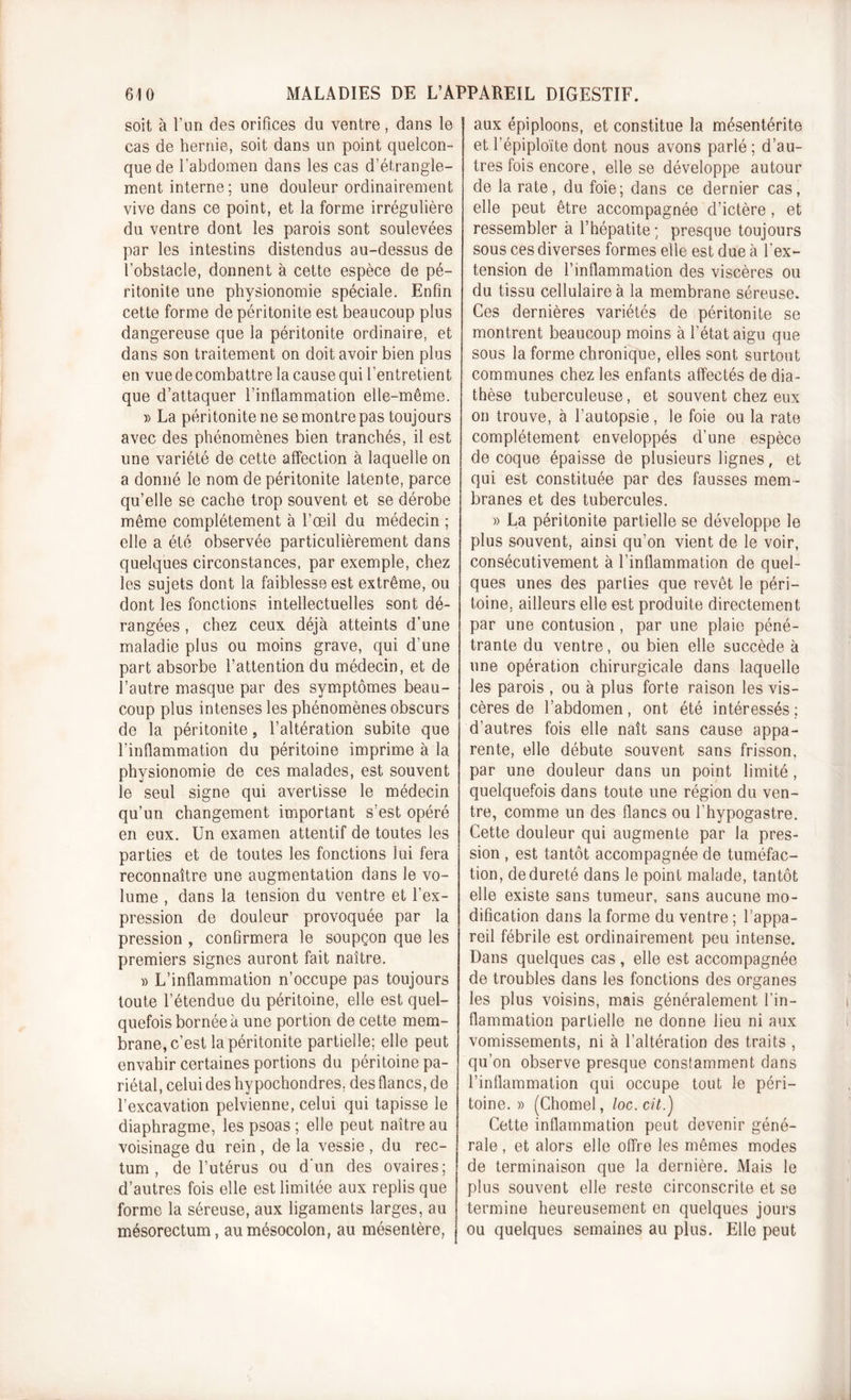 soit à l’un des orifices du ventre, dans le cas de hernie, soit dans un point quelcon- que de l’abdomen dans les cas d’étrangle- ment interne; une douleur ordinairement vive dans ce point, et la forme irrégulière du ventre dont les parois sont soulevées par les intestins distendus au-dessus de l’obstacle, donnent à cette espèce de pé- ritonite une physionomie spéciale. Enfin cette forme de péritonite est beaucoup plus dangereuse que la péritonite ordinaire, et dans son traitement on doit avoir bien plus en vue de combattre la cause qui l’entretient que d’attaquer l’inflammation elle-même. » La péritonite ne se montre pas toujours avec des phénomènes bien tranchés, il est une variété de cette affection à laquelle on a donné le nom de péritonite latente, parce qu’elle se cache trop souvent et se dérobe même complètement à l’œil du médecin ; elle a été observée particulièrement dans quelques circonstances, par exemple, chez les sujets dont la faiblesse est extrême, ou dont les fonctions intellectuelles sont dé- rangées , chez ceux déjà atteints d’une maladie plus ou moins grave, qui d’une part absorbe l’attention du médecin, et de l’autre masque par des symptômes beau- coup plus intenses les phénomènes obscurs de la péritonite, l’altération subite que l’inflammation du péritoine imprime à la physionomie de ces malades, est souvent le seul signe qui avertisse le médecin qu’un changement important s’est opéré en eux. Un examen attentif de toutes les parties et de toutes les fonctions lui fera reconnaître une augmentation dans le vo- lume , dans la tension du ventre et l’ex- pression de douleur provoquée par la pression , confirmera le soupçon que les premiers signes auront fait naître. » L’inflammation n’occupe pas toujours toute l’étendue du péritoine, elle est quel- quefois bornée à une portion de cette mem- brane, c’est la péritonite partielle; elle peut envahir certaines portions du péritoine pa- riétal, celui des hypochondres. des flancs, de l’excavation pelvienne, celui qui tapisse le diaphragme, les psoas ; elle peut naître au voisinage du rein , de la vessie , du rec- tum , de l’utérus ou d’un des ovaires; d’autres fois elle est limitée aux replis que forme la séreuse, aux ligaments larges, au mésorectum, au mésocolon, au mésentère, aux épiploons, et constitue la mésentérite et l’épiploïte dont nous avons parlé ; d’au- tres fois encore, elle se développe autour de la rate, du foie; dans ce dernier cas, elle peut être accompagnée d’ictère , et ressembler à l’hépatite; presque toujours sous ces diverses formes elle est due à l'ex- tension de l’inflammation des viscères ou du tissu cellulaire à la membrane séreuse. Ces dernières variétés de péritonite se montrent beaucoup moins à l’état aigu que sous la forme chronique, elles sont surtout communes chez les enfants affectés de dia- thèse tuberculeuse, et souvent chez eux on trouve, à l’autopsie, le foie ou la rate complètement enveloppés d’une espèce de coque épaisse de plusieurs lignes, et qui est constituée par des fausses mem- branes et des tubercules. » La péritonite partielle se développe le plus souvent, ainsi qu’on vient de le voir, consécutivement à l’inflammation de quel- ques unes des parties que revêt le péri- toine. ailleurs elle est produite directement par une contusion, par une plaie péné- trante du ventre, ou bien elle succède à une opération chirurgicale dans laquelle les parois , ou à plus forte raison les vis- cères de l’abdomen, ont été intéressés; d’autres fois elle naît sans cause appa- rente, elle débute souvent sans frisson, par une douleur dans un point limité, quelquefois dans toute une région du ven- tre, comme un des flancs ou l’hypogastre. Cette douleur qui augmente par la pres- sion , est tantôt accompagnée de tuméfac- tion, de dureté dans le point malade, tantôt elle existe sans tumeur, sans aucune mo- dification dans la forme du ventre ; l’appa- reil fébrile est ordinairement peu intense. Dans quelques cas, elle est accompagnée de troubles dans les fonctions des organes les plus voisins, mais généralement l’in- flammation partielle ne donne lieu ni aux vomissements, ni à l’altération des traits , qu’on observe presque conslamment dans l’inflammation qui occupe tout le péri- toine. » (Chomel, loc.cit.'j Cette inflammation peut devenir géné- rale , et alors elle offre les mêmes modes de terminaison que la dernière. Mais le plus souvent elle reste circonscrite et se termine heureusement en quelques jours ou quelques semaines au plus. Elle peut