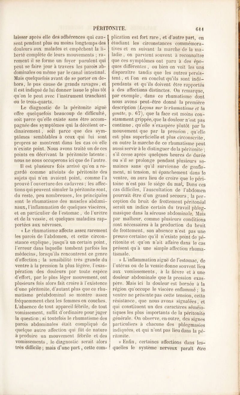 PÉRITONITE. 61 \ laisser après elle des adhérences qui eau- j sent pendant plus ou moins longtemps des douleurs aux malades et empêchent la li- berté complète de leurs mouvements ; ra- rement il se forme un foyer purulent qui peut se faire jour à travers les parois ab- dominales ou même par le canal intestinal. Mais quelquefois avant de se porter en de- hors, le pus cause de grands ravages, et il est indiqué de lui donner issue le plus tôt qu’on le peut avec l’instrument tranchant ou le trois-quarts. Le diagnostic de la péritonite aiguë offre quelquefois beaucoup de difficulté, soit parce qu’elle existe sans être accom- pagnée des symptômes qui la décèlent or- dinairement , soit parce que des sym- ptômes semblables à ceux qui lui sont propres se montrent dans les cas où elle n’existe point. Nous avons traité un de ces points en décrivant la péritonite latente ; nous ne nous occuperons ici que de l’autre. Il est plusieurs fois arrivé qu’on a re- gardé comme atteints de péritonite des sujets qui n’en avaient point, comme l’a prouvé l’ouverture des cadavres ; les affec- tions qui peuvent simuler la péritonite sont, du reste, peu nombreuses, les principales sont le rhumatisme des muscles abdomi- naux, l’inflammation de quelques viscères, et en particulier de l’estomac , de l’urètre et de la vessie, et quelques maladies rap- portées aux névroses. « Le rhumatisme affecte assez rarement les parois de l’abdomen, et cette circon- stance explique, jusqu’à un certain point, l’erreur dans laquelle tombent parfois les médecins, lorsqu’ils rencontrent ce genre d’affection ; la sensibilité très grande du ventre à la pression la plus légère, l’exas- pération des douleurs par toute espèce d’effort, par le plus léger mouvement, ont plusieurs fois alors fait croire à l’existence d’une péritonite, d’autant plus que ce rhu- matisme préabdominal se montre assez fréquemment chez les femmes en couches. L’absence de tout appareil fébrile, de tout vomissement, suffit d’ordinaire pour juger la question ; si toutefois le rhumatisme des parois abdominales était compliqué de quelque autre affection qui fût de nature à produire un mouvement fébrile et des vomissements, le diagnostic serait alors très difficile ; mais d’une part, cette com- plication est fort rare , et d’autre part, en étudiant les circonstances commémora- tives et en suivant la marche de la ma- ladie , on parvient souvent à reconnaître que ces symptômes ont paru à des épo- ques différentes , ou bien on voit les uns disparaître tandis que les autres persis- tent, et l’on en conclut qu’ils sont indé- pendants et qu’ils doivent être rapportés à des affections distinctes. On remarque, par exemple, dans ce rhumatisme dont nous avons peut-être donné la première description (Leçons sur le rhumatisme et la goutte, p. 67), que la face est moins con- stamment grippée, que la douleur n’est pas continue, quelle s’exaspère plutôt par le mouvement que par la pression , qu’elle est plus superficielle et plus circonscrite, en outre la marche de ce rhumatisme peut aussi servir à le distinguer de la péritonite ; s’il cesse après quelques heures de durée ou s'il se prolonge pendant plusieurs se- maines sans qu’il survienne de gonfle- ment, ni tension, ni épanchement dans le ventre, on aura lieu de croire que le péri- toine n'est, pas le siège du mal. Dans ces cas difficiles, l’auscultation de l’abdomen pourrait être d’un grand secours, la per- ception du bruit de frottement péritonéal serait un indice certain du travail phleg- masique dans la séreuse abdominale. Mais par malheur, comme plusieurs conditions sont nécessaires à la production du bruit de frottement, son absence n’est pas une preuve certaine qu’il n’existe point de pé- ritonite et qu’on n’ait affaire dans le cas présent qu’à une simple affection rhuma- tismale. » L’inflammation aiguë de l’estomac, de l’utérus ou de la vessie donne souvent lieu aux vomissements, à la fièvre et à une douleur abdominale que la pression exas- père. Mais ici la douleur est bornée à la région qu’occupe le viscère enflammé ; le ventre ne présente pas cette tension, cette résistance, que nous avons signalées, et qui constituent un des caractères séméio- tiques les plus importants de la péritonite générale. On observe, en outre, des signes particuliers à chacune des phlegmasies indiquées, et qui n’ont pas lieu dans la pé- ritonite. » Enfin, certaines affections dans les- quelles le système nerveux paraît être