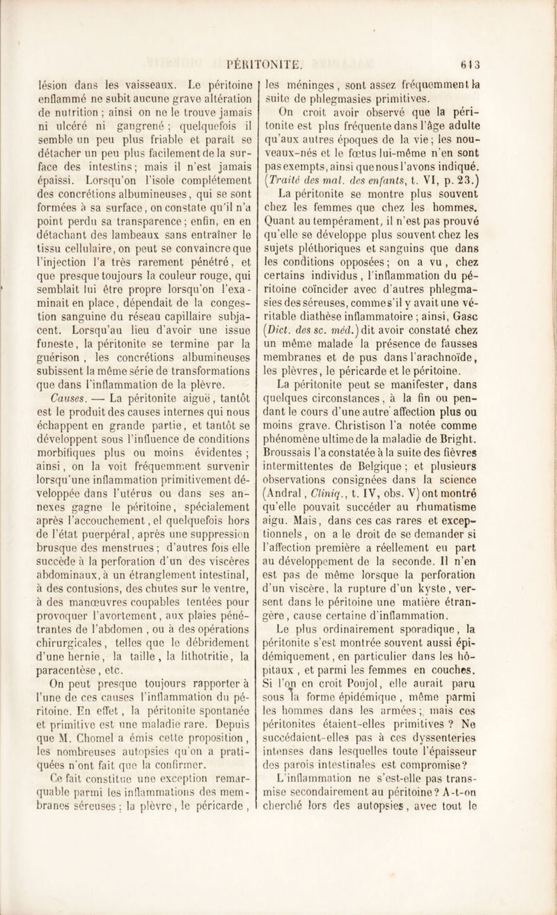 lésion dans les vaisseaux. Le péritoine enflammé ne subit aucune grave altération de nutrition ; ainsi on ne le trouve jamais ni ulcéré ni gangrené ; quelquefois il semble un peu plus friable et paraît se détacher un peu plus facilement de la sur- face des intestins; mais il n’est jamais épaissi. Lorsqu’on l’isole complètement des concrétions albumineuses, qui se sont formées à sa surface, on constate qu’il n’a point perdu sa transparence; enfin, en en détachant des lambeaux sans entraîner le tissu cellulaire, on peut se convaincre que l’injection l’a très rarement pénétré, et que presque toujours la couleur rouge, qui semblait lui être propre lorsqu’on l’exa- minait en place, dépendait de la conges- tion sanguine du réseau capillaire subja- cent. Lorsqu’au lieu d’avoir une issue funeste, la péritonite se termine par la guérison , les concrétions albumineuses subissent la même série de transformations que dans l’inflammation de la plèvre. Causes. — La péritonite aiguë, tantôt est le produit des causes internes qui nous échappent en grande partie, et tantôt se développent sous l’influence de conditions morbifiques plus ou moins évidentes ; ainsi, on la voit fréquemment survenir lorsqu’une inflammation primitivement dé- veloppée dans l’utérus ou dans ses an- nexes gagne le péritoine, spécialement après l’accouchement, el quelquefois hors de l’état puerpéral, après une suppression brusque des menstrues ; d’autres fois elle succède à la perforation d’un des viscères abdominaux, à un étranglement intestinal, à des contusions, des chutes sur le ventre, à des manœuvres coupables tentées pour provoquer l’avortement, aux plaies péné- trantes de l’abdomen , ou à des opérations chirurgicales, telles que le débridement d’une hernie, la taille, la lithotritie, la paracentèse, etc. On peut presque toujours rapporter à l’une de ces causes l'inflammation du pé- ritoine. En effet, la péritonite spontanée et primitive est une maladie rare. Depuis que M. Chomel a émis cette proposition, les nombreuses autopsies qu’on a prati- quées n'ont fait que la confirmer. Ce fait constitue une exception remar- quable parmi les inflammations des mem- branes séreuses ; la plèvre , le péricarde , les méninges, sont assez fréquemment la suite de phlegmasies primitives. On croit avoir observé que la péri- tonite est plus fréquente dans l’âge adulte qu’aux autres époques de la vie; les nou- veaux-nés et le fœtus lui-même n’en sont pasexempts,ainsi quenousl’avons indiqué. (!Traité des mal. des enfants, t. VI, p. 23.) La péritonite se montre plus souvent chez les femmes que chez les hommes. Quant au tempérament, il n’est pas prouvé qu’elle se développe plus souvent chez les sujets pléthoriques et sanguins que dans les conditions opposées ; on a vu , chez certains individus , l’inflammation du pé- ritoine coïncider avec d’autres phlegma- sies des séreuses, commes’il y avait une vé- ritable diathèse inflammatoire ; ainsi, Gasc [Dict. des sc. mèd.) dit avoir constaté chez un même malade la présence de fausses membranes et de pus dans l’arachnoïde, les plèvres, le péricarde et le péritoine. La péritonite peut se manifester, dans quelques circonstances, à la fin ou pen- dant le cours d’une autre affection plus ou moins grave. Christison l’a notée comme phénomène ultime de la maladie de Bright. Broussais l’a constatée à la suite des fièvres intermittentes de Belgique ; et plusieurs observations consignées dans la science (Andral, Clmiq., t. IV, obs. V) ont montré qu’elle pouvait succéder au rhumatisme aigu. Mais, dans ces cas rares et excep- tionnels , on a le droit de se demander si l’affection première a réellement eu part au développement de la seconde. Il n’en est pas de même lorsque la perforation d’un viscère, la rupture d’un kyste, ver- sent dans le péritoine une matière étran- gère, cause certaine d’inflammation. Le plus ordinairement sporadique, la péritonite s’est montrée souvent aussi épi- démiquement, en particulier dans les hô- pitaux , et parmi les femmes en couches. Si l’on en croit Poujol, elle aurait paru sous la forme épidémique , même parmi les hommes dans les armées;, mais ces péritonites étaient-elles primitives ? Ne succédaient-elles pas à ces dyssenteries intenses dans lesquelles toute l’épaisseur des parois intestinales est compromise? L’inflammation ne s’est-elle pas trans- mise secondairement au péritoine? A-t-on cherché lors des autopsies, avec tout le