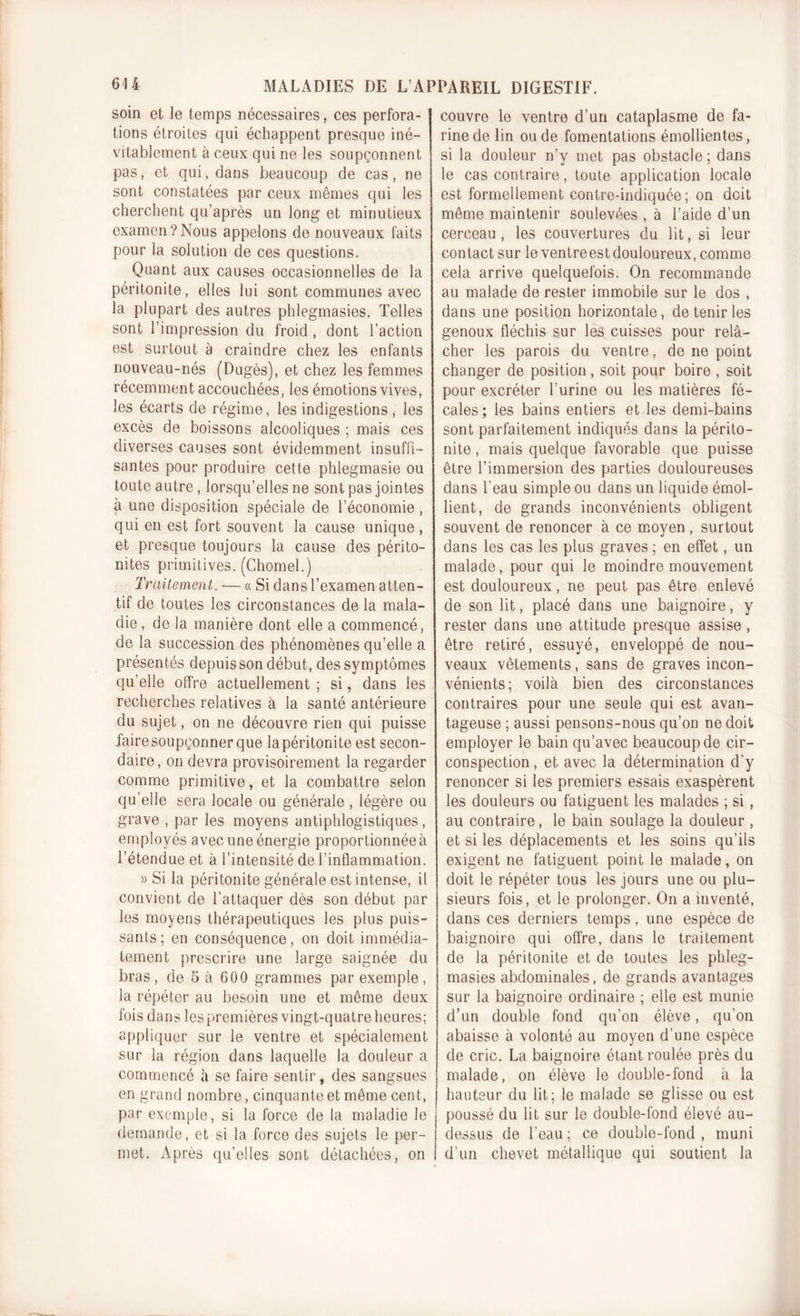 soin et le temps nécessaires, ces perfora- tions étroites qui échappent presque iné- vitablement à ceux qui ne les soupçonnent pas, et qui, dans beaucoup de cas, ne sont constatées par ceux mêmes qui les cherchent qu’après un long et minutieux examen?Nous appelons de nouveaux faits pour la solution de ces questions. Quant aux causes occasionnelles de la péritonite, elles lui sont communes avec la plupart des autres phlegmasies. Telles sont l’impression du froid, dont l’action est surtout à craindre chez les enfants nouveau-nés (Dugès), et chez les femmes récemment accouchées, les émotions vives, les écarts de régime, les indigestions , les excès de boissons alcooliques ; mais ces diverses causes sont évidemment insuffi- santes pour produire cette phlegmasie ou toute autre, lorsqu’elles ne sont pas jointes à une disposition spéciale de l’économie , qui en est fort souvent la cause unique , et presque toujours la cause des périto- nites primitives. (Chomel.) Traitement. — « Si dans l’examen atten- tif de toutes les circonstances de la mala- die , de la manière dont elle a commencé, de la succession des phénomènes qu’elle a présentés depuis son début, des symptômes qu’elle offre actuellement ; si, dans les recherches relatives à la santé antérieure du sujet, on ne découvre rien qui puisse faire soupçonner que la péritonite est secon- daire, on devra provisoirement la regarder comme primitive, et la combattre selon qu’elle sera locale ou générale , légère ou grave , par les moyens antiphlogistiques, employés avec une énergie proportionnée à l’étendue et à l’intensité de l’inflammation. » Si la péritonite générale est intense, il convient de l’attaquer dès son début par les moyens thérapeutiques les plus puis- sants ; en conséquence, on doit immédia- tement prescrire une large saignée du bras , de 5 à 600 grammes par exemple , la répéter au besoin une et même deux fois dans les premières vingt-quatre heures; appliquer sur le ventre et spécialement sur la région dans laquelle la douleur a commencé à se faire sentir, des sangsues en grand nombre, cinquante et même cent, par exemple, si la force de la maladie le demande, et si la force des sujets le per- met. Après qu’elles sont détachées, on couvre le ventre d’un cataplasme de fa- rine de lin ou de fomentations émollientes, si la douleur n’y met pas obstacle ; dans le cas contraire, toute application locale est formellement contre-indiquée; on doit même maintenir soulevées , à l’aide d’un cerceau, les couvertures du lit, si leur contact sur le ventre est douloureux, comme cela arrive quelquefois. On recommande au malade de rester immobile sur le dos , dans une position horizontale, de tenir les genoux fléchis sur les cuisses pour relâ- cher les parois du ventre, de ne point changer de position, soit pour boire , soit pour excréter l’urine ou les matières fé- cales ; les bains entiers et les demi-bains sont parfaitement indiqués dans la périto- nite , mais quelque favorable que puisse être l’immersion des parties douloureuses dans l’eau simple ou dans un liquide émol- lient, de grands inconvénients obligent souvent de renoncer à ce moyen , surtout dans les cas les plus graves ; en effet, un malade, pour qui le moindre mouvement est douloureux, ne peut pas être enlevé de son lit, placé dans une baignoire, y rester dans une attitude presque assise , être retiré, essuyé, enveloppé de nou- veaux vêtements, sans de graves incon- vénients; voilà bien des circonstances contraires pour une seule qui est avan- tageuse ; aussi pensons-nous qu’on ne doit employer le bain qu’avec beaucoup de cir- conspection , et avec la détermination d’y renoncer si les premiers essais exaspèrent les douleurs ou fatiguent les malades ; si , au contraire, le bain soulage la douleur, et si les déplacements et les soins qu’ils exigent ne fatiguent point le malade, on doit le répéter tous les jours une ou plu- sieurs fois, et le prolonger. On a inventé, dans ces derniers temps, une espèce de baignoire qui offre, dans le traitement de la péritonite et de toutes les phleg- masies abdominales, de grands avantages sur la baignoire ordinaire ; elle est munie d’un double fond qu’on élève, qu’on abaisse à volonté au moyen d’une espèce de cric. La baignoire étant roulée près du malade, on élève le double-fond à la hauteur du lit; le malade se glisse ou est poussé du lit sur le double-fond élevé au- dessus de l’eau ; ce double-fond , muni d’un chevet métallique qui soutient la