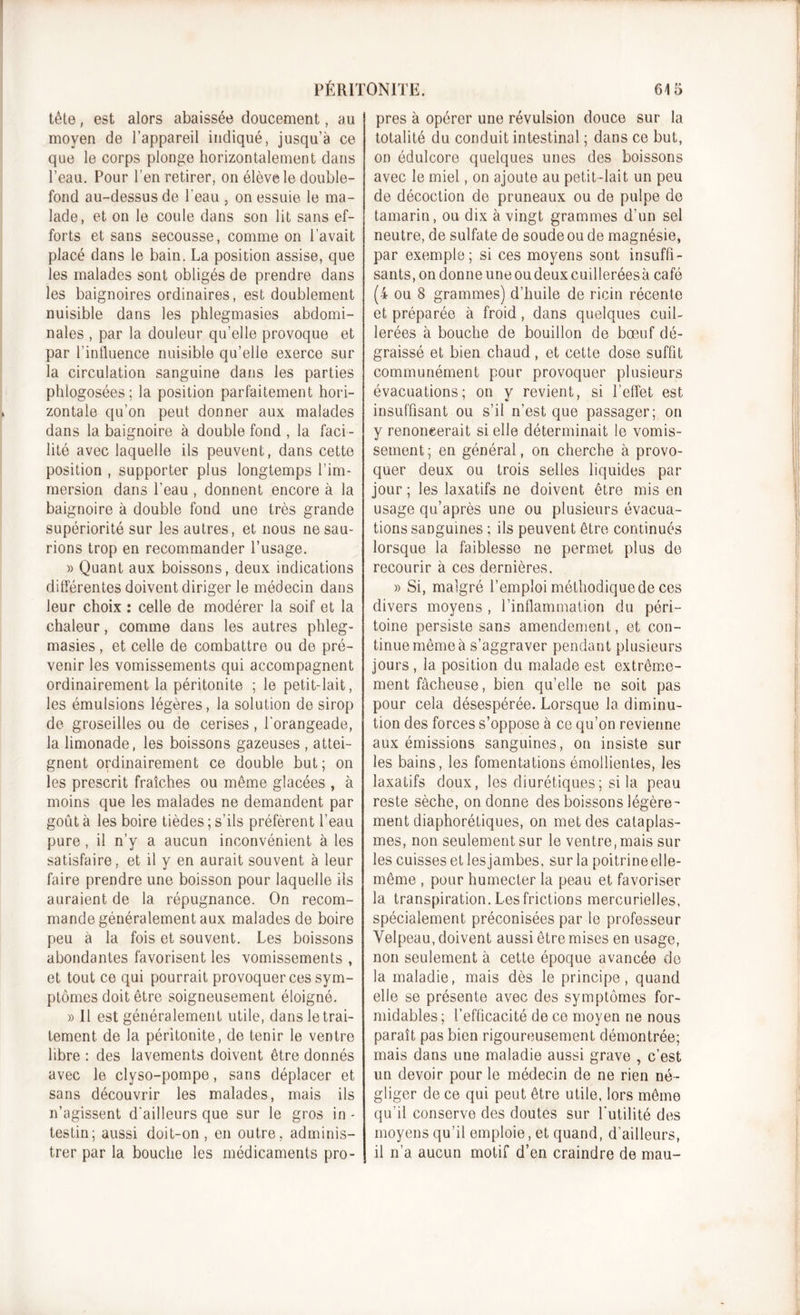 tèle, est alors abaissée doucement, au moyen de l’appareil indiqué, jusqu’à ce que le corps plonge horizontalement dans l’eau. Pour l’en retirer, on élève le double- fond au-dessus de l'eau , on essuie le ma- lade, et on le coule dans son lit sans ef- forts et sans secousse, comme on l’avait placé dans le bain. La position assise, que les malades sont obligés de prendre dans les baignoires ordinaires, est doublement nuisible dans les phlegmasies abdomi- nales , par la douleur qu’elle provoque et par l’iniluence nuisible qu’elle exerce sur la circulation sanguine dans les parties pldogosées; la position parfaitement hori- zontale qu’on peut donner aux malades dans la baignoire à double fond , la faci - lité avec laquelle ils peuvent, dans cette position , supporter plus longtemps l’im- mersion dans l’eau , donnent encore à la baignoire à double fond une très grande supériorité sur les autres, et nous ne sau- rions trop en recommander l’usage. » Quant aux boissons, deux indications différentes doivent diriger le médecin dans leur choix : celle de modérer la soif et la chaleur, comme dans les autres phleg- masies , et celle de combattre ou de pré- venir les vomissements qui accompagnent ordinairement la péritonite ; le petit-lait, les émulsions légères, la solution de sirop de groseilles ou de cerises, l'orangeade, la limonade, les boissons gazeuses , attei- gnent ordinairement ce double but; on les prescrit fraîches ou même glacées , à moins que les malades ne demandent par goût à les boire tièdes ; s’ils préfèrent l’eau pure , il n’y a aucun inconvénient à les satisfaire, et il y en aurait souvent à leur faire prendre une boisson pour laquelle ils auraient de la répugnance. On recom- mande généralement aux malades de boire peu à la fois et souvent. Les boissons abondantes favorisent les vomissements , et tout ce qui pourrait provoquer ces sym- ptômes doit être soigneusement éloigné. » Il est généralement utile, dans le trai- tement de la péritonite, de tenir le ventre libre : des lavements doivent être donnés avec le clyso-pompe, sans déplacer et sans découvrir les malades, mais ils n’agissent d'ailleurs que sur le gros in- testin; aussi doit-on, en outre, adminis- trer par la bouche les médicaments pro- pres à opérer une révulsion douce sur la totalité du conduit intestinal ; dans ce but, on édulcore quelques unes des boissons avec le miel, on ajoute au petit-lait un peu de décoction de pruneaux ou de pulpe de tamarin, ou dix à vingt grammes d’un sel neutre, de sulfate de soude ou de magnésie, par exemple; si ces moyens sont insuffi- sants, on donne une ou deux cuillerées à café (4 ou 8 grammes) d’huile de ricin récente et préparée à froid, dans quelques cuil- lerées à bouche de bouillon de bœuf dé- graissé et bien chaud , et cette dose suffit communément pour provoquer plusieurs évacuations; on y revient, si l’effet est insuffisant ou s’il n’est que passager; on y renoncerait si elle déterminait le vomis- sement; en général, on cherche à provo- quer deux ou trois selles liquides par jour; les laxatifs ne doivent être mis en usage qu’après une ou plusieurs évacua- tions sanguines ; ils peuvent être continués lorsque la faiblesse ne permet plus de recourir à ces dernières. » Si, malgré l’emploi méthodique de ces divers moyens , l’inflammation du péri- toine persiste sans amendement, et con- tinue même à s’aggraver pendant plusieurs jours , la position du malade est extrême- ment fâcheuse, bien qu’elle ne soit pas pour cela désespérée. Lorsque la diminu- tion des forces s’oppose à ce qu’on revienne aux émissions sanguines, on insiste sur les bains, les fomentations émollientes, les laxatifs doux, les diurétiques ; si la peau reste sèche, on donne des boissons légère- ment diaphorétiques, on met des cataplas- mes, non seulement sur le ventre .mais sur les cuisses et lesjambes, sur la poitrine elle- même , pour humecter la peau et favoriser la transpiration. Les frictions mercurielles, spécialement préconisées par le professeur Velpeau, doivent aussi être mises en usage, non seulement à cette époque avancée de la maladie, mais dès le principe, quand elle se présente avec des symptômes for- midables ; l’efficacité de ce moyen ne nous paraît pas bien rigoureusement démontrée; mais dans une maladie aussi grave , c’est un devoir pour le médecin de ne rien né- gliger de ce qui peut être utile, lors même qu’il conserve des doutes sur l'utilité des moyens qu’il emploient quand, d’ailleurs, il n’a aucun motif d’en craindre de mau-