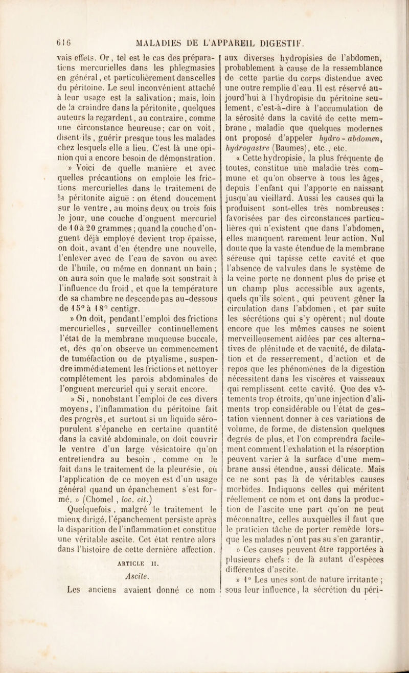 vais effets. Or, tel est le cas des prépara- tions mercurielles dans les phlegmasies en général, et particulièrementdanscelles du péritoine. Le seul inconvénient attaché à leur usage est la salivation; mais, loin de la craindre dans la péritonite, quelques auteurs la regardent, au contraire, comme une circonstance heureuse; caron voit, disent ils , guérir presque tous les malades chez lesquels elle a lieu. C’est là une opi- nion qui a encore besoin de démonstration. » Voici de quelle manière et avec quelles précautions on emploie les fric- tions mercurielles dans le traitement de la péritonite aiguë : on étend doucement sur le ventre, au moins deux ou trois fois le jour, une couche d’onguent mercuriel de \ 0 à 2 0 grammes ; quand la couche d’on- guent déjà employé devient trop épaisse, on doit, avant d’en étendre une nouvelle, l’enlever avec de l’eau de savon ou avec de l’huile, ou même en donnant un bain ; on aura soin que le malade soit soustrait à l’influence du froid , et que la température de sa chambre ne descende pas au-dessous de \ 5° à 18° centigr. » On doit, pendant l’emploi des frictions mercurielles, surveiller continuellement l’état de la membrane muqueuse buccale, et, dès qu’on observe un commencement de tuméfaction ou de ptyalisme, suspen- dre immédiatement les frictions et nettoyer complètement les parois abdominales de l’onguent mercuriel qui y serait encore. » Si, nonobstant l’emploi de ces divers moyens, l’inflammation du péritoine fait des progrès, et surtout si un liquide séro- purulent s’épanche en certaine quantité dans la cavité abdominale, on doit couvrir le ventre d’un large vésicatoire qu’on entretiendra au besoin , comme on le fait dans le traitement de la pleurésie, où l’application de ce moyen est d’un usage général quand un épanchement s’est for- mé. » (Chomel , loc. cil.) Quelquefois , malgré le traitement le mieux dirigé, l’épanchement persiste après la disparition de l’inflammation et constitue une véritable ascite. Cet état rentre alors dans l’histoire de cette dernière affection. ARTICLE II. Ascite. Les anciens avaient donné ce nom aux diverses hydropisies de l’abdomen, probablement à cause de la ressemblance de cette partie du corps distendue avec une outre remplie d'eau. Il est réservé au- jourd’hui à l’hydropisie du péritoine seu- lement, c’est-à-dire à l’accumulation de la sérosité dans la cavité de cette mem- brane , maladie que quelques modernes ont proposé d’appeler hydro- abdomen, hydrogastre (Baumes), etc., etc. « Cette hvdropisie, la plus fréquente de toutes, constitue une maladie très com- mune et qu’on observe à tous les âges, depuis l’enfant qui l’apporte en naissant jusqu’au vieillard. Aussi les causes qui la produisent sont-elles très nombreuses : favorisées par des circonstances particu- lières qui n’existent que dans l'abdomen, elles manquent rarement leur action. Nul doute que la vaste étendue de la membrane séreuse qui tapisse cette cavité et que l'absence de valvules dans le système de la veine porte ne donnent plus de prise et un champ plus accessible aux agents, quels qu’ils soient, qui peuvent gêner la circulation dans l’abdomen , et par suite les sécrétions qui s’y opèrent; nul doute encore que les mêmes causes ne soient merveilleusement aidées par ces alterna- tives de plénitude et de vacuité, de dilata- tion et de resserrement, d’action et de repos que les phénomènes de la digestion nécessitent dans les viscères et vaisseaux qui remplissent cette cavité. Que des vê- tements trop étroits, qu'une injection d’ali- ments trop considérable ou l’état de ges- tation viennent donner à ces variations de volume, de forme, de distension quelques degrés de plus, et l’on comprendra facile- ment comment l’exhalation et la résorption peuvent varier à la surface d’une mem- brane aussi étendue, aussi délicate. Mais ce ne sont pas là de véritables causes morbides. Indiquons celles qui méritent réellement ce nom et ont dans la produc- tion de l’ascite une part qu’on ne peut méconnaître, celles auxquelles il faut que le praticien tâche de porter remède lors- que les malades n’ont pas su s’en garantir. » Ces causes peuvent être rapportées à plusieurs chefs : de là autant d’espèces différentes d’ascite. » 1° Les unes sont de nature irritante ; sous leur influence, la sécrétion du péri-