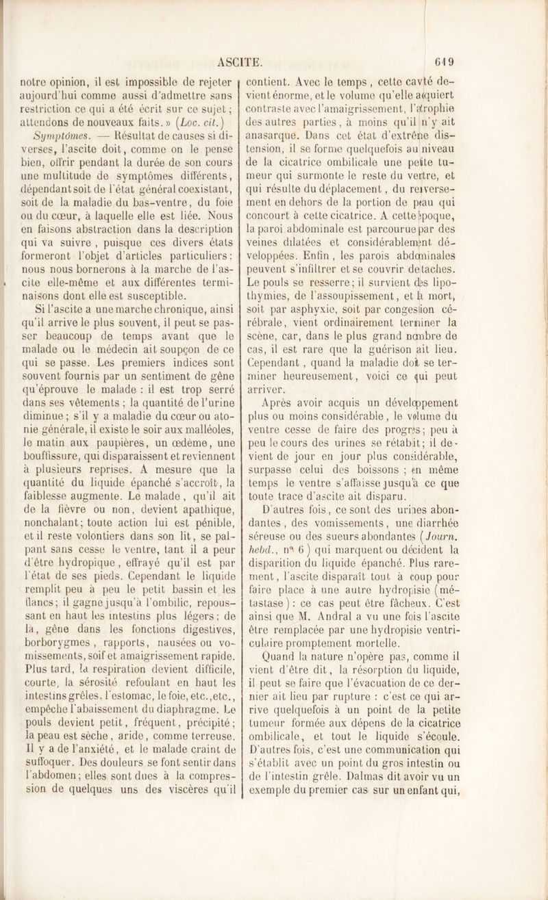 notre opinion, il est impossible de rejeter aujourd’hui comme aussi d’admettre sans restriction ce qui a été écrit sur ce sujet ; attendons de nouveaux faits.» (Loc. cit.) Symptômes. — Résultat de causes si di- verses, l’ascite doit, comme on le pense bien, olfrir pendant la durée de son cours une multitude de symptômes différents, dépendant soit de l’état général coexistant, soit de la maladie du bas-ventre, du foie ou du cœur, à laquelle elle est liée. Nous en faisons abstraction dans la description qui va suivre , puisque ces divers étals formeront l’objet d’articles particuliers : nous nous bornerons à la marche de l’as- cite elle-même et aux différentes termi- naisons dont elle est susceptible. Si l’ascite a une marche chronique, ainsi qu’il arrive le plus souvent, il peut se pas- ser beaucoup de temps avant que le malade ou le médecin ait soupçon de ce qui se passe. Les premiers indices sont souvent fournis par un sentiment de gêne qu’éprouve le malade : il est trop serré dans ses vêtements ; la quantité de l’urine diminue ; s'il y a maladie du cœur ou ato- nie générale, il existe le soir aux malléoles, Je matin aux paupières, un œdème, une bouffissure, qui disparaissent et reviennent à plusieurs reprises. À mesure que la quantité du liquide épanché s’accroît, la faiblesse augmente. Le malade, qu’il ait de la fièvre ou non, devient apathique, nonchalant; toute action lui est pénible, et il reste volontiers dans son lit, se pal- pant sans cesse le ventre, tant il a peur d'être hydropique , effrayé qu’il est par l'état de ses pieds. Cependant le liquide remplit peu à peu le petit bassin et les lianes; il gagne jusqu’à l’ombilic, repous- sant en haut les intestins plus légers; de la, gêne dans les fonctions digestives, borborygmes , rapports, nausées ou vo- missements, soif et amaigrissement rapide. Plus tard, la respiration devient difficile, courte, la sérosité refoulant en haut les intestins grêles, l’estomac, le foie, etc.,etc., empêche rabaissement du diaphragme. Le pouls devient petit, fréquent, précipité; la peau est sèche , aride, comme terreuse. Il y a de l’anxiété, et le malade craint de suffoquer. Des douleurs se font sentir dans l’abdomen ; elles sont dues à la compres- sion de quelques uns des viscères qu'il contient. Avec le temps , cette cavté de- vient énorme, et le volume qu’elle acquiert contraste avec l’amaigrissement, l’atrophie des autres parties, à moins qu’il n’y ait anasarque. Dans cet état d’extrêne dis- tension, il se forme quelquefois au niveau de la cicatrice ombilicale une petite tu- meur qui surmonte le reste du ventre, et qui résulte du déplacement, du reverse- ment en dehors de la portion de p&lt;au qui concourt à cette cicatrice. A cette époque, la paroi abdominale est parcourue par des veines dilatées et considérablement dé- veloppées. Enfin , les parois abdominales peuvent s’infiltrer et se couvrir détachés. Le pouls se resserre; il survient dôs lipo- thymies, de l’assoupissement, et h mort, soit par asphyxie, soit par congeslion cé- rébrale, vient ordinairement terminer la scène, car, dans le plus grand nombre de cas, il est rare que la guérison ;ait lieu. Cependant , quand la maladie doit, se ter- miner heureusement, voici ce qui peut arriver. Après avoir acquis un développement plus ou moins considérable , le volume du ventre cesse de faire des progrès; peu à peu le cours des urines se rétabit; il de- vient de jour en jour plus considérable, surpasse celui des boissons ; en même temps le ventre s’affaisse jusqu’à ce que toute trace d’ascite ait disparu. D’autres fois, ce sont des urines abon- dantes , des vomissements, une diarrhée séreuse ou des sueurs abondantes ( Journ. hebd., n°&gt; 6) qui marquent ou décident la disparition du liquide épanché. Plus rare- ment, l'ascite disparaît tout à coup pour faire place à une autre hydropisie (mé- tastase) : ce cas peut être fâcheux. C’est ainsi que M. Andral a vu une fois l'ascite être remplacée par une hydropisie ventri- culaire promptement mortelle. Quand la nature n’opère pas, comme il vient d’être dit, la résorption du liquide, il peut se faire que l’évacuation de ce der- nier ait lieu par rupture : c’est ce qui ar- rive quelquefois à un point de la petite tumeur formée aux dépens de la cicatrice ombilicale, et tout le liquide s’écoule. D’autres fois, c’est une communication qui s’établit avec un point du gros intestin ou de l’intestin grêle. Dalmas dit avoir vu un exemple du premier cas sur un enfant qui,