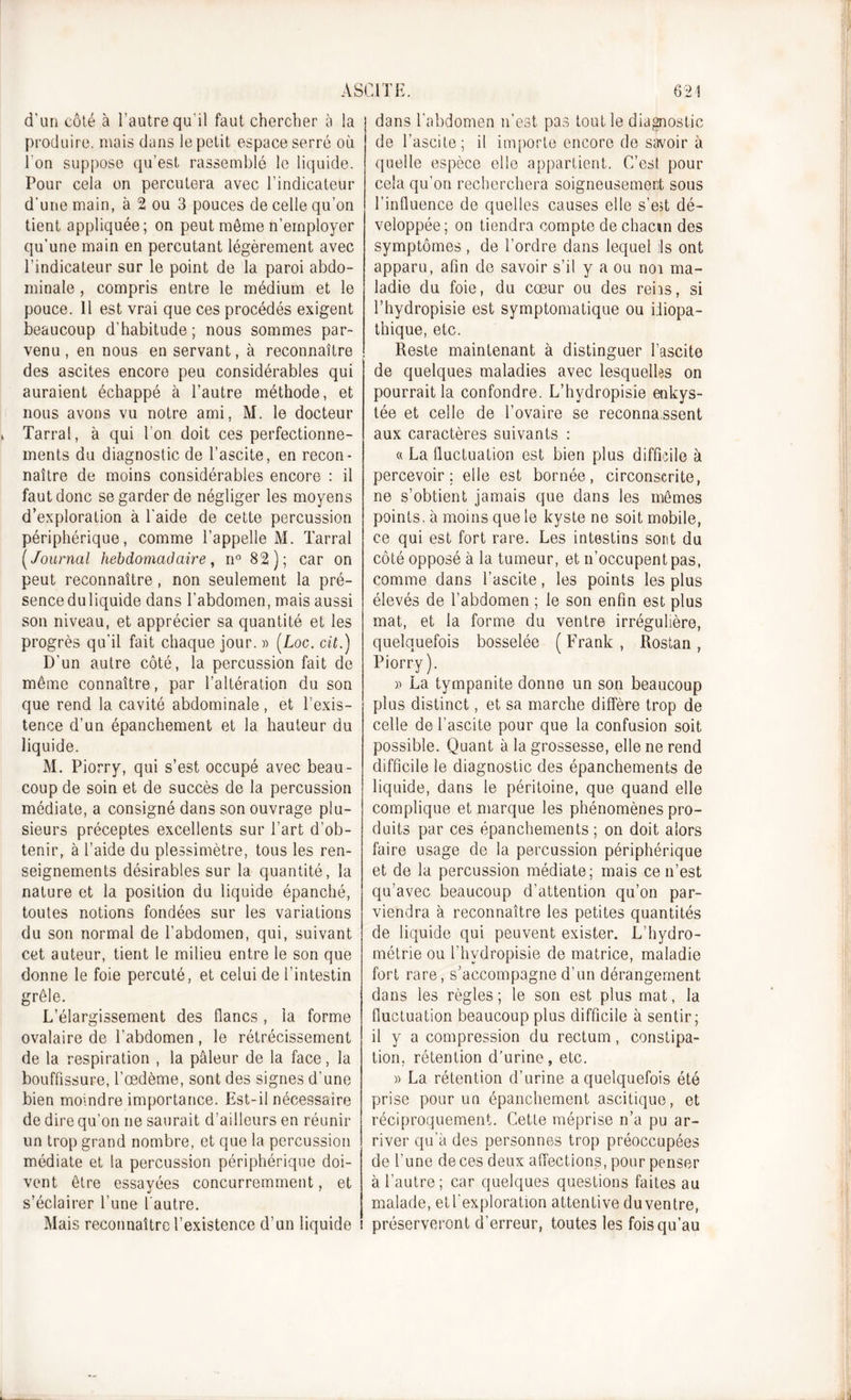 d'un côté à l'autre qu'il faut chercher à la produire, mais dans le petit espace serré où Ton suppose qu’est rassemblé le liquide. Pour cela on percutera avec l’indicateur d’une main, à 2 ou 3 pouces de celle qu’on tient appliquée; on peut môme n’employer qu’une main en percutant légèrement avec l’indicateur sur le point de la paroi abdo- minale , compris entre le médium et le pouce. 11 est vrai que ces procédés exigent beaucoup d’habitude ; nous sommes par- venu, en nous en servant, à reconnaître des ascites encore peu considérables qui auraient échappé à l’autre méthode, et nous avons vu notre ami, M. le docteur Tarral, à qui Ton doit ces perfectionne- ments du diagnostic de l’ascite, en recon- naître de moins considérables encore : il faut donc se garder de négliger les moyens d’exploration à l'aide de cette percussion périphérique, comme l’appelle M. Tarral ( Journal hebdomadaire, n° 82); car on peut reconnaître, non seulement la pré- senceduliquide dans l’abdomen, mais aussi son niveau, et apprécier sa quantité et les progrès qu’il fait chaque jour. » (Loc. cit.) D'un autre côté, la percussion fait de même connaître, par l’altération du son que rend la cavité abdominale, et l’exis- tence d’un épanchement et la hauteur du liquide. M. Piorry, qui s’est occupé avec beau- coup de soin et de succès de la percussion médiate, a consigné dans son ouvrage plu- sieurs préceptes excellents sur l’art d’ob- tenir, à l’aide du plessimètre, tous les ren- seignements désirables sur la quantité, la nature et la position du liquide épanché, toutes notions fondées sur les variations du son normal de l’abdomen, qui, suivant cet auteur, tient le milieu entre le son que donne le foie percuté, et celui de l’intestin grêle. L’élargissement des flancs, la forme ovalaire de l’abdomen, le rétrécissement de la respiration , la pâleur de la face, la bouffissure, l’œdème, sont des signes d’une bien moindre importance. Est-il nécessaire de dire qu’on ne saurait d’ailleurs en réunir un trop grand nombre, et que la percussion médiate et la percussion périphérique doi- vent être essayées concurremment, et s’éclairer Tune l'autre. Mais reconnaître l’existence d’un liquide i dans l’abdomen n'est pas tout le diagnostic de l’ascite; il importe encore de savoir à quelle espece elle appartient. C’est pour cela qu'on recherchera soigneusement sous l’influence de quelles causes elle s’est dé- veloppée; on tiendra compte de chacun des symptômes , de Tordre dans lequel ils ont apparu, afin de savoir s’il y a ou noi ma- ladie du foie, du cœur ou des rehs, si Thydropisie est symptomatique ou idiopa- thique, etc. Reste maintenant à distinguer l’ascite de quelques maladies avec lesquelles on pourrait la confondre. L’hydropisie enkys- tée et celle de l’ovaire se reconna.ssent aux caractères suivants : « La fluctuation est bien plus difficile à percevoir; elle est bornée, circonscrite, ne s’obtient jamais que dans les mêmes points, à moins que le kyste ne soit mobile, ce qui est fort rare. Les intestins sont du côté opposé à la tumeur, et n’occupent pas, comme dans l’ascite, les points les plus élevés de l’abdomen ; le son enfin est plus mat, et la forme du ventre irrégulière, quelquefois bosselée (Frank, Rostan, Piorry). » La tympanite donne un son beaucoup plus distinct, et sa marche diffère trop de celle de l’ascite pour que la confusion soit possible. Quant à la grossesse, elle ne rend difficile le diagnostic des épanchements de liquide, dans le péritoine, que quand elle complique et marque les phénomènes pro- duits par ces épanchements ; on doit alors faire usage de la percussion périphérique et de la percussion médiate; mais ce n’est qu’avec beaucoup d’attention qu’on par- viendra à reconnaître les petites quantités de liquide qui peuvent exister. L’hydro- métrie ou Thydropisie de matrice, maladie fort rare, s’accompagne d’un dérangement dans les règles; le son est plus mat, la fluctuation beaucoup plus difficile à sentir; il y a compression du rectum, constipa- tion. rétention d’urine, etc. » La rétention d’urine a quelquefois été prise pour un épanchement ascitique, et réciproquement. Cette méprise n’a pu ar- river qu’à des personnes trop préoccupées de Tune de ces deux affections, pour penser à l’autre; car quelques questions faites au malade, et l'exploration attentive du ventre, préserveront d’erreur, toutes les fois qu’au