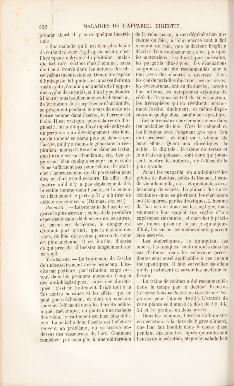 premier abord il y aura quelque incerti- J tude. )&gt; Une maladie qu’il est bien plus facile de confondre avec l’hydropisie ascite, c'est l’hydlopisie enkystée du péritoine, mala- die fort rare, surtout chez l'homme, mais dont )n a trouvé dans les auteurs des ob- servalions incontestables. Dans cette espèce d’hydropisie, leliquide s’estamassédansun vaste kyste, étendu quelquefois de l’appen- dicexyphoïde au pubis, et d’un hypochondre à l’autre ; tous les phénomènes de distension, de fluctuation, dus à la présence d'un liquide, se présentent pendant le cours de cette af- fection comme dans l’ascite, et l’erreur est facile. 11 est vrai que, pour éclairer ce dia- gnostic, on a ditque l’hydropisie enkystée du péritoine a un développement très lent, que la tumeur se porte plus en dehors que l’ascite, qu’il y a moins de gêne dans la res- piration. moins d’altération dans les traits, que l’urine est surabondante, etc. Ces si- gnes ont bien quelque valeur ; mais seuls ils ne suffiraient pas pour éclairer le prati- cien : heureusement que la percussion peut être ici d’un grand secours. En effet, elle montre qu’il n'y a pas déplacement des intestins comme dans l’ascite, et le lecteur voit facilement le parti qu'il y a à tirer de cette circonstance. » (Dalmas, loc. cit.) Pronostic. — Le pronostic de l’ascite est grave le plus souvent ; celles de la première espèce'sont moins fâcheuses que les autres, et, parmi ces dernières, le danger est d’autant plus grand, que la maladie des reins, du foie, de la veine porte ou du cœur est plus ancienne. Il est inutile, d après ce qui précède, d’insister longuement sur ce sujet. Traitement. — Le traitement de l’ascite doit nécessairement varier beaucoup. L as- cite par pléthore, par irritation, exige sur- tout dans les premiers moments l’emploi des antiphlogistiques, aidés des diuréti- ques : c’est un traitement dirigé tout à la fois contre la cause et les effets, qui ne peut guère échouer, et dont on constate souvent l’efficacité dans les d ascite asthé- nique, mécanique, ou jointe à une maladie des reins, le traitement est bien plus diffi- cile. La maladie dont l’ascite est l’effet est souvent un problème, ou se trouve au- dessus des ressources de l’art. Comment remédier, par exemple, à une oblitération de la veine porte, à une dégénération an- cienne du foie, à l’état encore tout à fait inconnu du rein, que le docteur Bright a décrit? Tout est obscur ici; c’est pourquoi les mercuriaux, les diurétiques puissants, les purgatifs drastiques, les évacuations sanguines, ont été recommandés tour à tour avec des chances si diverses. Dans les cas de maladies du cœur, ces dernières, les évacuations, ont eu du succès; lorsque l’on atténue les symptômes existants du côté de l’organe central de la circulation, les hydropisies qui en résultent, notam- ment l’ascite, diminuent, et même dispa- raissent quelquefois, sauf à se reproduire. Les mercuriaux conviennent mieux dans les maladies du foie. C’est le calomel et les frictions avec l’onguent gris que l’on doit préférer, et dont on a obtenu de bons effets. Quant aux diurétiques, la scille, la digitale, la crème de tartre et le nitrate de potasse, sont ceux qui jouis- sent, au dire des auteurs , de l’efficacité la plus grande. Parmi les purgatifs, on a administré les pilules de Bontius, celles de Bâcher, l’eau- de-vie allemande, etc., et quelquefois avec beaucoup de succès. La plupart des cures éclatantes dont se glorifient les charlatans ont été opérées par les drastiques. L’homme de l’art ne doit donc pas les négliger, mais soumettre leur emploi aux règles d’une expérience raisonnée , et chercher à préci- ser, mieux qu’on ne l’a fait jusqu’aujour- d’hui, les cas où ces médicaments peuvent être essayés. Les sudorifiques, le quinquina, les amers, les toniques, sont indiqués dans les cas d’atonie ; mais les réflexions précé- dentes sont aussi applicables à ces agents thérapeutiques. Il faut surveiller les effets qu’ils produisent et savoir les modérer au besoin. La racine de cahinca a été recommandée dans le temps par le docteur François {Transactions médicales et Gazette des hô- pitaux pour l’année \ 832). L’extrait de cette plante se donne à la dose de 12, \ 4, 24 et 30 grains, en deux prises. Dans les hôpitaux, l’écorce s’administre en décoction, à la close de 2 gros d’abord, que l’on fait bouillir dans 8 onces d'eau pendant dix minutes , après quarante-huit heures de macération, et que le malade boit