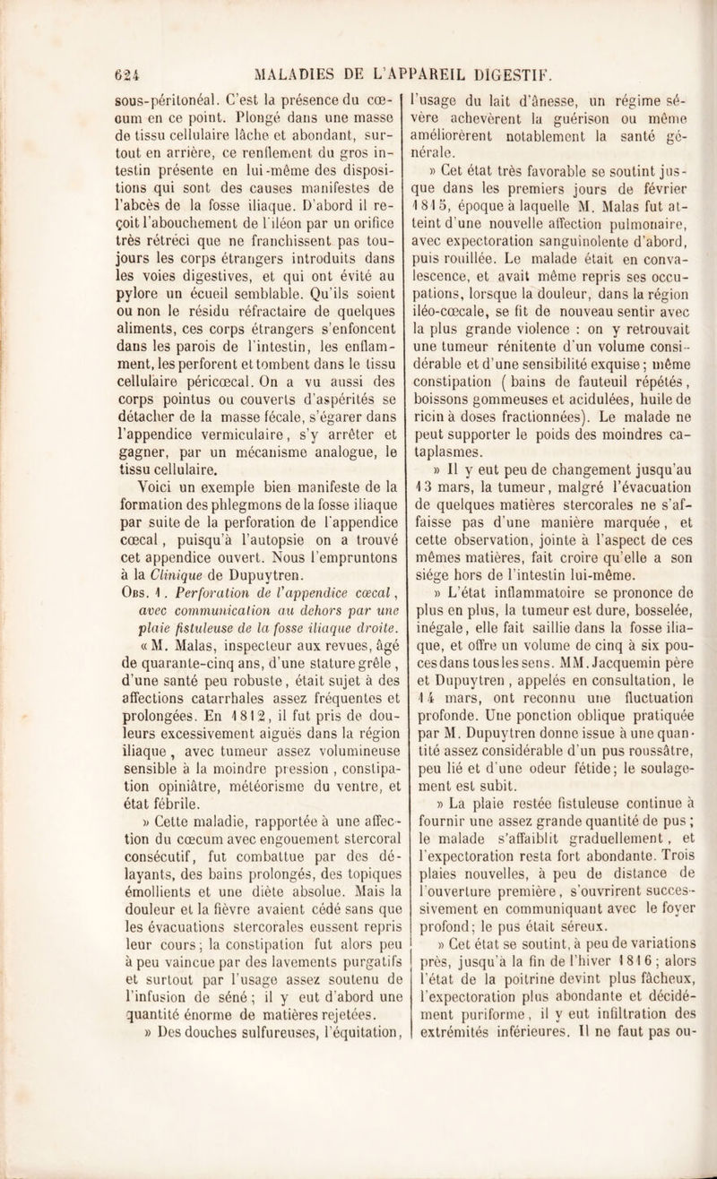 sous-péritonéal. C’est la présence du cæ- cum en ce point. Plongé dans une masse de tissu cellulaire lâche et abondant, sur- tout en arrière, ce rendement du gros in- testin présente en lui-môme des disposi- tions qui sont des causes manifestes de l’abcès de la fosse iliaque. D’abord il re- çoit l’abouchement de l'iléon par un orifice très rétréci que ne franchissent pas tou- jours les corps étrangers introduits dans les voies digestives, et qui ont évité au pylore un écueil semblable. Qu’ils soient ou non le résidu réfractaire de quelques aliments, ces corps étrangers s’enfoncent dans les parois de l’intestin, les enflam- ment, les perforent et tombent dans le tissu cellulaire péricœcal. On a vu aussi des corps pointus ou couverts d’aspérités se détacher de la masse fécale, s’égarer dans l’appendice vermiculaire, s’y arrêter et gagner, par un mécanisme analogue, le tissu cellulaire. Voici un exemple bien manifeste de la formation des phlegmons de la fosse iliaque par suite de la perforation de l'appendice cœcal, puisqu’à l’autopsie on a trouvé cet appendice ouvert. Nous l’empruntons à la Clinique de Dupuvtren. Obs. 1. Perforation de Vappendice cœcal, avec communication au dehors par une plaie fistuleuse de la fosse iliaque droite. « M. Malas, inspecteur aux revues, âgé de quarante-cinq ans, d’une stature grêle , d’une santé peu robuste, était sujet à des affections catarrhales assez fréquentes et prolongées. En 1812, il fut pris de dou- leurs excessivement aiguës dans la région iliaque, avec tumeur assez volumineuse sensible à la moindre pression , constipa- tion opiniâtre, météorisme du ventre, et état fébrile. » Cette maladie, rapportée à une affec- tion du cæcum avec engouement stercoral consécutif, fut combattue par des dé- layants, des bains prolongés, des topiques émollients et une diète absolue. Mais la douleur et la fièvre avaient cédé sans que les évacuations stercorales eussent repris leur cours; la constipation fut alors peu à peu vaincue par des lavements purgatifs et surtout par l’usage assez soutenu de l’infusion de séné ; il y eut d’abord une quantité énorme de matières rejetées. » Des douches sulfureuses, l’équitation, l’usage du lait d’ânesse, un régime sé- vère achevèrent la guérison ou même améliorèrent notablement la santé gé- nérale. » Cet état très favorable se soutint jus- que dans les premiers jours de février 1815, époque à laquelle M. Malas fut at- teint d’une nouvelle affection pulmonaire, avec expectoration sanguinolente d’abord, puis rouillée. Le malade était en conva- lescence, et avait même repris ses occu- pations, lorsque la douleur, dans la région iléo-cœcale, se fit de nouveau sentir avec la plus grande violence : on y retrouvait une tumeur rénitente d'un volume consi- dérable et d’une sensibilité exquise; même constipation ( bains de fauteuil répétés, boissons gommeuses et acidulées, huile de ricin à doses fractionnées). Le malade ne peut supporter le poids des moindres ca- taplasmes. » Il y eut peu de changement jusqu’au 13 mars, la tumeur, malgré l’évacuation de quelques matières stercorales ne s’af- faisse pas d’une manière marquée, et cette observation, jointe à l’aspect de ces mêmes matières, fait croire qu’elle a son siège hors de l’intestin lui-même. » L’état inflammatoire se prononce de plus en plus, la tumeur est dure, bosselée, inégale, elle fait saillie dans la fosse ilia- que, et offre un volume de cinq à six pou- cesdans touslessens. MM.Jacquemin père et Dupuytren , appelés en consultation, le 14 mars, ont reconnu une fluctuation profonde. Une ponction oblique pratiquée par M. Dupuytren donne issue à une quan- tité assez considérable d’un pus roussâtre, peu lié et d’une odeur fétide; le soulage- ment est subit. » La plaie restée fistuleuse continue à fournir une assez grande quantité de pus ; le malade s’affaiblit graduellement, et l’expectoration resta fort abondante. Trois plaies nouvelles, à peu de distance de l’ouverture première, s’ouvrirent succes- sivement en communiquant avec le foyer profond; le pus était séreux. » Cet état se soutint, à peu de variations près, jusqu’à la fin de l’hiver 1816; alors l’état de la poitrine devint plus fâcheux, l’expectoration plus abondante et décidé- ment puriforme, il v eut infiltration des extrémités inférieures. Il ne faut pas ou-