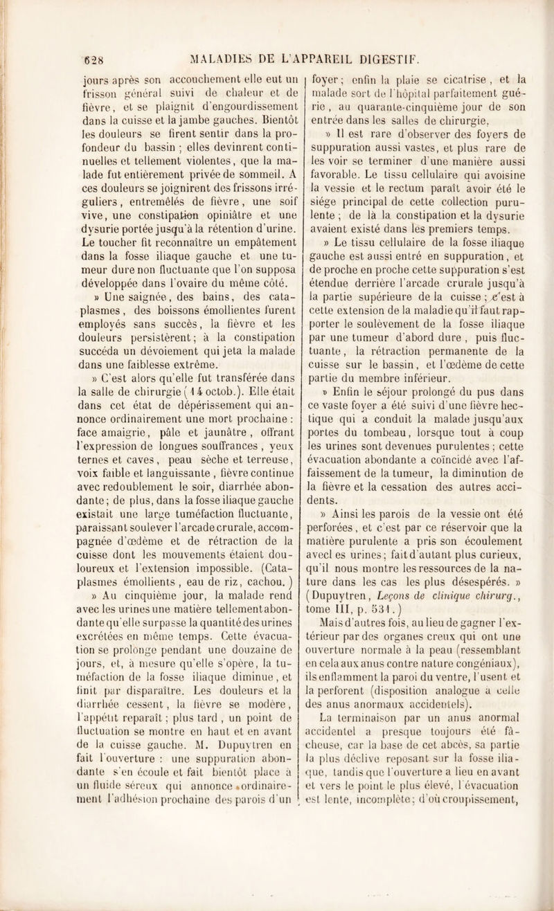 jours après son accouchement elle eut un frisson général suivi de chaleur et de fièvre, et se plaignit d’engourdissement dans la cuisse et la jambe gauches. Bientôt les douleurs se firent sentir dans la pro- fondeur du bassin ; elles devinrent conti- nuelles et tellement violentes, que la ma- lade fut entièrement privée de sommeil. À ces douleurs se joignirent des frissons irré- guliers , entremêlés de fièvre, une soif vive, une constipation opiniâtre et une dysurie portée jusqu’à la rétention d’urine. Le toucher fit reconnaître un empâtement dans la fosse iliaque gauche et une tu- meur dure non fluctuante que l’on supposa développée dans l’ovaire du même côté. » Une saignée, des bains, des cata- plasmes , des boissons émollientes furent employés sans succès, la fièvre et les douleurs persistèrent; à la constipation succéda un dévoiement qui jeta la malade dans une faiblesse extrême. » C’est alors qu’elle fut transférée dans la salle de chirurgie ( 1 4 octob.). Elle était dans cet état de dépérissement qui an- nonce ordinairement une mort prochaine : face amaigrie, pâle et jaunâtre , offrant l'expression de longues souffrances , yeux ternes et caves, peau sèche et terreuse, voix faible et languissante , fièvre continue avec redoublement le soir, diarrhée abon- dante; de plus, dans la fosse iliaque gauche existait une large tuméfaction fluctuante, paraissant soulever l’arcade crurale, accom- pagnée d’œdème et de rétraction de la cuisse dont les mouvements étaient dou- loureux et l’extension impossible. (Cata- plasmes émollients , eau de riz, cachou. ) » Au cinquième jour, la malade rend avec les urines une matière tellementabon- dante qu'elle surpasse la quantité des urines excrétées en même temps. Cette évacua- tion se prolonge pendant une douzaine de jours, et, à mesure qu'elle s’opère, la tu- méfaction de la fosse iliaque diminue, et finit par disparaître. Les douleurs et la diarrhée cessent, la fièvre se modère, l’appétit reparaît ; plus tard , un point de fluctuation se montre en haut et en avant de la cuisse gauche. M. Dupuytren en fait l'ouverture : une suppuration abon- dante s’en écoule et fait bientôt place à un fluide séreux qui annonce •ordinaire- ment l’adhésion prochaine des parois d’un foyer ; enfin la plaie se cicatrise , et la malade sort de l’hôpital parfaitement gué- rie , au quarante-cinquième jour de son entrée dans les salles de chirurgie, D 11 est rare d’observer des foyers de suppuration aussi vastes, et plus rare de les voir se terminer d'une manière aussi favorable. Le tissu cellulaire qui avoisine la vessie et le rectum paraît avoir été le siège principal de cette collection puru- lente ; de là la constipation et la dysurie avaient existé dans les premiers temps. » Le tissu cellulaire de la fosse iliaque gauche est aussi entré en suppuration, et de proche en proche cette suppuration s’est étendue derrière l’arcade crurale jusqu’à la partie supérieure de la cuisse ; .^est à cette extension de la maladie qu fffaut rap- porter le soulèvement de la fosse iliaque par une tumeur d’abord dure , puis fluc- tuante, la rétraction permanente de la cuisse sur le bassin, et l’œdème de cette partie du membre inférieur. T&gt; Enfin le séjour prolongé du pus dans ce vaste foyer a été suivi d’une fièvre hec- tique qui a conduit la malade jusqu’aux portes du tombeau, lorsque tout à coup les urines sont devenues purulentes ; cette évacuation abondante a coïncidé avec l’af- faissement de la tumeur, la diminution de la fièvre et la cessation des autres acci- dents. » Ainsi les parois de la vessie ont été perforées, et c’est par ce réservoir que la matière purulente a pris son écoulement avecl es urines; fait d’autant plus curieux, qu’il nous montre les ressources de la na- ture dans les cas les plus désespérés. » (Dupuytren, Leçons de clinique chirurq., tome III, p. 531. ) Mais d’autres fois, au lieu de gagner l’ex- térieur par des organes creux qui ont une ouverture normale à la peau (ressemblant en cela aux anus contre nature congéniaux), ils enflamment la paroi du ventre, l’usent et la perforent (disposition analogue a celle des anus anormaux accidentels). La terminaison par un anus anormal accidentel a presque toujours été fâ- cheuse, car la base de cet abcès, sa partie la plus déclive reposant sur la fosse ilia- que, tandis que l’ouverture a lieu en avant et vers le point le plus élevé, l'évacuation est lente, incomplète; d’où croupissement,
