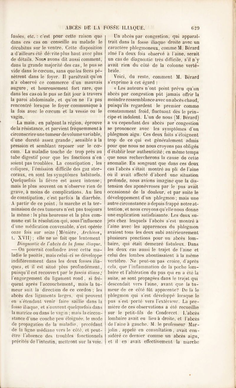 fusées, etc. : c’est pour cette raison que dans ces cas on conseille au malade le décubitus sur le ventre. Cette disposition a d’ailleurs été décrite plus haut avec plus de détails. Nous avons dit aussi comment, dans la grande majorité des cas, le pusse vide dans le cæcum, sans que les fèces pé- nètrent dans le foyer. Il paraîtrait qu’on n’a observé ce commerce d’un mauvais augure, et heureusement fort rare, que dans les cas où le pus se fait jour à travers la paroi abdominale, et qu’on ne l’a pas rencontré lorsque le foyer communique à la fois avec le cæcum et la vessie ou le vagin. La main, en palpant la région, éprouve de la résistance, et parvient fréquemment à circonscrire une tumeur de volume variable, d’une dureté assez grande, sensible à la pression et semblant reposer sur le cæ- cum. La maladie touche de trop près au tube digestif pour que les fonctions n’en , soient pas troublées. La constipation , les coliques, l’émission difficile des gaz ster- coraux, en sont les symptômes habituels. Quelquefois la fièvre est assez intense; mais le plus souvent on n’observe rien de grave, à moins de complications. Au lieu de constipation, c’est parfois la diarrhée. A partir de ce point, la marche et la ter- minaison de ces tumeurs n’est pas toujours la même : la plus heureuse et la plus com- mune est la résolution qui, sous l’influence d'une médication convenable, s’est opérée onze fois sur seize ( Ménière, Archives, t. XVII) ; elle ne se fait que lentement Diagnostic de l'abcès de la fosse iliaque. — On pourrait confondre avec cette ma- ladie le psoïtis, mais celui-ci se développe indifféremment dans les deux fosses ilia- ques, et il est situé plus profondément, puisqu’il est recouvert par le fascia iliaca; l’engorgement du ligament rond , si fré- quent après l'accouchement, mais la tu- meur suit la direction de ce cordon ; les abcès des ligaments larges, qui peuvent en s’étendant venir faire saillie dans la fosse iliaque, et s’ouvrent quelquefois dans la matrice ou dans le vagin ; mais la circon- stance d’une couche peu éloignée, le mode de propagation de la maladie, procédant de la ligne médiane vers le côté, et peut- être l’absence des troubles fonctionnels précités de l’intestin, mettront sur la voie. Un abcès par congestion, qui apparaî- trait dans la fosse iliaque droite avec un caractère phlegmoneux, comme M. Bérard aîné l’a deux fois observé à l'aine, serait un cas de diagnostic très difficile, s’il n'y avait rien du côté de la colonne verté- brale. Voici, du reste, comment M. Bérard s’exprime à cet égard : « Les auteurs n’ont point prévu qu’un abcès par congestion pût jamais offrir la moindre ressemblance avec un abcès chaud, puisqu’ils regardent le premier comme constamment froid, fluctuant dès le prin- cipe et indolent. L’un de nous (M. Bérard) a vu cependant des abcès par congestion se prononcer avec les symptômes d’un phlegmon aigu. Ces deux faits s’éloignent trop de ce qui est généralement admis pour que nous ne nous croyons pas obligés d’établir leur authenticité; en même temps que nous rechercherons la cause de cette anomalie. En songeant que dans ces deux cas l’abcès s’était montré au pli de l’aine où il avait affecté d’abord une situation profonde, nous avions imaginé que la dis- tension des aponévroses par le pus avait occasionné de la douleur, et par suite le développement d’un phlegmon ; mais une autre circonstance a depuis frappé notre at- tention, et nous croyons qu’elle nous donne une explication satisfaisante. Les deux su- jets chez lesquels l’abcès s’est montré à l’aine avec les apparences du phlegmon avaient tous les deux subi antérieurement plusieurs ponctions pour un abcès lom- baire, qui était demeuré fistuleux. Dans les deux cas aussi le trajet de l’aine et celui des lombes aboutissaient à la même vertèbre. Ne peut-on pas croire, d’après cela, que l’inflammation de la poche lom- baire et l’altération du pus qui en a été la suite, se sont propagées dans le trajet qui descendait vers l’aine, avant que la tu- meur de ce côté fût apparente? De là le phlegmon qui s’est développé lorsque le pus s’est porlé vers l’extérieur. La pre- mière de ces observations a été recueillie sur le petit-fils de Condorcet. L’abcès lombaire avait eu lieu à droite, et l’abcès de l’aine à gauche. M. le professeur Mar- jolin , appelé en consultation, avait con- sidéré ce dernier comme un abcès aigu, et il en avait effectivement la marche