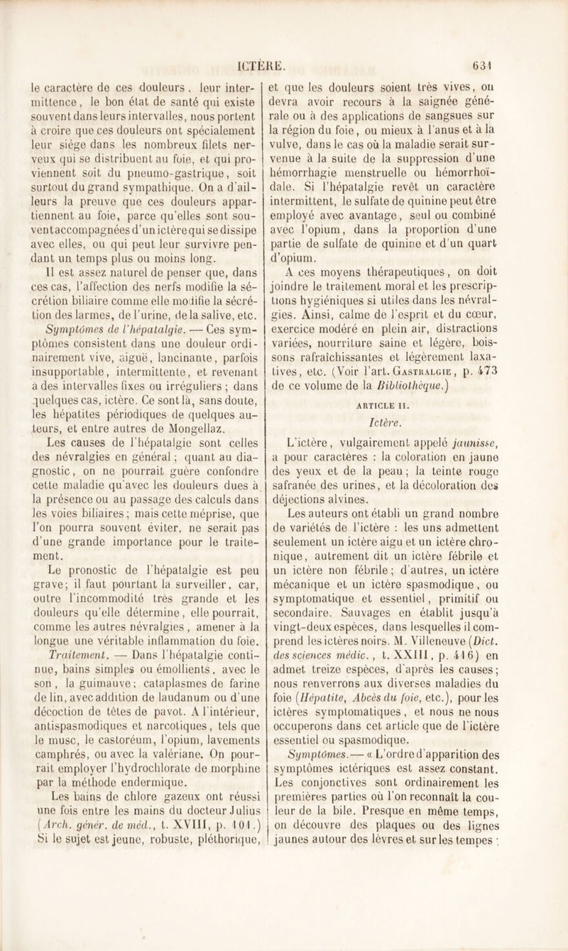 le caractère de ces douleurs , leur inter- mittence , le bon état de santé qui existe souvent dans leurs intervalles, nous portent à croire que ces douleurs ont spécialement leur siège dans les nombreux filets ner- veux qui se distribuent au foie, et qui pro- viennent soit du pneumo-gastrique, soit surtout du grand sympathique. On a d’ail- leurs la preuve que ces douleurs appar- tiennent au foie, parce qu’elles sont sou- ventaccompagnées d’un ictèrequi se dissipe avec elles, ou qui peut leur survivre pen- dant un temps plus ou moins long. Il est assez naturel de penser que, dans ces cas, l’affection des nerfs modifie la sé- crétion biliaire comme elle modifie la sécré- tion des larmes, de l’urine, delà salive, etc. Symptômes cle l’hépatalgie. — Ces sym- ptômes consistent dans une douleur ordi- nairement vive, aiguë, lancinante, parfois insupportable, intermittente, et revenant a des intervalles fixes ou irréguliers ; dans quelques cas, ictère. Ce sont là, sans doute, les hépatites périodiques de quelques au- teurs, et entre autres de Mongellaz. Les causes de l’hépataigie sont celles des névralgies en général ; quant au dia- gnostic , on ne pourrait guère confondre cette maladie qu’avec les douleurs dues à la présence ou au passage des calculs dans les voies biliaires; mais cette méprise, que l’on pourra souvent éviter, ne serait pas d’une grande importance pour le traite- ment. Le pronostic de fhépatalgie est peu grave; il faut pourtant la surveiller, car, outre l’incommodité très grande et les douleurs qu’elle détermine, elle pourrait, comme les autres névralgies , amener à la longue une véritable inflammation du foie. Traitement. — Dans fhépatalgie conti- nue, bains simples ou émollients, avec le son, la guimauve; cataplasmes de farine de lin, avecaddition de laudanum ou d’une décoction de têtes de pavot. A l’intérieur, antispasmodiques et narcotiques, tels que le musc, le castoréum, l’opium, lavements camphrés, ou avec la valériane. On pour- rait employer f hydrochlorate de morphine par la méthode endermique. Les bains de chlore gazeux ont réussi une fois entre les mains du docteur Julius [Arch. yénër. de méd., t. XVIII, p. 101.) Si le sujet est jeune, robuste, pléthorique, et que les douleurs soient très vives, on devra avoir recours à la saignée géné- rale ou à des applications de sangsues sur la région du foie, ou mieux à l'anus et à la vulve, dans le cas où la maladie serait sur- venue à la suite de la suppression d’une hémorrhagie menstruelle ou hémorrhoï- dale. Si l’hépatalgie revêt un caractère intermittent, le sulfate de quinine peut être employé avec avantage, seul ou combiné avec l’opium, dans la proportion d’une partie de sulfate de quinine et d'un quart d’opium. A ces moyens thérapeutiques, on doit joindre le traitement moral et les prescrip- tions hygiéniques si utiles dans les névral- gies. Ainsi, calme de l’esprit et du cœur, exercice modéré en plein air, distractions variées, nourriture saine et légère, bois- sons rafraîchissantes et légèrement laxa- tives, etc. (Voir l’art. Gastralgie , p. 473 de ce volume de la bibliothèque.) ARTICLE II. Ictère. L’ictère, vulgairement appelé jaunisse, a pour caractères : la coloration en jaune des yeux et de la peau ; la teinte rouge safranée des urines, et la décoloration des déjections alvines. Les auteurs ont établi un grand nombre de variétés de l’ictère : les uns admettent seulement un ictère aigu et un ictère chro- nique, autrement dit un ictère fébrile et un ictère non fébrile ; d’autres, un ictère mécanique et un ictère spasmodique, ou symptomatique et essentiel, primitif ou secondaire. Sauvages en établit jusqu’à vingt-deux espèces, dans lesquelles il com- prend les ictères noirs. M. Villeneuve (Dict. des sciences mèdic. , t. XXIII, p. 416) en admet treize espèces, d’après les causes; nous renverrons aux diverses maladies du foie (Hépatite, Abcès du foie, etc.), pour les ictères symptomatiques , et nous ne nous occuperons dans cet article que de l’ictère essentiel ou spasmodique. Symptômes.— « L’ordre d’apparition des symptômes ictériques est assez constant. Les conjonctives sont ordinairement les premières parties où l’on reconnaît la cou- leur de la bile. Presque en même temps, on découvre des plaques ou des lignes jaunes autour des lèvres et sur les tempes ;