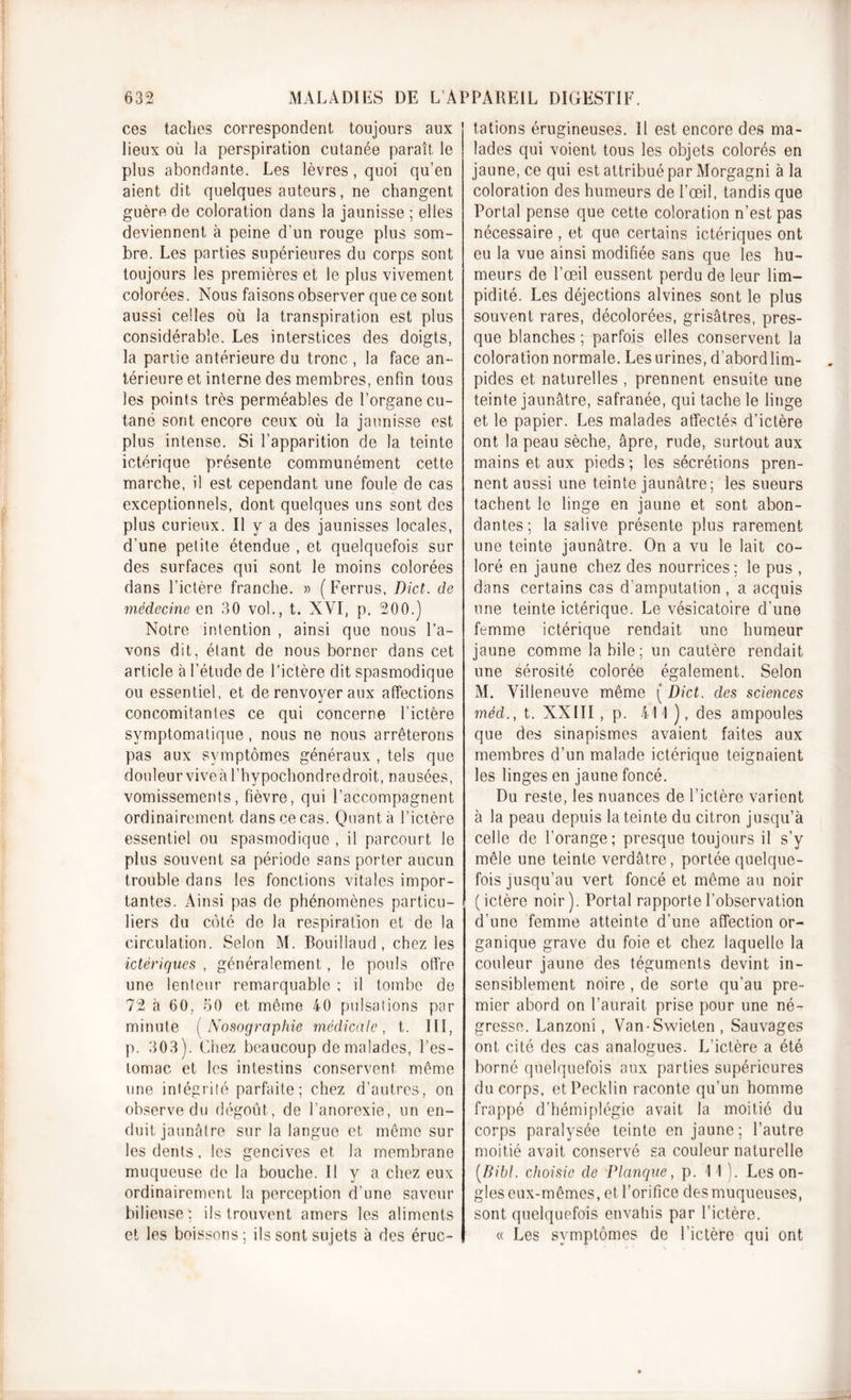 ces taches correspondent toujours aux lieux où la perspiration cutanée paraît le plus abondante. Les lèvres, quoi qu’en aient dit quelques auteurs, ne changent guère de coloration dans la jaunisse ; elles deviennent à peine d’un rouge plus som- bre. Les parties supérieures du corps sont toujours les premières et le plus vivement colorées. Nous faisons observer que ce sont aussi celles où la transpiration est plus considérable. Les interstices des doigts, la partie antérieure du tronc , la face an- térieure et interne des membres, enfin tous les points très perméables de l’organe cu- tané sont encore ceux où la jaunisse est plus intense. Si l’apparition de la teinte ictérique présente communément cette marche, i! est cependant une foule de cas exceptionnels, dont quelques uns sont des plus curieux. Il y a des jaunisses locales, d’une petite étendue , et quelquefois sur des surfaces qui sont le moins colorées dans l’ictère franche. » (Ferrus, Dict. de médecine en 30 vol., t. XVI, p. 200.) Notre intention , ainsi que nous l’a- vons dit, étant de nous borner dans cet article à l’étude de l’ictère dit spasmodique ou essentiel, et de renvoyer aux affections concomitantes ce qui concerne l’ictère symptomatique , nous ne nous arrêterons pas aux symptômes généraux , tels que douleurviveàl’hypochondredroit, nausées, vomissements, fièvre, qui l’accompagnent ordinairement dans ce cas. Quanta l’ictère essentiel ou spasmodique , il parcourt le plus souvent sa période sans porter aucun trouble dans les fonctions vitales impor- tantes. Ainsi pas de phénomènes particu- liers du côté de la respiration et de la circulation. Selon M. Bouillaud , chez les ictêriques , généralement, le pouls offre une lenteur remarquable ; il tombe de 72 à 60, 50 et même 40 pulsations par minute ( Nosographie médicale, t. III, p. 303). Chez beaucoup de malades, l’es- tomac et les intestins conservent même une intégrité parfaite; chez d’autres, on observe du dégoût, de l’anorexie, un en- duit jaunâtre sur la langue et même sur les dents, les gencives et la membrane muqueuse de la bouche. Il y a chez eux ordinairement la perception d’une saveur bilieuse : ils trouvent amers les aliments et les boissons; ils sont sujets à des éruc- tations érugineuses. Il est encore des ma- lades qui voient tous les objets colorés en jaune, ce qui est attribué par Morgagni à la coloration des humeurs de l’œil, tandis que Portai pense que cette coloration n’est pas nécessaire , et que certains ictêriques ont eu la vue ainsi modifiée sans que les hu- meurs de l’œil eussent perdu de leur lim- pidité. Les déjections alvines sont le plus souvent rares, décolorées, grisâtres, pres- que blanches; parfois elles conservent la coloration normale. Les urines, d’abordlim- pides et naturelles , prennent ensuite une teinte jaunâtre, safranée, qui tache le linge et le papier. Les malades affectés d’ictère ont la peau sèche, âpre, rude, surtout aux mains et aux pieds; les sécrétions pren- nent aussi une teinte jaunâtre; les sueurs tachent le linge en jaune et sont abon- dantes; la salive présente plus rarement une teinte jaunâtre. On a vu le lait co- loré en jaune chez des nourrices; le pus , dans certains cas d'amputation , a acquis une teinte ictérique. Le vésicatoire d’une femme ictérique rendait une humeur jaune comme la bile; un cautère rendait une sérosité colorée également. Selon M. Villeneuve même ( Dict. des sciences méd., t. XXIII , p. 411 ), des ampoules que des sinapismes avaient faites aux membres d’un malade ictérique teignaient les linges en jaune foncé. Du reste, les nuances de l’ictère varient à la peau depuis la teinte du citron jusqu’à celle de l’orange; presque toujours il s’y mêle une teinte verdâtre, portée quelque- fois jusqu’au vert foncé et même au noir ( ictère noir ). Portai rapporte l’observation d’une femme atteinte d’une affection or- ganique grave du foie et chez laquelle la couleur jaune des téguments devint in- sensiblement noire , de sorte qu’au pre- mier abord on l’aurait prise pour une né- gresse. Lanzoni, Van-Swieten , Sauvages ont cité des cas analogues. L’ictère a été borné quelquefois aux parties supérieures du corps, etPecklin raconte qu’un homme frappé d’hémiplégie avait la moitié du corps paralysée teinte en jaune ; l’autre moitié avait conservé sa couleur naturelle [Bibl. choisie de Planque, p. 11). Les on- gles eux-mêmes, et l’orifice des muqueuses, sont quelquefois envahis par l’ictère. « Les symptômes de l’ictère qui ont