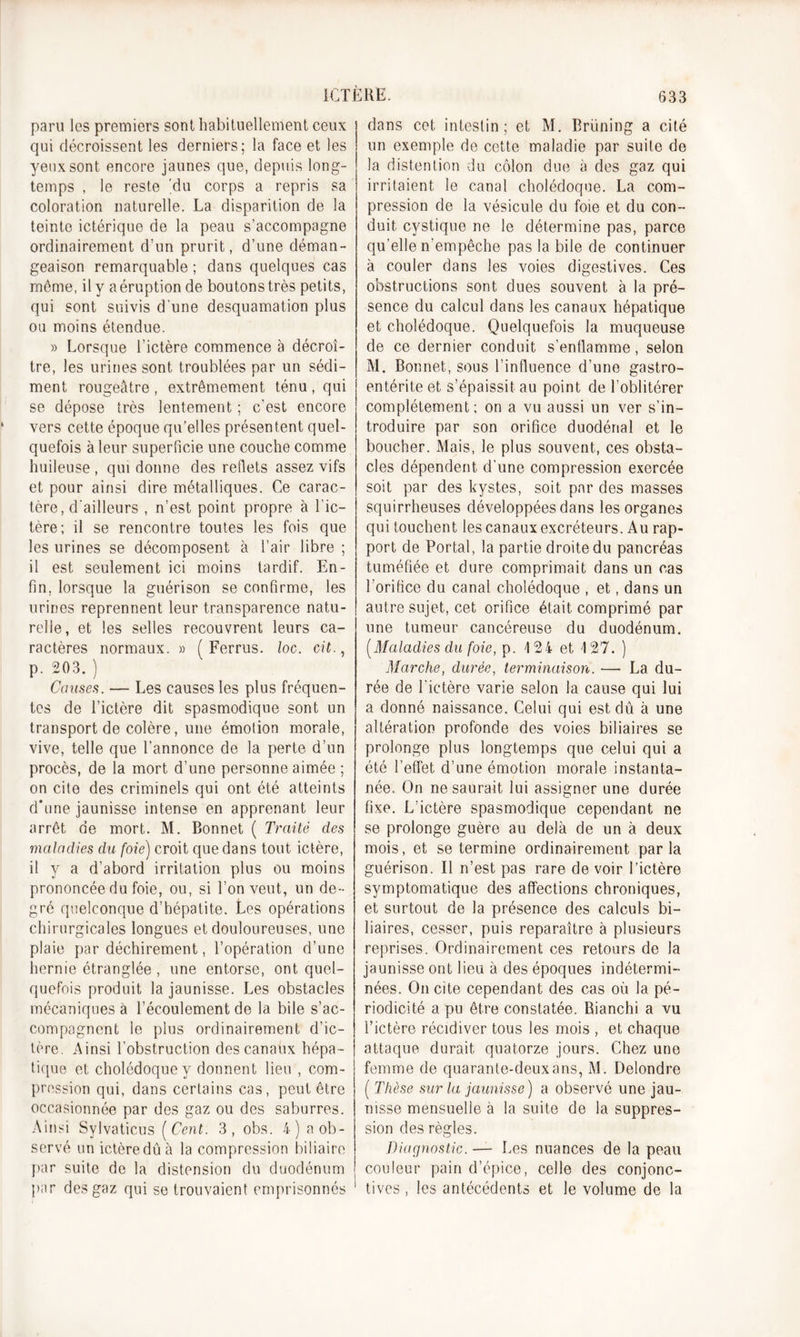 paru les premiers sont habituellement ceux qui décroissent les derniers; la face et les yeux sont encore jaunes que, depuis long- temps , le reste 'du corps a repris sa coloration naturelle. La disparition de la teinte ictérique de la peau s’accompagne ordinairement d’un prurit, d’une déman- geaison remarquable ; dans quelques cas môme, il y aéruption de boutons très petits, qui sont suivis d une desquamation plus ou moins étendue. » Lorsque l’ictère commence à décroî- tre, les urines sont troublées par un sédi- ment rougeâtre , extrêmement ténu , qui se dépose très lentement ; c’est encore vers cette époque qu’elles présentent quel- quefois à leur superficie une couche comme huileuse , qui donne des reflets assez vifs et pour ainsi dire métalliques. Ce carac- tère, d’ailleurs , n’est point propre à l’ic- tère; il se rencontre toutes les fois que les urines se décomposent à l’air libre ; il est seulement ici moins tardif. En- fin, lorsque la guérison se confirme, les urines reprennent leur transparence natu- relle, et les selles recouvrent leurs ca- ractères normaux. » ( Ferras, loc. cit., p. 203. ) Causes. — Les causes les plus fréquen- tes de l’ictère dit spasmodique sont un transport de colère, une émotion morale, vive, telle que l’annonce de la perte d’un procès, de la mort d’une personne aimée ; on cite des criminels qui ont été atteints d'une jaunisse intense en apprenant leur arrêt de mort. M. Bonnet ( Traité des maladies du foie) croit que dans tout ictère, il y a d’abord irritation plus ou moins prononcée du foie, ou, si l’on veut, un de- gré quelconque d’hépatite. Les opérations chirurgicales longues et douloureuses, une plaie par déchirement, l’opération d’une hernie étranglée , une entorse, ont quel- quefois produit la jaunisse. Les obstacles mécaniques à l’écoulement de la bile s’ac- compagnent le plus ordinairement d’ic- tère. Ainsi l’obstruction des canaux hépa- tique et cholédoque y donnent lieu , com- pression qui, dans certains cas, peut être occasionnée par des gaz ou des saburres. Ainsi Sylvaticus [Cent. 3, obs. 4) a ob- servé un ictère dû à la compression biliaire par suite de la distension du duodénum par des gaz qui se trouvaient emprisonnés 1 dans cet intestin; et M. Rrüning a cité un exemple de cette maladie par suite de la distention du côlon due à des gaz qui irritaient le canal cholédoque. La com- pression de la vésicule du foie et du con- duit cystique ne le détermine pas, parce qu’elle n’empêche pas la bile de continuer à couler dans les voies digestives. Ces obstructions sont dues souvent à la pré- sence du calcul dans les canaux hépatique et cholédoque. Quelquefois la muqueuse de ce dernier conduit s’enflamme, selon M. Bonnet, sous l’influence d’une gastro- entérite et s’épaissit au point de l’oblitérer complètement; on a vu aussi un ver s’in- troduire par son orifice duodénal et le boucher. Mais, le plus souvent, ces obsta- cles dépendent d’une compression exercée soit par des kystes, soit par des masses squirrheuses développées dans les organes qui touchent les canaux excréteurs. Au rap- port de Portai, la partie droite du pancréas tuméfiée et dure comprimait dans un cas l’orifice du canal cholédoque , et, dans un autre sujet, cet orifice était comprimé par une tumeur cancéreuse du duodénum. [Maladies du foie, p. 124 et 127. ) Marche, durée, terminaison. —■ La du- rée de l’ictère varie selon la cause qui lui a donné naissance. Celui qui est dû à une altération profonde des voies biliaires se prolonge plus longtemps que celui qui a été l’effet d’une émotion morale instanta- née. On ne saurait lui assigner une durée fixe. L’ictère spasmodique cependant ne se prolonge guère au delà de un à deux mois, et se termine ordinairement parla guérison. Il n’est pas rare de voir l’ictère symptomatique des affections chroniques, et surtout de la présence des calculs bi- liaires, cesser, puis reparaître à plusieurs reprises. Ordinairement ces retours de la jaunisse ont lieu à des époques indétermi- nées. On cite cependant des cas où la pé- riodicité a pu être constatée. Bianchi a vu l’ictère récidiver tous les mois , et chaque attaque durait quatorze jours. Chez une femme de quarante-deux ans, M. Delondre ( Thèse sur la jaunisse) a observé une jau- nisse mensuelle à la suite de la suppres- sion des règles. Diagnostic. — Les nuances de la peau couleur pain d’épice, celle des conjonc- tives , les antécédents et le volume de la