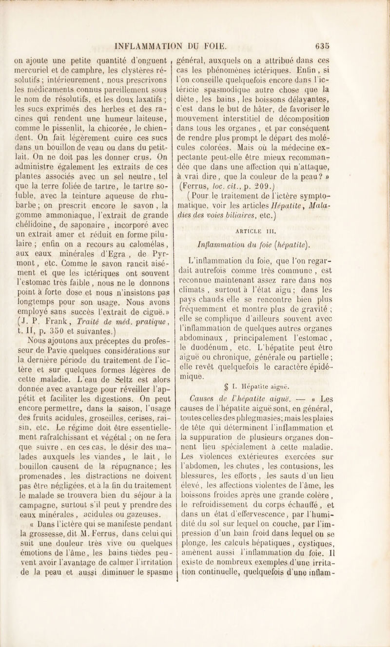 on ajoute une petite quantité d’onguent * mercuriel et de camphre, les clystères ré- solutifs; intérieurement, nous prescrivons les médicaments connus pareillement sous le nom de résolutifs, et les doux laxatifs ; les sucs exprimés des herbes et des ra- cines qui rendent une humeur laiteuse, comme le pissenlit, la chicorée, le chien- dent. On fait légèrement cuire ces sucs dans un bouillon de veau ou dans du petit- lait. On ne doit pas les donner crus. On administre également les extraits de ces plantes associés avec un sel neutre, tel que la terre foliée de tartre, le tartre so- luble, avec la teinture aqueuse de rhu- barbe ; on prescrit encore le savon , la gomme ammoniaque, l’extrait de grande chélidoine, de saponaire , incorporé avec un extrait amer et réduit en forme pilu- laire ; enfin on a recours au calomélas, aux eaux minérales d’Egra , de Pyr- mont, etc. Comme le savon rancit aisé- ment et que les ictériques ont souvent l’estomac très faible , nous ne le donnons point à forte dose et nous n’insistons pas longtemps pour son usage. Nous avons employé sans succès l’extrait de ciguë.» (J. P. Frank, Traité de méd. pratique, t. II, p. 350 et suivantes.) Nous ajoutons aux préceptes du profes- seur de Pavie quelques considérations sur la dernière période du traitement de l’ic- tère et sur quelques formes légères de cette maladie. L’eau de Seltz est alors donnée avec avantage pour réveiller l’ap- pétit et faciliter les digestions. On peut encore permettre, dans la saison, l’usage des fruits acidulés, groseilles, cerises, rai- sin, etc. Le régime doit être essentielle- ment rafraîchissant et végétal ; on ne fera que suivre , en ces cas, le désir des ma- lades auxquels les viandes, le lait, le bouillon causent de la répugnance; les promenades, les distractions ne doivent pas être négligées, et à la fin du traitement le malade se trouvera bien du séjour à la campagne, surtout s’il peut y prendre des eaux minérales , acidulés ou gazeuses. « Dans l’ictère qui se manifeste pendant la grossesse, dit M. Ferrus, dans celui qui suit une douleur très vive ou quelques émotions de lame, les bains tièdes peu- vent avoir l'avantage de calmer l’irritation de la peau et aussi diminuer le spasme général, auxquels on a attribué dans ces cas les phénomènes ictériques. Enfin , si l’on conseille quelquefois encore dans 1 ic- téricie spasmodique autre chose que la diète, les bains, les boissons délayantes, c’est dans le but de hâter, de favoriser le mouvement interstitiel de décomposition dans tous les organes , et par conséquent de rendre plus prompt le départ des molé- cules colorées. Mais où la médecine ex- pectante peut-elle être mieux recomman- dée que dans une affection qui n’attaque, à vrai dire, que la couleur de la peau? » (Ferrus, loc. cit., p. 209.) (Pour le traitement de l’ictère sympto- matique, voir les articles Hépatite, Mala- dies des voies biliaires, etc.) ARTICLE III. Inflammation du foie [hépatite). L’inflammation du foie, que l’on regar- dait autrefois comme très commune , est reconnue maintenant assez rare dans nos climats, surtout à l’état aigu; dans les pays chauds elle se rencontre bien plus fréquemment et montre plus de gravité ; elle se complique d’ailleurs souvent avec l’inflammation de quelques autres organes abdominaux , principalement l’estomac , le duodénum, etc. L’hépatite peut être aiguë ou chronique, générale ou partielle; elle revêt quelquefois le caractère épidé- mique. § I. Hépatite aiguë. Causes de l'hépatite aiguë. —■ « Les causes de l’hépatite aiguë sont, en général, toutes celles des phlegmasies; mais les plaies de tête qui déterminent l’inflammation et la suppuration de plusieurs organes don- nent lieu spécialement à cette maladie. Les violences extérieures exercées sur l'abdomen, les chutes , les contusions, les blessures, les efforts , les sauts d’un lieu élevé, les affections violentes de l’âme, les boissons froides après une grande colère, le refroidissement du corps échauffé, et dans un état d’effervescence, par l’humi- dité du sol sur lequel on couche, par l’im- pression d’un bain froid dans lequel on se plonge, les calculs hépatiques , cystiques, amènent aussi l’inflammation du foie. Il existe de nombreux exemples d’une irrita- tion continuelle, quelquefois d’une inflam-