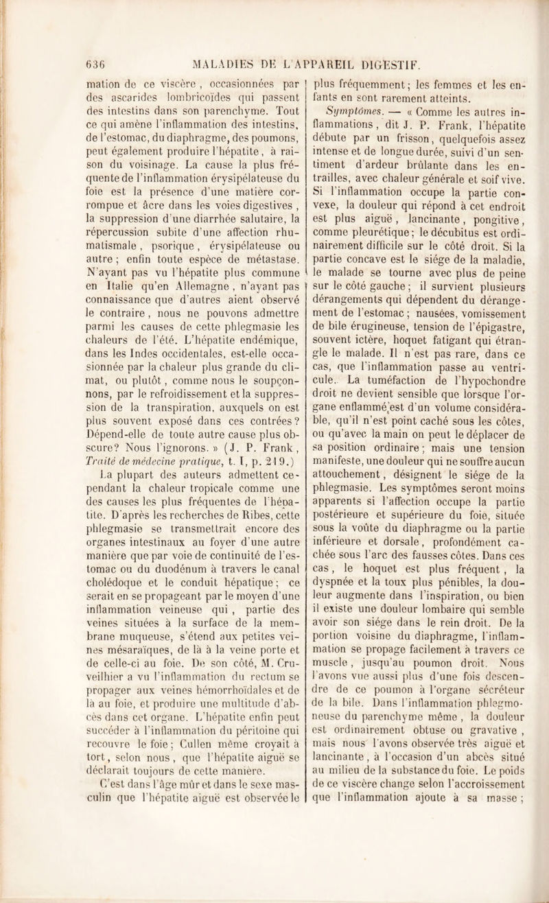 mation de ce viscère , occasionnées par des ascarides lombricoïdes qui passent des intestins dans son parenchyme. Tout ce qui amène l’inflammation des intestins, de l’estomac, du diaphragme, des poumons, peut également produire l’hépatite, à rai- son du voisinage. La cause la plus fré- quente de l’inflammation érysipélateuse du foie est la présence d’une matière cor- rompue et âcre dans les voies digestives , la suppression d'une diarrhée salutaire, la répercussion subite d’une affection rhu- matismale , psorique, érysipélateuse ou autre ; enfin toute espèce de métastase. N'ayant pas vu l’hépatite plus commune en Italie qu’en Allemagne , n’ayant pas connaissance que d’autres aient observé le contraire , nous ne pouvons admettre parmi les causes de cette phlegmasie les chaleurs de l’été. L’hépatite endémique, dans les Indes occidentales, est-elle occa- sionnée par la chaleur plus grande du cli- mat, ou plutôt, comme nous le soupçon- nons, par le refroidissement et la suppres- sion de la transpiration, auxquels on est plus souvent exposé dans ces contrées ? Dépend-elle de toute autre cause plus ob- scure? Nous l’ignorons.)) (J. P. Frank, Traité de médecine pratique, t. I, p. 21 9.) La plupart des auteurs admettent ce- pendant la chaleur tropicale comme une des causes les plus fréquentes de l'hépa- tite. D'après les recherches de Ribes, cette phlegmasie se transmettrait encore des organes intestinaux au foyer d’une autre manière que par voie de continuité de l’es- tomac ou du duodénum à travers le canal cholédoque et le conduit hépatique ; ce serait en se propageant par le moyen d’une inflammation veineuse qui , partie des veines situées à la surface de la mem- brane muqueuse, s’étend aux petites vei- nes mésaraïques, de là à la veine porte et de celle-ci au foie. De son côté, M. Cru- veilhier a vu l’inflammation du rectum se propager aux veines hémorrhoïdales et de là au foie, et produire une multitude d’ab- cès dans cet organe. L’hépatite enfin peut succéder à l’inflammation du péritoine qui recouvre le foie ; Cullen même croyait à tort, selon nous, que l’hépatite aiguë se déclarait toujours de cette manière. C’est dans l’âge mûr et dans le sexe mas- culin que l’hépatite aiguë est observée le plus fréquemment; les femmes et les en- fants en sont rarement atteints. Symptômes. — « Comme les autres in- flammations , dit J. P. Frank, l’hépatite débute par un frisson, quelquefois assez intense et de longue durée, suivi d’un sen- timent d’ardeur brûlante dans les en- trailles, avec chaleur générale et soif vive. Si l’inflammation occupe la partie con- vexe, la douleur qui répond à cet endroit est plus aiguë , lancinante , pongitive , comme pleurétique; le décubitus est ordi- nairement difficile sur le côté droit. Si la partie concave est le siège de la maladie, le malade se tourne avec plus de peine sur le côté gauche; il survient plusieurs dérangements qui dépendent du dérange- ment de l’estomac; nausées, vomissement de bile érugineuse, tension de l’épigastre, souvent ictère, hoquet fatigant qui étran- gle le malade. Il n’est pas rare, dans ce cas, que l’inflammation passe au ventri- cule. La tuméfaction de l’hypochondre droit ne devient sensible que lorsque l’or- gane enflammé’est d’un volume considéra- ble, qu’il n’est point caché sous les côtes, ou qu’avec la main on peut le déplacer de sa position ordinaire ; mais une tension manifeste, une douleur qui ne souffre aucun attouchement, désignent le siège de la phlegmasie. Les symptômes seront moins apparents si l’affection occupe la partio postérieure et supérieure du foie, située sous la voûte du diaphragme ou la partie inférieure et dorsale, profondément ca- chée sous l’arc des fausses côtes. Dans ces cas, le hoquet est plus fréquent , la dyspnée et la toux plus pénibles, la dou- leur augmente dans l’inspiration, ou bien il existe une douleur lombaire qui semble avoir son siège dans le rein droit. De la portion voisine du diaphragme, l’inflam- mation se propage facilement à travers ce muscle, jusqu’au poumon droit. Nous l’avons vue aussi plus d’une fois descen- dre de ce poumon à l’organe sécréteur de la bile. Dans l’inflammation phlegmo- neuse du parenchyme même , la douleur est ordinairement obtuse ou gravative , mais nous l'avons observée très aiguë et lancinante, à l’occasion d’un abcès situé au milieu de la substance du foie. Le poids de ce viscère change selon l’accroissement que l’intlammation ajoute à sa masse ;