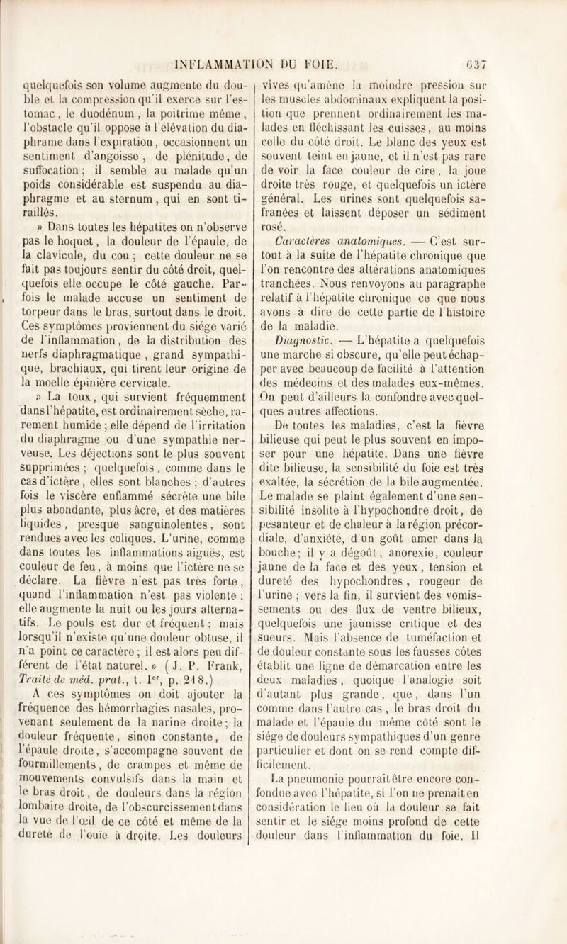 quelquefois son volume augmente du dou- ble et la compression qu’il exerce sur l’es- tomac , le duodénum , la poitrime même , l’obstacle qu’il oppose à l’élévation du dia- phonie dans l’expiration, occasionnent un sentiment d’angoisse, de plénitude, de suffocation ; il semble au malade qu’un poids considérable est suspendu au dia- phragme et au sternum, qui en sont ti- raillés. » Dans toutes les hépatites on n’observe pas le hoquet, la douleur de l’épaule, de la clavicule, du cou ; cette douleur ne se fait pas toujours sentir du côté droit, quel- quefois elle occupe le côté gauche. Par- fois le malade accuse un sentiment de torpeur dans le bras, surtout dans le droit. Ces symptômes proviennent du siège varié de l’inflammation, de la distribution des nerfs diaphragmatique , grand sympathi- que, brachiaux, qui tirent leur origine de la moelle épinière cervicale. » La toux, qui survient fréquemment dans l’hépatite, est ordinairement sèche, ra- rement humide; elle dépend de l’irritation du diaphragme ou d’une sympathie ner- veuse. Les déjections sont le plus souvent supprimées ; quelquefois , comme dans le cas d’ictère, elles sont blanches ; d’autres fois le viscère enflammé sécrète une bile plus abondante, plus âcre, et des matières liquides, presque sanguinolentes, sont rendues avec les coliques. L’urine, comme dans toutes les inflammations aiguës, est couleur de feu, à moins que l’ictère ne se déclare. La fièvre n’est pas très forte, quand l’inflammation n’est pas violente : elle augmente la nuit ou les jours alterna- tifs. Le pouls est dur et fréquent ; mais lorsqu’il n’existe qu’une douleur obtuse, il n’a point ce caractère ; il est alors peu dif- férent de l’état naturel. » (J. P. Frank, Traité de méd. prat., t. Ier, p. 218.) A ces symptômes on doit ajouter la fréquence des hémorrhagies nasales, pro- venant seulement de la narine droite; la douleur fréquente, sinon constante, de l’épaule droite, s’accompagne souvent de fourmillements, de crampes et même de mouvements convulsifs dans la main et le bras droit, de douleurs dans la région lombaire droite, de l’obscurcissement dans la vue de l’œil de ce côté et même de la dureté de l’ouïe à droite. Les douleurs vives qu’amène la moindre pression sur les muscles abdominaux expliquent la posi- tion que prennent ordinairement les ma- lades en fléchissant les cuisses, au moins celle du côté droit. Le blanc des yeux est souvent teint en jaune, et il n’est pas rare de voir la face couleur de cire, la joue droite très rouge, et quelquefois un ictère général. Les urines sont quelquefois sa- franées et laissent déposer un sédiment rosé. Caractères anatomiques. — C’est sur- tout à la suite de l’hépatite chronique que l’on rencontre des altérations anatomiques tranchées. Nous renvoyons au paragraphe relatif à 1 hépatite chronique ce que nous avons à dire de cette partie de l’histoire de la maladie. Diagnostic. — L’hépatite a quelquefois une marche si obscure, qu’elle peut échap- per avec beaucoup de facilité à l’attention des médecins et des malades eux-mêmes. On peut d’ailleurs la confondre avec quel- ques autres affections. De toutes les maladies, c’est la fièvre bilieuse qui peut le plus souvent en impo- ser pour une hépatite. Dans une fièvre dite bilieuse, la sensibilité du foie est très exaltée, la sécrétion de la bile augmentée. Le malade se plaint également d’une sen- sibilité insolite à i’hypochondre droit, de pesanteur et de chaleur à la région précor- diale, d’anxiété, d’un goût amer dans la bouche; il y a dégoût, anorexie, couleur jaune de la face et des yeux, tension et dureté des hypochondres, rougeur de l’urine ; vers la fin, il survient des vomis- sements ou des flux de ventre bilieux, quelquefois une jaunisse critique et des sueurs. Mais l’absence de tuméfaction et de douleur constante sous les fausses côtes établit une ligne de démarcation entre les deux maladies, quoique l’analogie soit d’autant plus grande, que, dans l’un comme dans l’autre cas , le bras droit du malade et l’épaule du même côté sont le siège de douleurs sympathiques d’un genre particulier et dont on se rend compte dif- ficilement. La pneumonie pourrait être encore con- fondue avec l’hépatite, si l’on ne prenait en considération le lieu ou la douleur se fait sentir et le siège moins profond de cette douleur dans l’inflammation du foie. Il