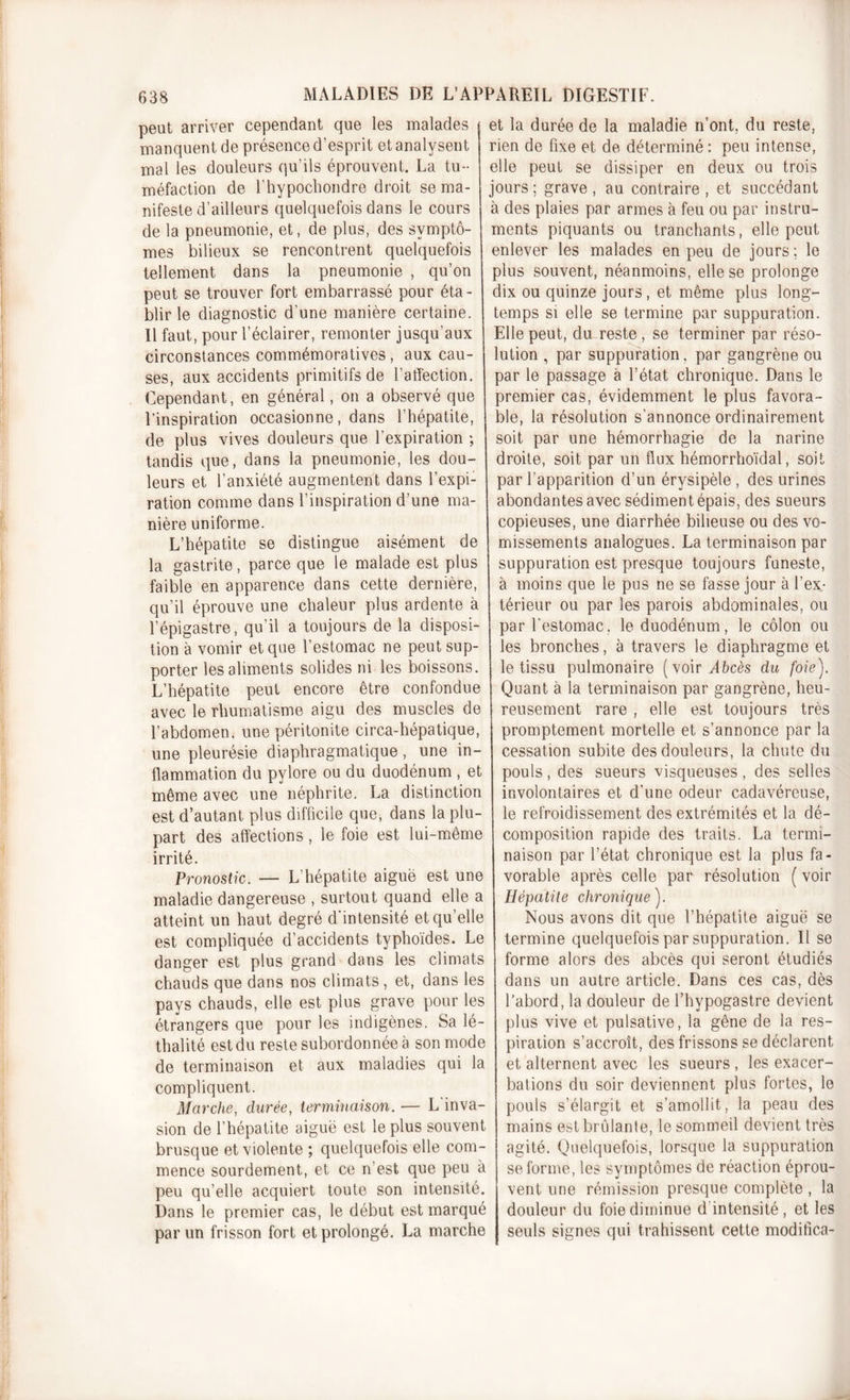 peut arriver cependant que les malades manquent de présence d’esprit et analysent mal les douleurs qu’ils éprouvent. La tu- méfaction de l’hypochondre droit se ma- nifeste d’ailleurs quelquefois dans le cours de la pneumonie, et, de plus, des symptô- mes bilieux se rencontrent quelquefois tellement dans la pneumonie , qu’on peut se trouver fort embarrassé pour éta- blir le diagnostic d’une manière certaine. Il faut, pour l’éclairer, remonter jusqu'aux circonstances commémoratives, aux cau- ses, aux accidents primitifs de l’affection. Cependant, en général, on a observé que l’inspiration occasionne, dans l’hépatite, de plus vives douleurs que l'expiration ; tandis que, dans la pneumonie, les dou- leurs et l’anxiété augmentent dans l’expi- ration comme dans l’inspiration d’une ma- nière uniforme. L’hépatite se distingue aisément de la gastrite, parce que le malade est plus faible en apparence dans cette dernière, qu’il éprouve une chaleur plus ardente à l’épigastre, qu’il a toujours de la disposi- tion à vomir et que l’estomac ne peut sup- porter les aliments solides ni les boissons. L’hépatite peut encore être confondue avec le rhumatisme aigu des muscles de l’abdomen, une péritonite circa-hépatique, une pleurésie diaphragmatique, une in- flammation du pylore ou du duodénum , et même avec une néphrite. La distinction est d’autant plus difficile que, dans la plu- part des affections, le foie est lui-même irrité. Pronostic. — L’hépatite aiguë est une maladie dangereuse , surtout quand elle a atteint un haut degré d’intensité et qu’elle est compliquée d’accidents typhoïdes. Le danger est plus grand dans les climats chauds que dans nos climats, et, dans les pays chauds, elle est plus grave pour les étrangers que pour les indigènes. Sa lé- thalité est du reste subordonnée à son mode de terminaison et aux maladies qui la compliquent. Marche, durée, terminaison. •— L'inva- sion de l’hépatite aiguë est le plus souvent brusque et violente ; quelquefois elle com- mence sourdement, et ce n’est que peu à peu qu’elle acquiert toute son intensité. Dans le premier cas, le début est marqué par un frisson fort et prolongé. La marche et la durée de la maladie n’ont, du reste, rien de fixe et de déterminé : peu intense, elle peut se dissiper en deux ou trois jours ; grave , au contraire , et succédant à des plaies par armes à feu ou par instru- ments piquants ou tranchants, elle peut enlever les malades en peu de jours ; le plus souvent, néanmoins, elle se prolonge dix ou quinze jours, et même plus long- temps si elle se termine par suppuration. Elle peut, du reste , se terminer par réso- lution , par suppuration, par gangrène ou par le passage à l’état chronique. Dans le premier cas, évidemment le plus favora- ble, la résolution s’annonce ordinairement soit par une hémorrhagie de la narine droite, soit par un flux hémorrhoïdal, soit par l’apparition d’un érysipèle, des urines abondantes avec sédiment épais, des sueurs copieuses, une diarrhée bilieuse ou des vo- missements analogues. La terminaison par suppuration est presque toujours funeste, à moins que le pus ne se fasse jour à l’ex- térieur ou par les parois abdominales, ou par l'estomac, le duodénum, le côlon ou les bronches, à travers le diaphragme et le tissu pulmonaire (voirvlfrcès du foie'). Quant à la terminaison par gangrène, heu- reusement rare , elle est toujours très promptement mortelle et s’annonce par la cessation subite des douleurs, la chute du pouls, des sueurs visqueuses, des selles involontaires et d’une odeur cadavéreuse, le refroidissement des extrémités et la dé- composition rapide des traits. La termi- naison par l’état chronique est la plus fa- vorable après celle par résolution ( voir Hépatite chronique). Nous avons dit que l’hépatite aiguë se termine quelquefois par suppuration. Il se forme alors des abcès qui seront étudiés dans un autre article. Dans ces cas, dès l’abord, la douleur de l’hypogastre devient plus vive et pulsative, la gêne de la res- piration s’accroît, des frissons se déclarent et alternent avec les sueurs, les exacer- bations du soir deviennent plus fortes, le pouls s’élargit et s’amollit, la peau des mains est brûlante, le sommeil devient très agité. Quelquefois, lorsque la suppuration se forme, les symptômes de réaction éprou- vent une rémission presque complète, la douleur du foie diminue d intensité , et les seuls signes qui trahissent cette moditîca-