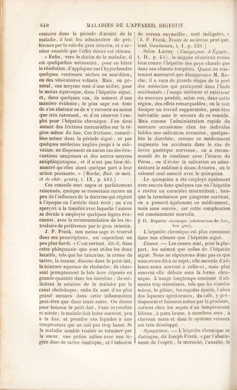 cessaire dans la période d’acuité de la j maladie, il faut les administrer de pré- férence par la voie du gros intestin, et s’ar- rêter aussitôt que l’effet désiré est obtenu. » Enfin, vers le déclin de la maladie, il est quelquefois nécessaire, pour en hâter la résolution, d’appliquer surl’hypochondre quelques ventouses sèches ou scarifiées, ou des vésicatoires volants. Mais, en gé- néral , ces moyens sont d’une utilité, pour le moins équivoque, dans l’hépatite aiguë, et, dans quelques cas, ils nuisent d’une manière évidente ; le plus sage est donc de s’en abstenir ou de n’y recourir au moins que très rarement, et d’en réserver l’em- ploi pour l’hépatite chronique. J’en dirai autant des frictions mercurielles sur la ré- gion même du foie. Ces frictions, conseil- lées même dans la période aiguë, et par quelques médecins anglais jusqu’à la sali- vation, ne dispensent en aucun cas des éva- cuations sanguines et des autres moyens antiphlogistiques, et il n’est pas bien dé- montré qu’elles aient quelque part à leur action puissante. » (Roche, Dict. de méd. et de chir. pratiq, t. IX, p. 483.) Ces conseils sont sages et parfaitement raisonnés, quoique se ressentant encore un peu de l’influence de la doctrine qui régnait à l’époque où l’article était écrit; on s’en aperçoit à la timidité avec laquelle l’auteur se décide à employer quelques légers éva- cuants , avec la recommandation de les in- troduire de préférence parle gros intestin. J. P. Frank, non moins sage et réservé dans ses prescriptions, est cependant un peu plus hardi. « C’est surtout, dit-il, dans cette phlegmasie que sont utiles les doux laxatifs, tels que les tamarins, la crème de tartre, la manne, dissous dans le petit-lait, la teinture aqueuse de rhubarbe; ils chas- sent promptement la bile âcre déposée en grande quantité dans les intestins ; ils sol- licitent la solution de la maladie par le canal cholédoque; enfin ils sont d’un plus grand secours dans cette inflammation peut-être que dans toute autre. On donne pour boisson le petit-lait, l’eau oxymellée et nitrée ; le malade doit boire souvent, peu à la fois, et prendre ces liquides à une température qui ne soit pas trop basse. Si la maladie semble vouloir se terminer par la sueur, une potion saline avec une lé- gère dose de tartre émétique, et l'infusion de sureau oxymellée, sont indiquées. » (J. P. Frank, Traité de médecine pratique, trad. Goudareau, t. 1. p. 221.) Selon Larrey ( Campagnes d’Egypte , t. II, p. 43), la saignée réussirait moins bien contre l’hépatite des pays chauds que dans nos climats tempérés. Quant au trai- tement mercuriel que désapprouve M. Ro- che, il a reçu de grands éloges de la part des médecins qui pratiquent dans l’Inde occidentale : l’usage intérieur et extérieur du mercure produit, selon eux, dans cette région, des effets remarquables ; on le voit dissiper un travail suppuratoire, peut-être inévitable sans le secours de ce remède. Mais comme l’administration rapide du mercure occasionne chez les individus faibles une salivation excessive , quelque- fois la diarrhée; comme ce médicament augmente les accidents dans le cas de fièvre gastrique nerveuse, on a recom- mandé de le combiner avec l’écorce du Pérou, ou d’éviter la salivation en admi- nistrant le sublimé à doses divisées, ou le calomel seul associé avec le quinquina. Le quinquina a été employé également avec succès dans quelques cas où l’hépatite a revêtu un caractère intermittent ; lors- que la terminaison par gangrène survient, on a prescrit également ce médicament, mais sans succès, car cette complication est constamment mortelle. § II. Hépatite chronique (obstruction du foie, foie gras). L'hépatite chronique est plus commune dans nos climats que l’hépatite aiguë. Causes. — Les causes sont, pour la plu- part, les mêmes que celles de l’hépatite aiguë. Nous ne répéterons donc pas ce que nous avons dit à ce sujet ; elle succède d'ail- leurs assez souvent à celle-ci, mais plus souvent elle débute sous la forme chro- nique. L’usage longtemps continué d’ali- ments trop stimulants, tels que les viandes noires, le gibier, les ragoûts épicés, l’abus des liqueurs spiritueuses , du café, y pré- disposent et finissent même par la produire, surtout chez les sujets d’un tempérament bilieux, à peau brune, à membres secs , à cheveux noirs et dont le système veineux est très développé. Symptômes. — L’hépatite chronique se distingue, dit Joseph Frank, «par l’abatte- ment de l’esprit, la morosité, l’anxiété, le