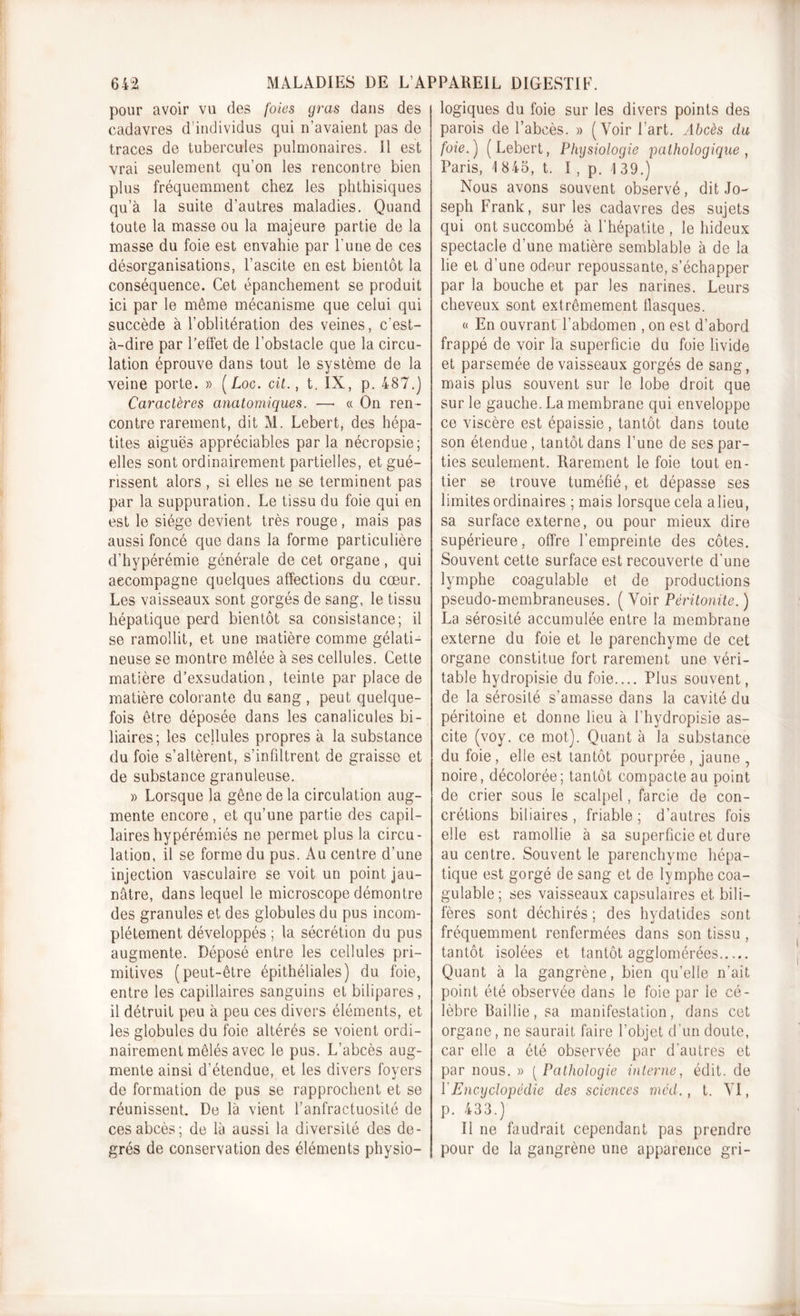 pour avoir vu des foies gras dans des cadavres d’individus qui n’avaient pas de traces de tubercules pulmonaires. Il est vrai seulement qu’on les rencontre bien plus fréquemment chez les phthisiques qu’à la suite d’autres maladies. Quand toute la masse ou la majeure partie de la masse du foie est envahie par l'une de ces désorganisations, l’ascite en est bientôt la conséquence. Cet épanchement se produit ici par le même mécanisme que celui qui succède à l’oblitération des veines, c’est- à-dire par l’effet de l’obstacle que la circu- lation éprouve dans tout le système de la veine porte. » [Loc. cit., t. IX, p. 487.) Caractères anatomiques. —• « On ren- contre rarement, dit M. Lebert, des hépa- tites aiguës appréciables par la nécropsie; elles sont ordinairement partielles, et gué- rissent alors, si elles ne se terminent pas par la suppuration. Le tissu du foie qui en est le siège devient très rouge, mais pas aussi foncé que dans la forme particulière d’hypérémie générale de cet organe, qui accompagne quelques affections du cœur. Les vaisseaux sont gorgés de sang, le tissu hépatique perd bientôt sa consistance; il se ramollit, et une matière comme gélati- neuse se montre mêlée à ses cellules. Cette matière d’exsudation, teinte par place de matière colorante du sang , peut quelque- fois être déposée dans les canalicules bi- liaires; les cellules propres à la substance du foie s’altèrent, s’infiltrent de graisse et de substance granuleuse. » Lorsque la gêne de la circulation aug- mente encore , et qu’une partie des capil- laires hypérémiés ne permet plus la circu- lation, il se forme du pus. Au centre d’une injection vasculaire se voit un point jau- nâtre, dans lequel le microscope démontre des granules et des globules du pus incom- plètement développés ; la sécrétion du pus augmente. Déposé entre les cellules pri- mitives (peut-être épithéliales) du foie, entre les capillaires sanguins et bilipares, il détruit peu à peu ces divers éléments, et les globules du foie altérés se voient ordi- nairement mêlés avec le pus. L’abcès aug- mente ainsi d’étendue, et les divers foyers de formation de pus se rapprochent et se réunissent. De là vient l’anfractuosité de ces abcès; de là aussi la diversité des de- grés de conservation des éléments physio- logiques du foie sur les divers points des parois de l’abcès. » (Voir l’art. Abcès du foie. ) (Lebert, Physiologie pathologique, Paris, 1845, t. I , p. 1 39.) Nous avons souvent observé, dit Jo- seph Frank, sur les cadavres des sujets qui ont succombé à l'hépatite , le hideux spectacle d’une matière semblable à de la lie et d’une odeur repoussante, s’échapper par la bouche et par les narines. Leurs cheveux sont extrêmement llasques. « En ouvrant l’abdomen , on est d’abord frappé de voir la superficie du foie livide et parsemée de vaisseaux gorgés de sang, mais plus souvent sur le lobe droit que sur le gauche. La membrane qui enveloppe ce viscère est épaissie, tantôt dans toute son étendue, tantôt dans l’une de ses par- ties seulement. Rarement le foie tout en- tier se trouve tuméfié, et dépasse ses limites ordinaires ; mais lorsque cela a lieu, sa surface externe, ou pour mieux dire supérieure, offre l’empreinte des côtes. Souvent cette surface est recouverte d'une lymphe coagulable et de productions pseudo-membraneuses. ( Voir Péritonite. ) La sérosité accumulée entre la membrane externe du foie et le parenchyme de cet organe constitue fort rarement une véri- table hydropisie du foie.... Plus souvent, de la sérosité s’amasse dans la cavité du péritoine et donne lieu à l’hydropisie as- cite (voy. ce mot). Quant à la substance du foie, elle est tantôt pourprée , jaune , noire, décolorée; tantôt compacte au point de crier sous le scalpel, farcie de con- crétions biliaires, friable; d’autres fois elle est ramollie à sa superficie et dure au centre. Souvent le parenchyme hépa- tique est gorgé de sang et de lymphe coa- gulable; ses vaisseaux capsulaires et bili- fères sont déchirés; des hydatides sont fréquemment renfermées dans son tissu , tantôt isolées et tantôt agglomérées Quant à la gangrène, bien qu’elle n'ait point été observée dans le foie par le cé- lèbre Baillie, sa manifestation, dans cet organe, ne saurait faire l’objet d’un doute, car elle a été observée par d'autres et par nous. » [Pathologie interne, édit, de Y Encyclopédie des sciences méd., t. VI, p. 433.) Il ne faudrait cependant pas prendre pour de la gangrène une apparence gri-
