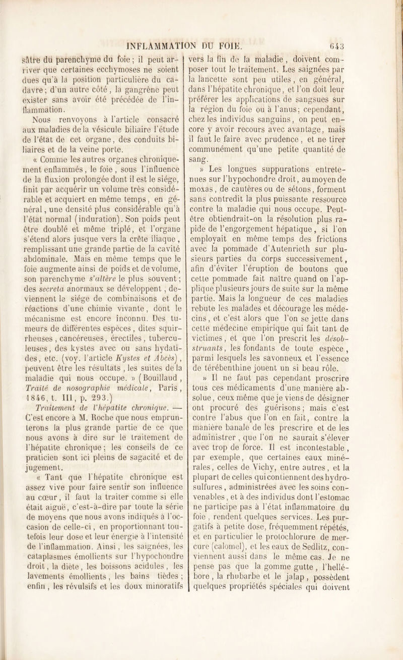 sàtre du parenchyme du foie ; il peut ar- river que certaines ecchymoses ne soient dues qu’à la position particulière du ca- davre; d'un autre côté, la gangrène peut exister sans avoir été précédée de l’in- flammation. Nous renvoyons à l’article consacré aux maladies delà vésicule biliaire l’étude de l’état de cet organe, des conduits bi- liaires et de la veine porte. « Comme les autres organes chronique- ment enflammés, le foie , sous l’influence de la fluxion prolongée dont il est le siège, finit par acquérir un volume très considé- rable et acquiert en même temps, en gé- néral , une densité plus considérable qu’à l’état normal (induration). Son poids peut être doublé et même triplé, et l’organe s’étend alors jusque vers la crête iliaque, remplissant une grande partie de la cavité abdominale. Mais en même temps que le foie augmente ainsi de poids et de volume, son parenchyme s’altère le plus souvent; des sécréta anormaux se développent, de- viennent le siège de combinaisons et de réactions d’une chimie vivante, dont le mécanisme est encore inconnu. Des tu- meurs de différentes espèces , dites squir- rheuses , cancéreuses, érectiles , tubercu- leuses , des kystes avec ou sans hydati- des, etc. (voy. l’article Kystes et Abcès), peuvent être les résultats , les suites de la maladie qui nous occupe. » (Bouillaud , Traité de nosographie médicale, Paris , 1 846, t. III , p. 293.) Traitement de l’hépatite chronique. — C’est encore à M. Roche que nous emprun- terons la plus grande partie de ce que nous avons à dire sur le traitement de l’hépatite chronique ; les conseils de ce praticien sont ici pleins de sagacité et de jugement. « Tant que l’hépatite chronique est assez vive pour faire sentir son influence au cœur, il faut la traiter comme si elle était aiguë, c’est-à-dire par toute la série de moyens que nous avons indiqués à l’oc- casion de celle-ci, en proportionnant tou- tefois leur dose et leur énergie à l’intensité de l’inflammation. Ainsi, les saignées, les cataplasmes émollients sur l’hvpochondre droit, la diète , les boissons acidulés , les lavements émollients , les bains tièdes ; enfin, les révulsifs et les doux minoratifs vers la fin de la maladie , doivent com- poser tout le traitement. Les saignées par la lancette sont peu utiles, en général, dans l’hépatite chronique, et l’on doit leur préférer les applications de sangsues sur la région du foie ou à l’anus; cependant, chez les individus sanguins, on peut en- core y avoir recours avec avantage, mais il faut le faire avec prudence , et ne tirer communément qu’une petite quantité de sang. » Les longues suppurations entrete- nues sur l’hypochondre droit, au moyen de moxas, de cautères ou de sétons, forment sans contredit la plus puissante ressource contre la maladie qui nous occupe. Peut- être obtiendrait-on la résolution plus ra- pide de l’engorgement hépatique , si l’on employait en même temps des frictions avec la pommade d’Autenrieth sur plu- sieurs parties du corps successivement, afin d’éviter l’éruption de boutons que cette pommade fait naître quand on l’ap- plique plusieurs jours de suite sur la même partie. Mais la longueur de ces maladies rebute les malades et décourage les méde- cins , et c’est alors que l’on se jette dans cette médecine empirique qui fait tant de victimes, et que l’on prescrit les désob- struants , les fondants de toute espèce, parmi lesquels les savonneux et l’essence de térébenthine jouent un si beau rôle. » Il ne faut pas cependant proscrire tous ces médicaments d’une manière ab- solue, ceux même que je viens de désigner ont procuré des guérisons; mais c’est contre l’abus que l’on en fait, contre la manière banale de les prescrire et de les administrer , que l’on ne saurait s’élever avec trop de force. Il est incontestable , par exemple, que certaines eaux miné- rales, celles de Vichy, entre autres , et la plupart de celles qui contiennent des hydro- sulfures, administrées avec les soins con- venables , et à des individus dont l’estomac ne participe pas à l’état inflammatoire du foie , rendent quelques services. Les pur- gatifs à petite dose, fréquemment répétés, et en particulier le protochlorure de mer- cure (calomel), et les eaux de Sedliîz, con- viennent aussi dans le même cas. Je ne pense pas que la gomme gutte , l’hellé- bore , la rhubarbe et le jalap , possèdent quelques propriétés spéciales qui doivent