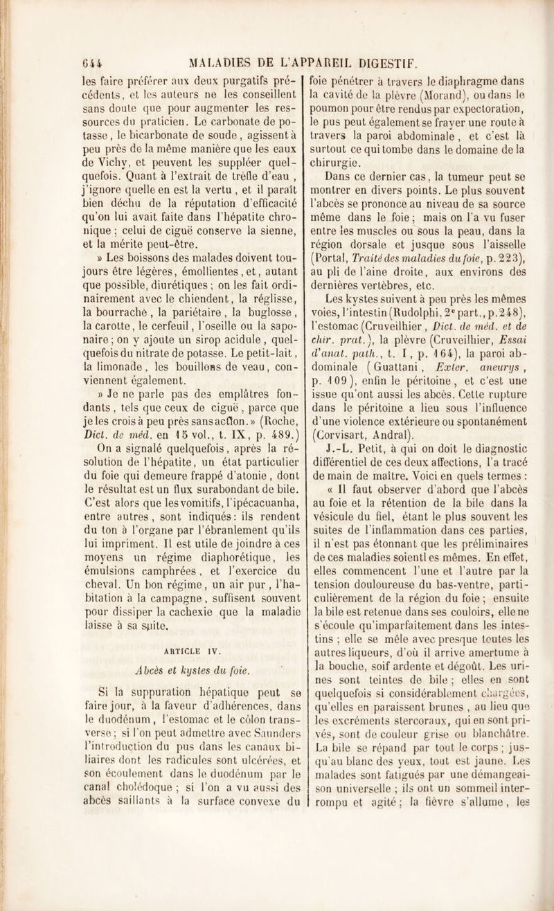 les faire préférer aux deux purgatifs pré- cédents, et les auteurs ne les conseillent sans doute que pour augmenter les res- sources du praticien. Le carbonate de po- tasse , le bicarbonate de soude, agissent à peu près de la même manière que les eaux de Yichv, et peuvent les suppléer quel- quefois. Quant à l’extrait de trèfle d’eau , j’ignore quelle en est la vertu , et il paraît bien déchu de la réputation d’efficacité qu’on lui avait faite dans l’hépatite chro- nique ; celui de ciguë conserve la sienne, et la mérite peut-être. » Les boissons des malades doivent tou- jours être légères, émollientes , et, autant que possible, diurétiques ; on les fait ordi- nairement avec le chiendent, la réglisse, la bourrache , la pariétaire , la buglosse , la carotte, le cerfeuil, l’oseille ou la sapo- naire; on y ajoute un sirop acidulé , quel- quefois du nitrate de potasse. Le petit-lait, la limonade, les bouillons de veau, con- viennent également. » Je ne parle pas des emplâtres fon- dants , tels que ceux de ciguë, parce que je les croisa peu près sans action. » (Roche, Dict. de méd. en 15 vol., t. IX, p. 489.) On a signalé quelquefois, après la ré- solution de l’hépatite, un état particulier du foie qui demeure frappé d’atonie , dont le résultat est un flux surabondant de bile. C’est alors que les vomitifs, l’ipécacuanha, entre autres, sont indiqués: ils rendent du ton à l’organe par l’ébranlement qu’ils lui impriment. Il est utile de joindre à ces moyens un régime diaphorétique, les émulsions camphrées, et l’exercice du cheval. Un bon régime, un air pur, l’ha- bitation à la campagne, suffisent souvent pour dissiper la cachexie que la maladie laisse à sa sjiite. ARTICLE IV. Abcès et kystes du foie. Si la suppuration hépatique peut se faire jour, à la faveur d’adhérences, dans le duodénum , l’estomac et le côlon trans- verse ; si l’on peut admettre avec Saunders l’introduction du pus dans les canaux bi- liaires dont les radicules sont ulcérées, et son écoulement dans le duodénum par le canal cholédoque ; si l’on a vu aussi des abcès saillants à la surface convexe du foie pénétrer à travers le diaphragme dans la cavité de la plèvre (Morand), ou dans le poumon pour être rendus par expectoration, le pus peut également se frayer une route à travers la paroi abdominale , et c’est là surtout ce qui tombe dans le domaine delà chirurgie. Dans ce dernier cas, la tumeur peut se montrer en divers points. Le plus souvent l’abcès se prononce au niveau de sa source même dans le foie ; mais on l’a vu fuser entre les muscles ou sous la peau, dans la région dorsale et jusque sous l’aisselle (Portai, Traité des maladies du foie, p. 223), au pli de l’aine droite, aux environs des dernières vertèbres, etc. Les kystes suivent à peu près les mêmes voies, l’intestin (Rudolphi. 2e part., p.248), l’estomac (Cruveilhier , Dict. de méd. et de chir. prat.), la plèvre (Cruveilhier, Essai d'anal, path., t. I, p. 164), la paroi ab- dominale ( Guattani , Exler. aneurys , p. 109), enfin le péritoine, et c’est une issue qu’ont aussi les abcès. Cette rupture dans le péritoine a lieu sous l’influence d’une violence extérieure ou spontanément (Corvisart, Andral). J.-L. Petit, à qui on doit le diagnostic différentiel de ces deux affections, l’a tracé de main de maître. Voici en quels termes : « Il faut observer d’abord que l’abcès au foie et la rétention de la bile dans la vésicule du fiel, étant le plus souvent les suites de l’inflammation dans ces parties, il n’est pas étonnant que les préliminaires de ces maladies soient) es mêmes. En effet, elles commencent l’une et l’autre par la tension douloureuse du bas-ventre, parti- culièrement de la région du foie ; ensuite la bile est retenue dans ses couloirs, elle ne s’écoule qu’imparfaitement dans les intes- tins ; elle se mêle avec presque toutes les autres liqueurs, d’où il arrive amertume à la bouche, soif ardente et dégoût. Les uri- nes sont teintes de bile ; elles en sont quelquefois si considérablement chargées, qu’elles en paraissent brunes , au lieu que les excréments stercoraux, qui en sont pri- vés, sont de couleur grise ou blanchâtre. La bile se répand par tout le corps ; jus- qu’au blanc des yeux, tout est jaune. Les malades sont fatigués par une démangeai- son universelle ; ils ont un sommeil inter- rompu et agité ; la fièvre s’allume, les