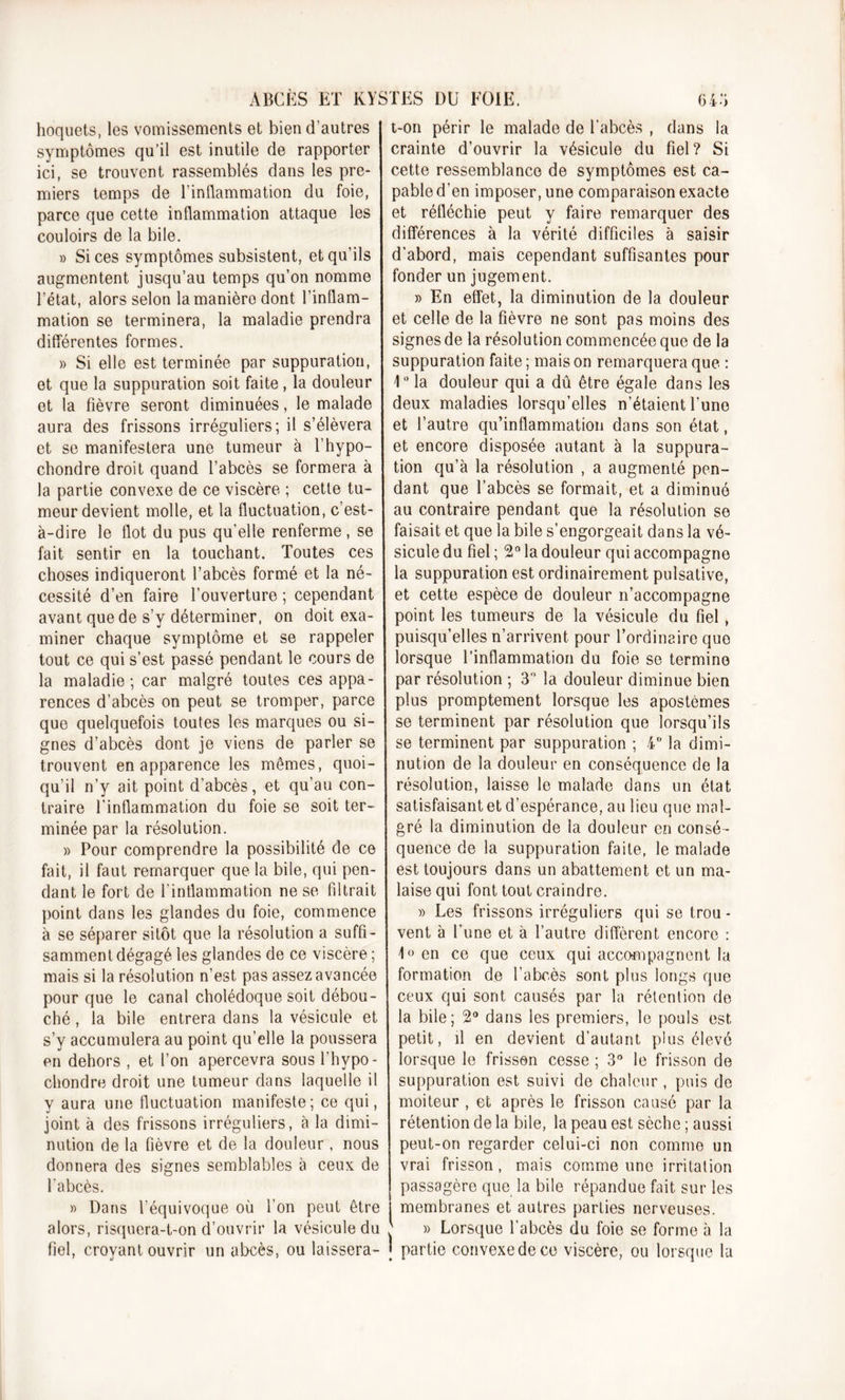 hoquets, les vomissements et bien d’autres symptômes qu’il est inutile de rapporter ici, se trouvent rassemblés dans les pre- miers temps de l’inflammation du foie, parce que cette inflammation attaque les couloirs de la bile. » Si ces symptômes subsistent, et qu’ils augmentent jusqu’au temps qu’on nomme l’état, alors selon lamanièro dont l’inflam- mation se terminera, la maladie prendra différentes formes. » Si elle est terminée par suppuration, et que la suppuration soit faite, la douleur et la fièvre seront diminuées, le malade aura des frissons irréguliers; il s’élèvera et se manifestera une tumeur à l’hypo- chondre droit quand l’abcès se formera à la partie convexe de ce viscère ; cette tu- meur devient molle, et la fluctuation, c’est- à-dire le flot du pus qu’elle renferme , se fait sentir en la touchant. Toutes ces choses indiqueront l’abcès formé et la né- cessité d’en faire l’ouverture ; cependant avant que de s’y déterminer, on doit exa- miner chaque symptôme et se rappeler tout ce qui s’est passé pendant le cours de la maladie ; car malgré toutes ces appa- rences d’abcès on peut se tromper, parce que quelquefois toutes les marques ou si- gnes d’abcès dont je viens de parler se trouvent en apparence les mômes, quoi- qu’il n’y ait point d’abcès, et qu’au con- traire l’inflammation du foie se soit ter- minée par la résolution. » Pour comprendre la possibilité de ce fait, il faut remarquer que la bile, qui pen- dant le fort de l'inflammation ne se filtrait point dans les glandes du foie, commence à se séparer sitôt que la résolution a suffi- samment dégagé les glandes de ce viscère ; mais si la résolution n’est, pas assez avancée pour que le canal cholédoque soit débou- ché , la bile entrera dans la vésicule et s’y accumulera au point qu’elle la poussera en dehors , et l’on apercevra sous l'hypo- chondre droit une tumeur dans laquelle il y aura une fluctuation manifeste; ce qui, joint à des frissons irréguliers, à la dimi- nution de la fièvre et de la douleur, nous donnera des signes semblables à ceux de l'abcès. » Dans l’équivoque où l’on peut être alors, risquera-t-on d’ouvrir la vésicule du fiel, croyant ouvrir un abcès, ou laissera- t-on périr le malade de l'abcès , dans la crainte d’ouvrir la vésicule du fiel? Si cette ressemblance de symptômes est ca- pable d’en imposer, une comparaison exacte et réfléchie peut y faire remarquer des différences à la vérité difficiles à saisir d'abord, mais cependant suffisantes pour fonder un jugement. » En effet, la diminution de la douleur et celle de la fièvre ne sont pas moins des signes de la résolution commencée que de la suppuration faite ; mais on remarquera que : 1° la douleur qui a dû être égale dans les deux maladies lorsqu’elles n’étaient l'une et l’autre qu’inflammation dans son état, et encore disposée autant à la suppura- tion qu’à la résolution , a augmenté pen- dant que l’abcès se formait, et a diminué au contraire pendant que la résolution se faisait et que la bile s’engorgeait dans la vé- sicule du fiel ; 2° la douleur qui accompagne la suppuration est ordinairement pulsative, et cette espèce de douleur n’accompagne point les tumeurs de la vésicule du fiel, puisqu’elles n’arrivent pour l’ordinaire que lorsque l’inflammation du foie se termine par résolution ; 3” la douleur diminue bien plus promptement lorsque les apostèmes se terminent par résolution que lorsqu’ils se terminent par suppuration ; 4° la dimi- nution de la douleur en conséquence de la résolution, laisse le malade dans un état satisfaisant et d’espérance, au lieu que mal- gré la diminution de la douleur en consé - quence de la suppuration faite, le malade est toujours dans un abattement et un ma- laise qui font tout craindre. » Les frissons irréguliers qui se trou- vent à l’une et à l’autre diffèrent encore : 1° en ce que ceux qui accompagnent la formation de l’abcès sont plus longs que ceux qui sont causés par la rétention de la bile; 2° dans les premiers, le pouls est petit, il en devient d’autant plus élevé lorsque le frisson cesse ; 3° le frisson de suppuration est suivi de chaleur, puis de moiteur , et après le frisson causé par la rétention de la bile, la peau est sèche ; aussi peut-on regarder celui-ci non comme un vrai frisson, mais comme une irritation passagère que la bile répandue fait sur les I membranes et autres parties nerveuses. J » Lorsque l’abcès du foie se forme à la J partie convexe de ce viscère, ou lorsque la