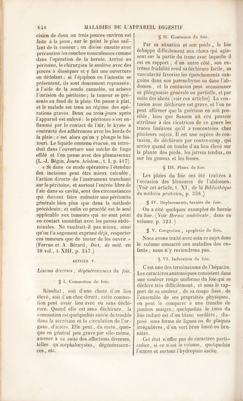 cision de deux ou trois pouces environ est faite à la peau, sur le point le plus sail- lant de la tumeur ; on divise ensuite avec précaution les couches musculeuses comme dans l’opération de la hernie. Arrivé au péritoine, le chirurgien le soulève avec des pinces à disséquer et y fait une ouverture endédolant; si l’épiploon ou l’intestin se présentent, ils sont doucement repoussés; à l’aide de la sonde cannelée, on achève l’incision du péritoine; la tumeur se pré- sente au fond de la plaie. On panse à plat, et le malade est tenu au régime des opé- rations graves. Deux ou trois jours après l’appareil est enlevé : le péritoine s’est en- flammé par le contact de l’air, le kyste a contracté des adhérences avec les bords de la plaie ; c’est alors qu’on y plonge le bis- touri. Le liquide contenu évacué, on intro- duit dans l’ouverture une mèche de linge effilé et l’on panse avec des plumasseaux (L.-J. Bégin, Journ. hebdom., t. I, p. 417). » Si dans ce mode opératoire l’étendue des incisions peut être mieux calculée , l’action directe de l’instrument tranchant sur le péritoine, et surtout l’entrée libre de l’air dans sa cavité, sont des circonstances qui doivent faire redouter une péritonite générale bien plus que dans la méthode précédente; et enfin ce procédé est le seul applicable aux tumeurs qui ne sont point en contact immédiat avec les parois abdo- minales. Ne vaudrait-il pas mieux, ainsi qu’on l’a sagement exprimé déjà, respecter ces tumeurs que de tenter de les ouvrir.») (Ferrus et A. Bérard , Dict. de méd. en 30 vol., t. XIII, p. 247.) ARTICLE V. Lésions diverses , dégénérescences du foie. § T. Commotion du foie. Résultat, soit d'une chute d'un lieu élevé, soit d’un choc direct, cette commo- tion peut avoir lieu avec ou sans déchi- rure. Quand elle est sans déchirure, la commotion est quelquefois suivie de trouble dans la sécrétion et la circulation de l’or- gane, d’ictère. Elle peut, du reste , quoi- que en général peu grave par elle-même, amener à sa suite des affections diverses, telles qu’acéphalocystes, dégénérescen- ces , etc. § II. Contusion du foie. Par sa situation et son poids , le foie échappe difficilement aux chocs qui agis- sent sur la partie du tronc avec laquelle il est en rapport ; d’un autre côté, son ex- trême friabilité rend sa déchirure facile, sa vascularité favorise les épanchements san- guins dans son parenchyme ou dans l'ab- domen , et la contusion peut occasionner sa phlegmasie générale ou partielle, et par suite des abcès (voir ces articles). La con- tusion avec déchirure est grave, et l'on ne peut affirmer que la guérison en soit pos- sible , bien que Sanson ait cru pouvoir attribuer à des cicatrices de ce genre les traces linéaires qu’il a rencontrées chez plusieurs sujets. Il est une espèce de con- tusion, de déchirure par contre-coup , qui arrive quand on tombe d’un lieu élevé sur la plante des pieds, les jarrets tendus, ou sur les genoux et les fesses. § III. Plaies du foie. Les plaies du foie ont été traitées à l’occasion des blessures de l’abdomen. (Voir cet article, t. XI, de la Bibliothèque du médecin praticien, p. 358.) § IV. Déplacements, hernies du foie. On a cité quelques exemples de hernie du foie. (Voir Hernie ombilicale, dans ce volume, p. 323.) § V. Congestion , apoplexie du foie. Nous avons traité avec soin ce sujet dans le volume consacré aux maladies des en- fants ; nous n’y reviendrons pas. § VI. Induration du foie. C’est une des terminaisons de l’hépatite. Les caractères anatomiques consistent dans une couleur rouge uniforme du foie qui se déchire très difficilement, et sous le rap- port de sa couleur , de sa coupe lisse, de l’ensemble de ses propriétés physiques, on peut le comparer à une tranche de jambon maigre; quelquefois le tissu du foie induré est d’un blanc verdâtre , dis- posé sous forme de lignes ou de plaques irrégulières , d’un vert brun foncé ou bru- nâtre. Cet état n’offre pas de caractère parti- culier, si ce n’est le volume, quelquefois l’ictère et surtout l’hydropisic ascite.