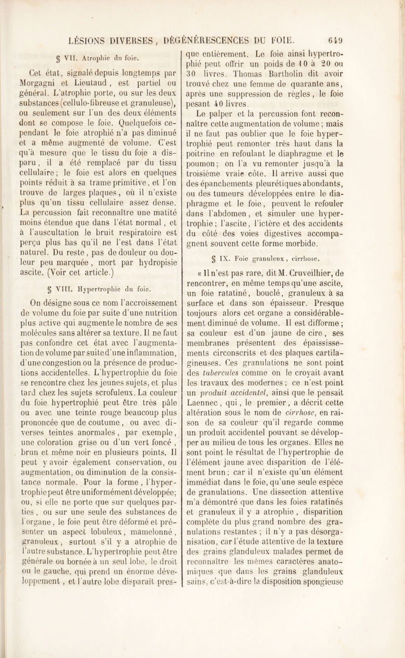 LÉSIONS DIVERSES , DÉGÉNÉRESCENCES DU EOIE. § VIL Atrophie du foie. Cet état, signalé depuis longtemps par Morgagni et Lieutaud , est partiel ou général. L’atrophie porte, ou sur les deux substances (cellulo-fibreuse et granuleuse), ou seulement sur l’un des deux éléments dont se compose le foie. Quelquefois ce- pendant le foie atrophié n’a pas diminué et a même augmenté de volume. C’est qu’à mesure que le tissu du foie a dis- paru , il a été remplacé par du tissu cellulaire; le foie est alors en quelques points réduit à sa trame primitive, et l’on trouve de larges plaques, où il n’existe plus qu’un tissu cellulaire assez dense. La percussion fait reconnaître une matité moins étendue que dans l’état normal, et à l’auscultation le bruit respiratoire est perçu plus bas qu’il ne l’est dans l’état naturel. Du reste, pas de douleur ou dou- leur peu marquée , mort par hydropisie ascite. (Voir cet article.) § VIII. Hypertrophie du foie. On désigne sous ce nom l’accroissement de volume du foie par suite d’une nutrition plus active qui augmente le nombre de ses molécules sans altérer sa texture. Il ne faut pas confondre cet état avec l’augmenta- tion de volume par suited’une inflammation, d’une congestion ou la présence de produc- tions accidentelles. L'hypertrophie du foie se rencontre chez les jeunes sujets, et plus tard chez les sujets scrofuleux. La couleur du foie hypertrophié peut être très pâle ou avec une teinte rouge beaucoup plus prononcée que de coutume , ou avec di- verses teintes anormales , par exemple , une coloration grise ou d’un vert foncé , brun et même noir en plusieurs points. Il peut y avoir également conservation, ou augmentation, ou diminution de la consis- tance normale. Pour la forme, l’hyper- trophie peut être uniformémentdéveloppée; ou, si elle ne porte que sur quelques par- ties , ou sur une seule des substances de l'organe, le foie peut être déformé et pré- senter un aspect lobuleux, mamelonné, granuleux , surtout s’il y a atrophie de l’autre substance. L’hypertrophie peut être générale ou bornée à un seul lobe, le droit ou le gauche, qui prend un énorme déve- loppement , et l'autre lobe disparaît pres- 6 49 que entièrement. Le foie ainsi hypertro- phié peut offrir un poids de 1 0 à 20 ou 30 livres. Thomas Bartholin dit avoir trouvé chez une femme de quarante ans, après une suppression de règles, le foie pesant 40 livres. Le palper et la percussion font recon- naître cette augmentation de volume ; mais il ne faut pas oublier que le foie hyper- trophié peut remonter très haut dans la poitrine en refoulant le diaphragme et le poumon; on l’a vu remonter jusqu’à la troisième vraie côte. Il arrive aussi que des épanchements pleurétiques abondants, ou des tumeurs développées entre le dia- phragme et le foie, peuvent le refouler dans l’abdomen , et simuler une hyper- trophie; l’ascite, l’ictère et des accidents du côté des voies digestives accompa- gnent souvent cette forme morbide. § IX. Foie granuleux, cirrhose. « 11 n’est pas rare, dit M. Cruveilhier, de rencontrer, en même temps qu’une ascite, un foie ratatiné, bouclé, granuleux à sa surface et dans son épaisseur. Presque toujours alors cet organe a considérable- ment diminué de volume. Il est difforme ; sa couleur est d’un jaune de cire, ses membranes présentent des épaississe- ments circonscrits et des plaques cartila- gineuses. Ces granulations ne sont point des tubercules comme on le croyait avant les travaux des modernes ; ce n’est point un produit accidentel, ainsi que le pensait Laennec , qui, le premier , a décrit cette altération sous le nom de cirrhose, en rai- son de sa couleur qu’il regarde comme un produit accidentel pouvant se dévelop- per au milieu de tous les organes. Elles ne sont point le résultat de l’hypertrophie de l’élément jaune avec disparition de l’élé- ment brun; car il n’existe qu’un élément immédiat dans le foie, qu’une seule espèce de granulations. Une dissection attentive m’a démontré que dans les foies ratatinés et granuleux il y a atrophie , disparition complète du plus grand nombre des gra- nulations restantes ; il n’y a pas désorga- nisation, car l’étude attentive de la texture des grains glanduleux malades permet de reconnaître les mômes caractères anato- miques que dans les grains glanduleux sains, c’est-à-dire la disposition spongieuse