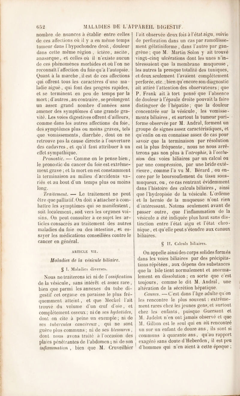 nombre de nuances à établir entre celles de ces affections où il y a en même temps tumeur dans l’hypochondre droit, douleur dans cette même région , ictère, ascite, anasarque , et celles où il n’existe aucun de ces phénomènes morbides et où l’on ne reconnaît l'affection dufoiequ’à l’autopsie. Quant à la marche , il est de ces affections qui offrent tous les caractères d’une ma- ladie aiguë, qui font des progrès rapides, et se terminent en peu de temps par la mort ; d’autres , au contraire, se prolongent un assez grand nombre d’années sans amener des symptômes d'une grande gra- vité. Les voies digestives offrent d’ailleurs, comme dans les autres affections du foie, des symptômes plus ou moins graves, tels que vomissements, diarrhée, dont on ne retrouve pas la cause directe à l’ouverture des cadavres , et qu’il faut attribuer à un effet sympathique. Pronostic. — Comme on le pense bien, le pronostic du cancer du foie est extrême- ment grave ; et la mort en est constamment la terminaison au milieu d'accidents va- riés et au bout d’un temps plus ou moins long. Traitement. — Le traitement ne peut être que palliatif. On doit s'attachera com- battre les symptômes qui se manifestent, soit localement, soit vers les organes voi- sins. On peut consulter à ce sujet les ar- ticles consacrés au traitement des autres maladies du foie ou des intestins, et es- sayer les médications conseillées contre le cancer en général. ARTICLE VII. Maladies de la vésicule biliaire. § I. Maladies diverses. Nous ne traiterons ici ni de Y ossification de la vésicule, sans intérêt et assez rare , bien que parmi les annexes du tube di- gestif cet organe en paraisse le plus fré- quemment atteint, et que Meckel l’ait trouvé du volume d’un œuf d’oie, et complètement osseux; ni de ses hydaticles, dont on cite à peine un exemple ; ni de ses tubercules cancéreux , qui ne sont guère plus communs; ni de ses blessures , dont nous avons traité à l’occasion des pla'cs pénétrantes de l’abdomen ; ni de son inflammation , bien que M. Cruveilhier l’ait observée deux fois à l’état aigu, suivie de perforation dans un cas par ramollisse- ment gélatiniforme , dans l’autre par gan- grène ; que M. Martin Solon y ait trouvé vingt-cinq ulcérations dont les unes n’in- téressaient que la membrane muqueuse , les autres la presque totalité des tuniques, et deux seulement l’avaient complètement perforée, etc. ; bien qu’encore son diagnostic ait attiré l’attention des observateurs ; que P. Frank ait à tort pensé que l’absence de douleur à l’épaule droite pouvait la faire distinguer de l’hépatite; que la douleur concentrée sur la vésicule, les vomisse- ments biliaires , et surtout la tumeur puri- forme observée par M. Andral, forment un groupe de signes assez caractéristiques, et qu’enfin on en connaisse assez de cas pour savoir que la terminaison par résolution est la plus fréquente, nous ne nous arrê- terons pas non plus à Yatrophie, à Y occlu- sion des voies biliaires par un calcul ou par une compression, par une bride exté- rieure , comme l’a vu M. Bérard , ou en- core par le boursouflement du tissu sous- muqueux, ou , ce cas rentrant évidemment dans l’histoire des calculs biliaires , ainsi que l’hydropisie de la vésicule. L’œdème et la hernie de la muqueuse n’ont rien d’intéressant. Notons seulement avant de passer outre, que l’inflammation de la vésicule a été indiquée plus haut sans dis- tinction entre l’état aigu et l’état chro- nique , et qu’elle peut s’étendre aux canaux biliaires. § II. Calculs biliaires. On appelle ainsi des corps solides formés dans les voies biliaires par des précipita- tions répétées , aux dépens des substances que la bile tient normalement et anorma- lement en dissolution ; en sorte que c’est toujours, comme le dit M. Andral, une altération de la sécrétion hépatique. Causes. —C’est dans l’âge adulte qu'on les rencontre le plus souvent : extrême- ment rares chez les jeunes gens, et surtout chez les enfants, puisque Guersant et M. Jadelot n’en ont jamais observé et que M. Gilbori est le seul qui en ait rencontré un sur un enfant de douze ans, ils sont si communs à quarante ans, qu au rapport exagéré sans doute d’Heberden , il est peu d’hommes qui n’en aient à cette époque ;