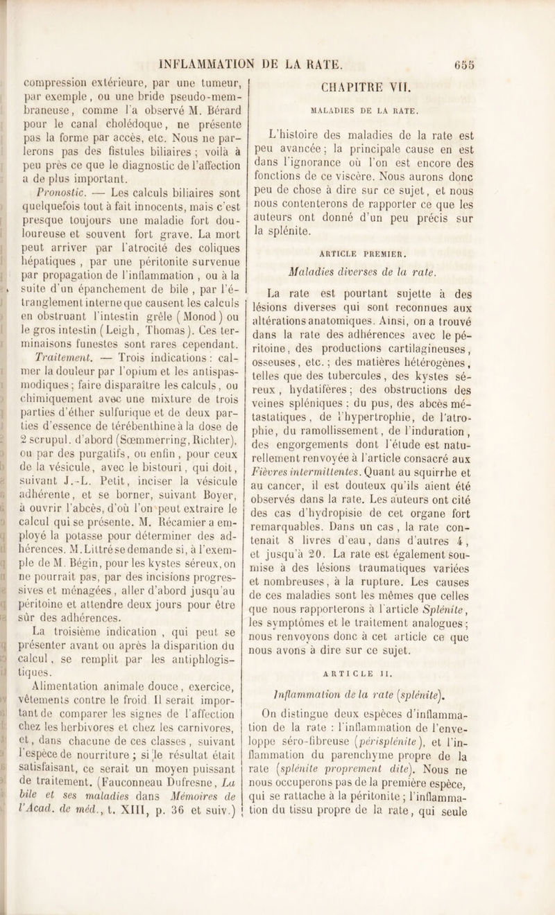 compression extérieure, par une tumeur, par exemple, ou une bride pseudo-mem- braneuse, comme Ta observé M. Bérard pour le canal cholédoque, ne présente pas la forme par accès, etc. Nous ne par- lerons pas des fistules biliaires ; voilà à peu près ce que le diagnostic de l’affection a de plus important. Pronostic. — Les calculs biliaires sont quelquefois tout à fait innocents, mais c’est presque toujours une maladie fort dou- loureuse et souvent fort grave. La mort peut arriver par l'atrocité des coliques hépatiques , par une péritonite survenue par propagation de l’inflammation , ou à la » suite d’un épanchement de bile , par l’é- tranglement interne que causent les calculs en obstruant l'intestin grêle (Monod) ou le gros intestin (Leigh, Thomas). Ces ter- minaisons funestes sont rares cependant. Traitement. — Trois indications: cal- mer la douleur par l’opium et les antispas- modiques; faire disparaître les calculs, ou chimiquement avec une mixture de trois parties d’éther sulfurique et de deux par- ties d’essence de térébenthine à la dose de 2 scrupul. d’abord (Sœmmerring, Richter), ou par des purgatifs, ou enfin , pour ceux de la vésicule, avec le bistouri, qui doit, suivant J.-L. Petit, inciser la vésicule adhérente, et se borner, suivant Boyer, à ouvrir l’abcès, d’où l’on peut extraire le calcul qui se présente. M. Récamier a em- ployé la potasse pour déterminer des ad- hérences. M. Littré se demande si, à l’exem- ple de M. Bégin, pour les kystes séreux, on ne pourrait pas, par des incisions progres- sives et ménagées , aller d’abord jusqu’au péritoine et attendre deux jours pour être sûr des adhérences. La troisième indication , qui peut se présenter avant ou après la disparition du calcul, se remplit par les antiphlogis- tiques. Alimentation animale douce , exercice, vêtements contre le froid II serait impor- tant de comparer les signes de l’affection chez les herbivores et chez les carnivores, et, dans chacune de ces classes , suivant 1 espèce de nourriture; si le résultat était satisfaisant, ce serait un moyen puissant de traitement. (Fauconneau Dufresne, La bile et ses maladies dans Mémoires de l’Acad. de rnéd., t. XIII, p. 36 et suiv.) CHAPITRE VIL MALADIES DE LA RATE. L’histoire des maladies de la rate est peu avancée ; la principale cause en est dans l'ignorance où Ton est encore des fonctions de ce viscère. Nous aurons donc peu de chose à dire sur ce sujet, et nous nous contenterons de rapporter ce que les auteurs ont donné d’un peu précis sur la splénite. ARTICLE PREMIER. Maladies diverses de la rate. La rate est pourtant sujette à des lésions diverses qui sont reconnues aux altérations anatomiques. Ainsi, on a trouvé dans la rate des adhérences avec le pé- ritoine, des productions cartilagineuses, osseuses, etc. ; des matières hétérogènes, telles que des tubercules, des kystes sé- reux , hydatifères ; des obstructions des veines spléniques ; du pus, des abcès mé- tastatiques, de Thypertrophie, de l’atro- phie, du ramollissement, de l’induration, des engorgements dont letude est natu- rellement renvoyée à l’article consacré aux Fièvres intermittentes. Quant au squirrhe et au cancer, il est douteux qu’ils aient été observés dans la rate. Les auteurs ont cité des cas d’hydropisie de cet organe fort remarquables. Dans un cas , la rate con- tenait 8 livres d’eau, dans d’autres 4, et jusqu’à 20. La rate est également sou- mise à des lésions traumatiques variées et nombreuses, à la rupture. Les causes de ces maladies sont les mêmes que celles que nous rapporterons à l'article Splénite, les symptômes et le traitement analogues; nous renvoyons donc à cet article ce que nous avons à dire sur ce sujet. ARTICLE II. Inflammation de la rate [splénite). On distingue deux espèces d’inflamma- tion de la rate : l'inflammation de l’enve- loppe séro-fibreuse [périsplénite), et l’in- flammation du parenchyme propre de la rate (splénite proprement dite). Nous ne nous occuperons pas de la première espèce, qui se rattache à la péritonite ; l’inflamma- tion du tissu propre de la rate, qui seule