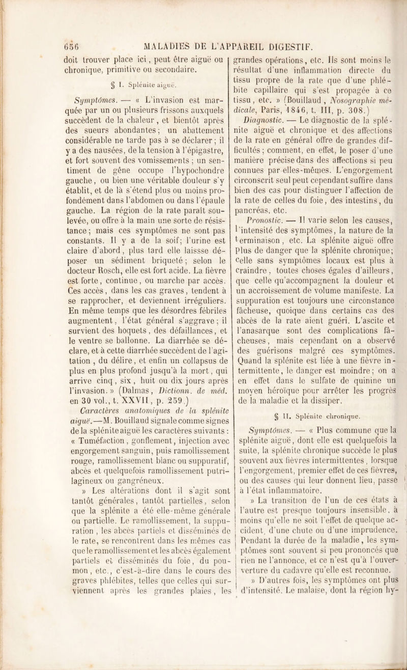 doit trouver place ici, peut être aiguë ou chronique, primitive ou secondaire. § I. Splénite aiyuë. Symptômes. — « L’invasion est mar- quée par un ou plusieurs frissons auxquels succèdent de la chaleur, et bientôt après des sueurs abondantes; un abattement considérable ne tarde pas à se déclarer ; il y a des nausées, de la tension à l’épigastre, et fort souvent des vomissements ; un sen- timent de gêne occupe l’hypochondre gauche , ou bien une véritable douleur s’y établit, et de là s’étend plus ou moins pro- fondément dans l’abdomen ou dans l’épaule gauche. La région de la rate paraît sou- levée, ou offre à la main une sorte de résis- tance ; mais ces symptômes ne sont pas constants. Il y a de la soif; l’urine est claire d’abord, plus tard elle laissse dé- poser un sédiment briqueté ; selon le docteur Rosch, elle est fort acide. La fièvre est forte, continue, ou marche par accès. Ces accès, dans les cas graves, tendent à se rapprocher, et deviennent irréguliers. En même temps que les désordres fébriles augmentent, l’état général s’aggrave ; il survient des hoquets, des défaillances, et le ventre se ballonne. La diarrhée se dé- clare, et à cette diarrhée succèdent de l'agi- tation , du délire, et enfin un collapsus de plus en plus profond jusqu’à la mort, qui arrive cinq, six , huit ou dix jours après l’invasion.» (Dalmas, Dictionn. de méd. en 30 vol., t. XXVII, p. 259.) Caractères anatomiques de la splénite aiguë.—M. Rouillaud signale comme signes de la splénite aiguë les caractères suivants : « Tuméfaction, gonflement, injection avec engorgement sanguin, puis ramollissement rouge, ramollissement blanc ou suppuratif, abcès et quelquefois ramollissement putri- lagineux ou gangréneux. » Les altérations dont il s'agit sont tantôt générales, tantôt partielles, selon que la splénite a été elle-même générale ou partielle. Le ramollissement, la suppu- ration , les abcès partiels et disséminés de le rate, se rencontrent dans les mêmes cas que le ramollissement et les abcès également partiels et disséminés du foie, du pou- mon, etc., c’est-à-dire dans le cours des graves phlébites, telles que celles qui sur- viennent après les grandes plaies, les grandes opérations, etc. Ils sont moins le résultat d’une inflammation directe du tissu propre de la rate que d’une phlé- bite capillaire qui s’est propagée à ce tissu, etc. » fBouillaud , Nosographie mé- dicale, Paris, 1 846, t. III, p. 308.) Diagnostic. — Le diagnostic de la splé- nite aiguë et chronique et des affections de la rate en général offre de grandes dif- ficultés ; comment, en effet, le poser d’une manière précise dans des affections si peu connues par elles-mêmes. L’engorgement circonscrit seul peut cependant suffire dans bien des cas pour distinguer l’affection de la rate de celles du foie, des intestins, du pancréas, etc. Pronostic. — Il varie selon les causes, l’intensité des symptômes, la nature de la terminaison, etc. La splénite aiguë offre Plus de danger que la splénite chronique; Celle sans symptômes locaux est plus à craindre, toutes choses égales d’ailleurs, que celle qu’accompagnent la douleur et un accroissement de volume manifeste. La suppuration est toujours une circonstance fâcheuse, quoique dans certains cas des abcès de la rate aient guéri. L’ascite et l’anasarque sont des complications fâ- cheuses , mais cependant on a observé des guérisons malgré ces symptômes. Quand la splénite est liée à une fièvre in- termittente, le danger est moindre; on a en effet dans le sulfate de quinine un moyen héroïque pour arrêter les progrès de la maladie et la dissiper. § II. Splénite chronique. Symptômes. — « Plus commune que la splénite aiguë, dont elle est quelquefois la suite, la splénite chronique succède le plus souvent aux fièvres intermittentes , lorsque l’engorgement, premier effet de ces fièvres, ou des causes qui leur donnent lieu, passe à l’état inflammatoire. » La transition de l’un de ces états à l’autre est presque toujours insensible, à moins qu’elle ne soit l'effet de quelque ac- cident, d’une chute ou d’une imprudence. Pendant la durée de la maladie, les sym- ptômes sont souvent si peu prononcés que rien ne l’annonce, et ce n’est qu’à l’ouver- verture du cadavre qu’elle est reconnue. » D’autres fois, les symptômes ont plus d’intensité. Le malaise, dont la région hy-