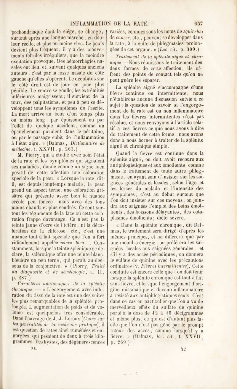 pochondriaque était le siège, so change, surtout après une longue marche, en dou- leur réelle, et plus ou moins vive. Le pouls devient plus fréquent ; il y a des mouve- ments fébriles irréguliers, que la moindre excitation provoque. Des hémorrhagies na- sales ont lieu, et, suivant quelques anciens auteurs, c’est par la fosse nasale du côté gauche qu’elles s’opèrent. Le décubitus sur le côté droit est de jour en jour plus pénible. Le ventre se gonfle, les extrémités inférieures maigrissent ; il survient de la toux, des palpitations, et peu à peu se dé- veloppent tous les symptômes de l’ascite. La mort arrive au bout d’un temps plus ou moins long, par épuisement ou par l’effet de quelque accident, comme un épanchement purulent dans le péritoine, ou par le passage subit de l’inflammation à l’état aigu. » (Dalmas , Dictionnaire de médecine, t. XXVII, p. 263.) M. Piorry, qui a étudié avec soin l’état de la rate et les symptômes qui signalent ses maladies, donne comme un signe bien positif de cette affection une coloration spéciale de la peau. « Lorsque la rate, dit- il, est depuis longtemps malade, la peau prend un aspect terne, une coloration gri- sâtre qui présente assez bien la nuance créole peu foncée , mais avec des tons moins chauds et plus cendrés. Ce sont sur- tout les téguments de la face où cette colo- ration frappe davantage. Ce n’est pas la teinte jaune d’ocre de l’ictère , ni la déco- loration de la chlorose, etc., c’est une nuance tout à fait spéciale que l’on a fort ridiculement appelée ictère bleu Con- stamment, lorsque la teinte splénique se dé- clare, la sclérotique offre une teinte blanc- bleuâtre un peu terne, qui paraît au-des- sous de la conjonctive. » ( Piorry, Traité du diagnostic et de séméiologie, t. II, p. 287.) Caractères anatomiques de la splénite chronique. — « L’engorgement avec indu- ration du tissu de la rate est une des suites les plus remarquables de la splénite pro- longée. L’augmentation de poids et de vo- lume est quelquefois très considérable. Dans l’ouvrage de J.-J. Leroux (Cours sur les généralités de la médecine pratique), il est question de rates ainsi tuméfiées et en- gorgées, qui pesaient de deux à trois kilo- grammes. Des kystes, des dégénérescences xi. variées, connues sous les noms de squirrho de cancer, etc., peuvent se développer dans la rate , à la suite de phlegmasies prolon- gées de cet organe. » (Loc. cit., p. 309.) Traitement de la splénite aiguë et chro- nique.—Nous réunissons le traitement des deux formes de cette affection; ils of- frent des points de contact tels qu’on ne peut guère les séparer. La splénite aiguë s’accompagne d’une fièvre continue ou intermittente; nous n’établirons aucune discussion suivie à ce sujet; la question de savoir si l’engorge- ment de la rate est ou non inflammatoire dans les fièvres intermittentes n’est pas résolue, et nous renvoyons à l’article rela- tif à ces fièvres ce que nous avons à dire du traitement de cette forme ; nous avons donc à nous borner à traiter de la splénite aiguë et chronique simple. Quand la fièvre est continue dans la splénite aiguë, on doit avoir recours aux antiphlogistiques et aux émollients, comme dans le traitement de toute autre phleg- masie , en ayant soin d’insister sur les sai- gnées générales et locales , selon l’âge et les forces du malade et l’intensité des symptômes; c’est au début surtout que l’on doit insister sur ces moyens; on join- dra aux saignées l’emploi des bains émol- lients , des boissons délayantes, des cata- plasmes émollients; diète sévère. « Dans la splénite chronique, dit Dal- mas, le traitement sera dirigé d’après les mômes principes, et ne différera que par une moindre énergie ; on préférera les sai- gnées locales aux saignées générales , et s’il y a des accès périodiques, on donnera le sulfate de quinine avec les précautions ordinaires (v. Fièvres intermittentes). Cette conduite est encore celle que l'on doit tenir lorsque la splénite chronique est tout à fait sans fièvre, et lorsque l’engorgement d’ori- gine miasmatique et devenu inflammatoire a résisté aux antiphlogistiques seuls. C’est dans ce cas en particulier que l’on a vu de merveilleux effets du sulfate de quinine porté à la dose de \ 2 à \ 5 décigrammes et même plus, ce qui est d’autant plus fa- cile que l’on n’est pas gôné par le prompt retour des accès, comme lorsqu’il y a fièvre. » (Dalmas, loc. cit., t. XXVII, p. 269.) h 2