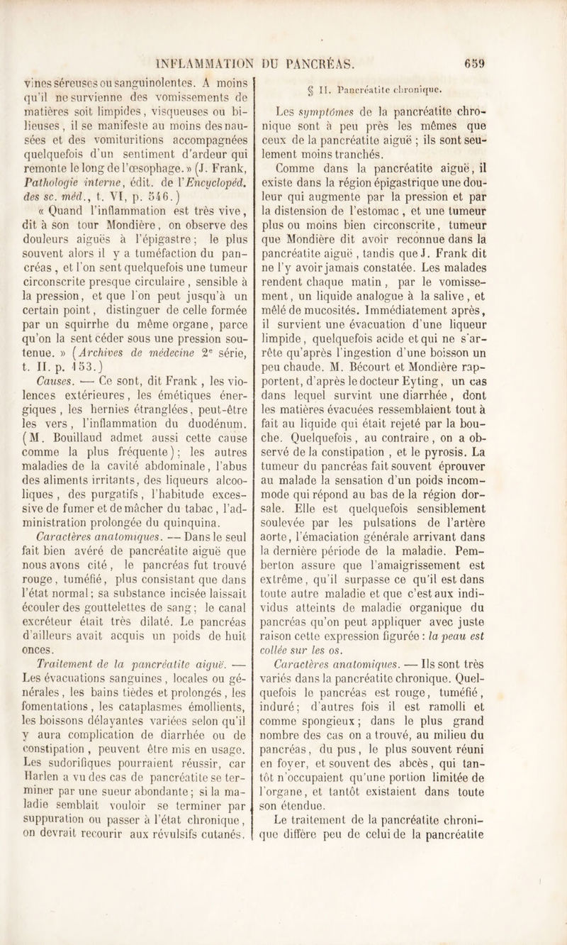 vines séreuses ou sanguinolentes. A moins qu’il ne survienne des vomissements de matières soit limpides, visqueuses ou bi- lieuses , il se manifeste au moins des nau- sées et des vomituritions accompagnées quelquefois d’un sentiment d'ardeur qui remonte le long de l’œsophage. » (J. Frank, Pathologie interne, édit, de YEncyclopéd. des sc. mëd., t. VI, p. 546.) « Quand l’inflammation est très vive, dit à son tour Mondière, on observe des douleurs aiguës à l’épigastre ; le plus souvent alors il y a tuméfaction du pan- créas , et l’on sent quelquefois une tumeur circonscrite presque circulaire , sensible à la pression, et que I on peut jusqu’à un certain point, distinguer de celle formée par un squirrhe du même organe, parce qu’on la sent céder sous une pression sou- tenue. » ( Archives de médecine 2e série, t. II. p. 153.] Causes. -—• Ce sont, dit Frank , les vio- lences extérieures , les émétiques éner- giques , les hernies étranglées, peut-être les vers, l’inflammation du duodénum. (M. Bouillaud admet aussi cette cause comme la plus fréquente); les autres maladies de la cavité abdominale, l’abus des aliments irritants, des liqueurs alcoo- liques , des purgatifs, l’habitude exces- sive de fumer et de mâcher du tabac, l’ad- ministration prolongée du quinquina. Caractères anatomiques. — Dans le seul fait bien avéré de pancréatite aiguë que nous avons cité , le pancréas fut trouvé rouge, tuméfié, plus consistant que dans l’état normal; sa substance incisée laissait écouler des gouttelettes de sang; le canal excréteur était très dilaté. Le pancréas d’ailleurs avait acquis un poids de huit onces. Traitement de la pancréatite aiguë. — Les évacuations sanguines , locales ou gé- nérales , les bains tièdes et prolongés , les fomentations, les cataplasmes émollients, les boissons délayantes variées selon qu’il y aura complication de diarrhée ou de constipation , peuvent être mis en usage. Les sudorifiques pourraient réussir, car Harlen a vu des cas de pancréatite se ter- miner par une sueur abondante ; si la ma- ladie semblait vouloir se terminer par, suppuration ou passer à l’état chronique, on devrait recourir aux révulsifs cutanés. § II. Pancréatite chronique. Les symptômes de la pancréatite chro- nique sont à peu près les mêmes que ceux de la pancréatite aiguë ; ils sont seu- lement moins tranchés. Comme dans la pancréatite aiguë, il existe dans la région épigastrique une dou- leur qui augmente par la pression et par la distension de l’estomac , et une tumeur plus ou moins bien circonscrite, tumeur que Mondière dit avoir reconnue dans la pancréatite aiguë , tandis que J. Frank dit ne l’y avoir jamais constatée. Les malades rendent chaque matin, par le vomisse- ment, un liquide analogue à la salive, et mêlé de mucosités. Immédiatement après, il survient une évacuation d’une liqueur limpide, quelquefois acide et qui ne s’ar- rête qu’après l’ingestion d’une boisson un peu chaude. M. Bécourt et Mondière rap- portent, d’après le docteur Eyting, un cas dans lequel survint une diarrhée , dont les matières évacuées ressemblaient tout à fait au liquide qui était rejeté par la bou- che. Quelquefois , au contraire , on a ob- servé de la constipation , et le pyrosis. La tumeur du pancréas fait souvent éprouver au malade la sensation d’un poids incom- mode qui répond au bas de la région dor- sale. Elle est quelquefois sensiblement soulevée par les pulsations de l’artère aorte, l’émaciation générale arrivant dans la dernière période de la maladie. Pem- berton assure que l'amaigrissement est extrême, qu’il surpasse ce qu’il est dans toute autre maladie et que c’est aux indi- vidus atteints de maladie organique du pancréas qu’on peut appliquer avec juste raison cette expression figurée : la peau est collée sur les os. Caractères anatomiques. — Us sont très variés dans la pancréatite chronique. Quel- quefois le pancréas est rouge, tuméfié , induré; d’autres fois il est ramolli et comme spongieux ; dans le plus grand nombre des cas on a trouvé, au milieu du pancréas, du pus , le plus souvent réuni en foyer, et souvent des abcès, qui tan- tôt n’occupaient qu’une portion limitée de l’organe, et tantôt existaient dans toute son étendue. Le traitement de la pancréatite chroni- que diffère peu de celui de la pancréatite