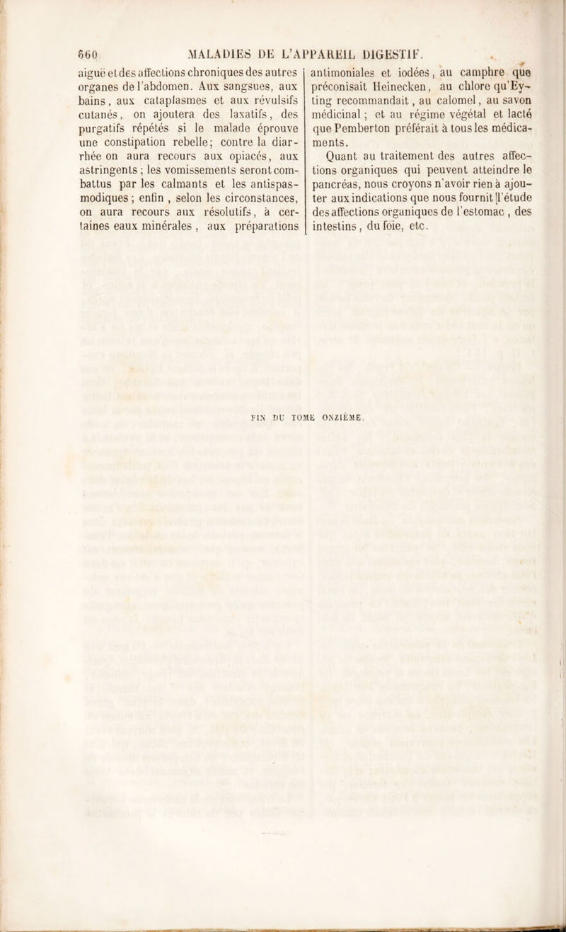 aiguë etdes affections chroniques des autres organes deî’abdomen. Aux sangsues, aux bains, aux cataplasmes et aux révulsifs cutanés, on ajoutera des laxatifs, des purgatifs répétés si le malade éprouve une constipation rebelle; contre la diar- rhée on aura recours aux opiacés, aux astringents ; les vomissements seront com- battus par les calmants et les antispas- modiques ; enfin , selon les circonstances, on aura recours aux résolutifs, à cer- taines eaux minérales , aux préparations antimoniales et iodées, au camphre que préconisait Heinecken, au chlore qu’Ey- ting recommandait, au calomel, au savon médicinal ; et au régime végétal et lacté que Pemberton préférait à tous les médica- ments. Quant au traitement des autres affec- tions organiques qui peuvent atteindre le pancréas, nous croyons n’avoir rien à ajou- ter aux indications que nous fournit [l’étude désaffections organiques de l’estomac , des intestins, du foie, etc. FIN DU TOME ONZIEME