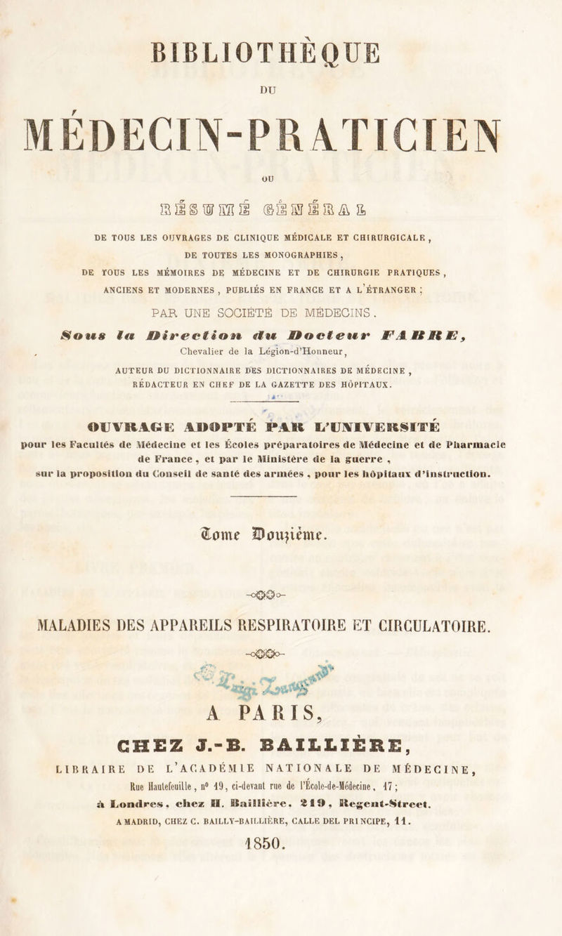 MEDECIN-PRATICIEN DE TOUS LES OUVRAGES DE CLINIQUE MÉDICALE ET CHIRURGICALE, DE TOUTES LES MONOGRAPHIES, DE TOUS LES MÉMOIRES DE MÉDECINE ET DE CHIRURGIE PRATIQUES , ANCIENS ET MODERNES , PUBLIÉS EN FRANCE ET A L’ÉTRANGER ; PAR UNE SOCIÉTÉ DE MÉDECINS . Sous tu Direction* clii Docteur JF' ADDtï 9 Chevalier de la Légion-d’Honneur, AUTEUR DU DICTIONNAIRE DES DICTIONNAIRES DE MEDECINE , RÉDACTEUR EN CHEF DE LA GAZETTE DES HÔPITAUX. OlVIUCii: ADOPTE PAO l/UOTlTCRSITi: pour les Facultés «le Médecine et les Écoles préparatoires de Médecine et «le Pharmacie de France , et par le Ministère de la guerre , sur la proposition «lu Conseil de santé «les armées , pour les hôpitaux d’instruction. Zome IDoujime. -O00a- MALADIES DES APPAREILS RESPIRATOIRE ET CIRCULATOIRE. A PARIS, CHEZ J.-B. BAILLIÈRE, LIBRAIRE DE l’ACADÉMIE NATIONALE DE MÉDECINE, r Rue Hautefouille, n° 19, ci-devant rue de l’Ecole-de-Médecine, 47 ; à Londres, chez fil. Baillière. 219, Stegeut-Streel. A MADRID, CHEZ C. BAILLY-BAILLIÈRE, CALLE DEL PRINCIPE, 11. 1850.