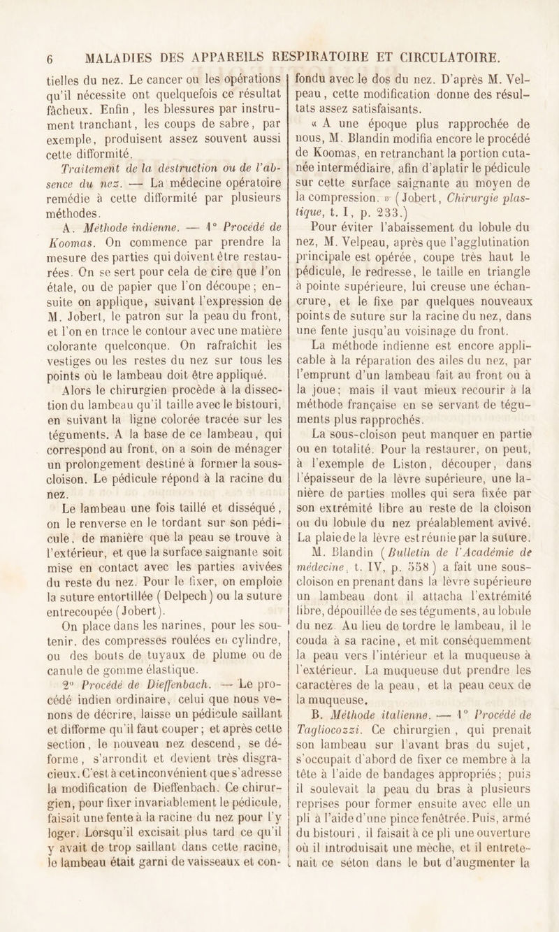 tielles du nez. Le cancer ou les opérations qu’il nécessite ont quelquefois ce résultat fâcheux. Enfin , les blessures par instru- ment tranchant, les coups de sabre, par exemple, produisent assez souvent aussi cette difformité. Traitement de la destruction ou de l’ab- sence du nez. — La médecine opératoire remédie à cette difformité par plusieurs méthodes. A. Méthode indienne. — 4° Procédé de Koomas. On commence par prendre la mesure des parties qui doivent être restau- rées. On se sert pour cela de cire que l’on étale, ou de papier que l’on découpe; en- suite on applique, suivant l’expression de M. Jobert, le patron sur la peau du front, et l’on en trace le contour avec une matière colorante quelconque. On rafraîchit les vestiges ou les restes du nez sur tous les points où le lambeau doit être appliqué. Alors le chirurgien procède à la dissec- tion du lambeau qu'il taille avec le bistouri, en suivant la ligne colorée tracée sur les téguments. A la base de ce lambeau, qui correspond au front, on a soin de ménager un prolongement destiné à former la sous- cloison. Le pédicule répond à la racine du nez. Le lambeau une fois taillé et disséqué, on le renverse en le tordant sur son pédi- cule, de manière que la peau se trouve à l’extérieur, et que la surface saignante soit mise en contact avec les parties avivées du reste du nez. Pour le fixer, on emploie la suture entortillée ( Delpech) ou la suture entrecoupée (Jobert). On place dans les narines, pour les sou- tenir. des compresses roulées en cylindre, ou des bouts de tuyaux de plume ou de canule de gomme élastique. 2° Procédé de Dieffenbach. —- Le pro- cédé indien ordinaire, celui que nous ve- nons de décrire, laisse un pédicule saillant et difforme qu'il faut couper ; et après cette section, le nouveau nez descend, se dé- forme , s’arrondit et devient très disgra- cieux. C'est à cet inconvénient que s’adresse la modification de Dieffenbach. Ce chirur- gien, pour fixer invariablement le pédicule, faisait une fente à la racine du nez pour l’y loger. Lorsqu’il excisait plus tard ce qu’il y avait de trop saillant dans cette racine, le lambeau était garni de vaisseaux et con- ! fondu avec le dos du nez. D’après M. Vel- peau , cette modification donne des résul- tats assez satisfaisants. « A une époque plus rapprochée de nous, M. Blandin modifia encore le procédé de Koomas, en retranchant la portion cuta- née intermédiaire, afin d’aplatir le pédicule sur cette surface saignante au moyen de la compression. » (Jobert, Chirurgie plas- tique, t. I, p. 233.) Pour éviter l’abaissement du lobule du nez, M. Velpeau, après que l’agglutination principale est opérée, coupe très haut le pédicule, le redresse, le taille en triangle à pointe supérieure, lui creuse une échan- crure, et le fixe par quelques nouveaux points de suture sur la racine du nez, dans une fente jusqu’au voisinage du front. La méthode indienne est encore appli- cable à la réparation des ailes du nez, par l’emprunt d’un lambeau fait au front ou à la joue; mais il vaut mieux recourir à la méthode française en se servant de tégu- ments plus rapprochés. La sous-cloison peut manquer en partie ou en totalité. Pour la restaurer, on peut, à l’exemple de Liston, découper, dans l’épaisseur de la lèvre supérieure, une la- nière de parties molles qui sera fixée par son extrémité libre au reste de la cloison ou du lobule du nez préalablement avivé. La plaiede la lèvre est réunie par la suture. M. Blandin (Bulletin de VAcadémie de médecine, t. IV, p. 558 ) a fait une sous- cloison en prenant dans la lèvre supérieure un lambeau dont il attacha l’extrémité fibre, dépouillée de ses téguments, au lobule du nez. Au lieu de tordre le lambeau, il le couda à sa racine, et mit conséquemment la peau vers l’intérieur et la muqueuse à l’extérieur. La muqueuse dut prendre les caractères de la peau, et la peau ceux de la muqueuse. B. Méthode italienne. — 1° Procédé de Tagliocozzi. Ce chirurgien , qui prenait son lambeau sur l’avant bras du sujet, s’occupait d’abord de fixer ce membre à la tête à l’aide de bandages appropriés; puis il soulevait la peau du bras à plusieurs reprises pour former ensuite avec elle un pli â l’aide d’une pince fenêtrée. Puis, armé du bistouri, il faisait à ce pli une ouverture où il introduisait une mèche, et il entrete- i nait ce séton dans le but d’augmenter la