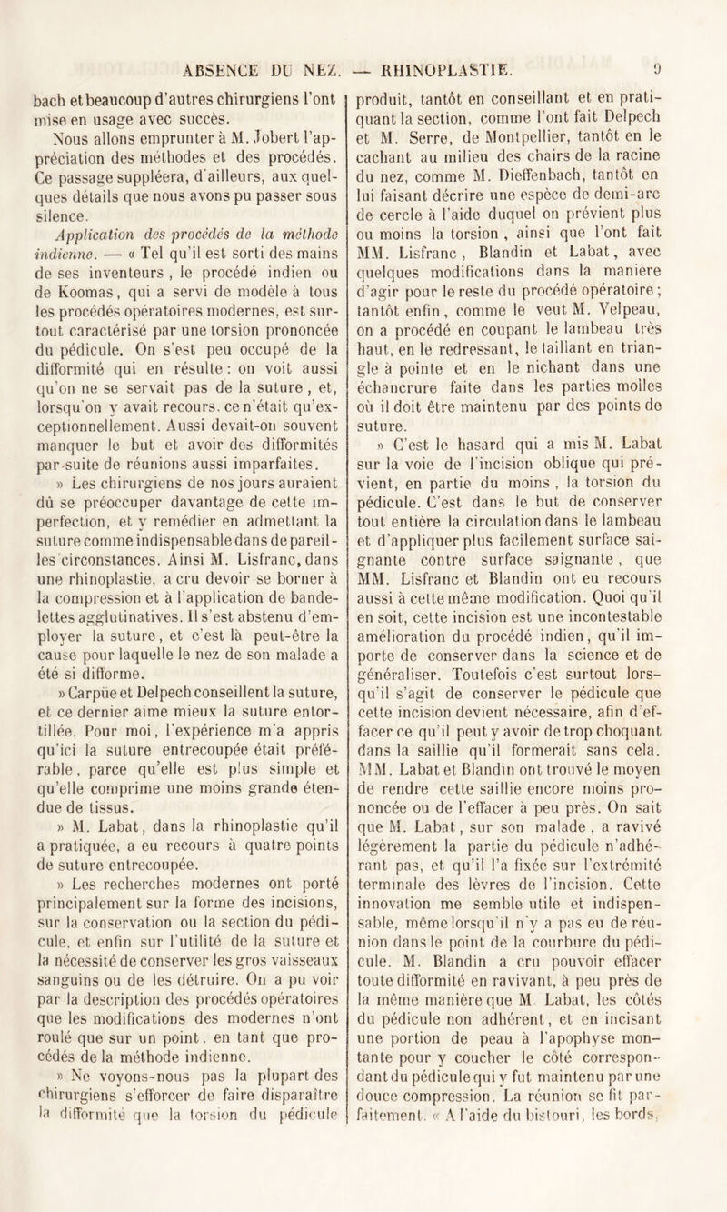 bach et beaucoup d’autres chirurgiens l’ont mise en usage avec succès. Nous allons emprunter à M. Jobert l’ap- préciation des méthodes et des procédés. Ce passage suppléera, d'ailleurs, aux quel- ques détails que nous avons pu passer sous silence. Application des procédés de la méthode indienne. — « Tel qu’il est sorti des mains de ses inventeurs , le procédé indien ou de Koomas, qui a servi de modèle à tous les procédés opératoires modernes, est sur- tout caractérisé par une torsion prononcée du pédicule. On s’est peu occupé de la difformité qui en résulte : on voit aussi qu’on ne se servait pas de la suture , et, lorsqu'on y avait recours, ce n’était qu’ex- ceptionnellement. Aussi devait-on souvent manquer le but et avoir des difformités pamsuite de réunions aussi imparfaites. » Les chirurgiens de nos jours auraient dû se préoccuper davantage de cette im- perfection, et y remédier en admettant la suture comme indispensable dans de pareil- les circonstances. Ainsi M. Lisfranc, dans une rhinoplastie, a cru devoir se borner à la compression et à l’application de bande- lettes agglutinatives. il s’est abstenu d’em- ployer la suture, et c’est là peut-être la cause pour laquelle le nez de son malade a été si difforme. » Carpüe et Delpech conseillent la suture, et ce dernier aime mieux la suture entor- tillée. Pour moi, l'expérience m’a appris qu’ici la suture entrecoupée était préfé- rable , parce qu’elle est plus simple et quelle comprime une moins grande éten- due de tissus. » M. Labat, dans la rhinoplastie qu’il a pratiquée, a eu recours à quatre points de suture entrecoupée. » Les recherches modernes ont porté principalement sur la forme des incisions, sur la conservation ou la section du pédi- cule, et enfin sur l’utilité de la suture et la nécessité de conserver les gros vaisseaux sanguins ou de les détruire. On a pu voir par la description des procédés opératoires que les modifications des modernes n’ont roulé que sur un point, en tant que pro- cédés de la méthode indienne. » Ne voyons-nous pas la plupart des chirurgiens s’efforcer de faire disparaître la difformité que la torsion du pédicule produit, tantôt en conseillant et en prati- quant la section, comme font fait Delpech et M. Serre, de Montpellier, tantôt en le cachant au milieu des chairs de la racine du nez, comme M. Dieffenbach, tantôt en lui faisant décrire une espèce de demi-arc de cercle à l’aide duquel on prévient plus ou moins la torsion , ainsi que l’ont fait MM. Lisfranc, Blandin et Labat, avec quelques modifications dans la manière d’agir pour le reste du procédé opératoire ; tantôt enfin, comme le veut M. Velpeau, on a procédé en coupant le lambeau très haut, en le redressant, le taillant en trian- gle à pointe et en le nichant dans une échancrure faite dans les parties molles où il doit être maintenu par des points de suture. » C’est le hasard qui a mis M. Labat sur la voie de l'incision oblique qui pré- vient, en partie du moins , la torsion du pédicule. C’est dans le but de conserver tout entière la circulation dans le lambeau et d'appliquer plus facilement surface sai- gnante contre surface saignante, que MM. Lisfranc et Blandin ont eu recours aussi à cette même modification. Quoi qu'il en soit, cette incision est une incontestable amélioration du procédé indien, qu’il im- porte de conserver dans la science et de généraliser. Toutefois c’est surtout lors- qu’il s’agit de conserver le pédicule que cette incision devient nécessaire, afin d'ef- facer ce qu’il peut y avoir de trop choquant dans la saillie qu’il formerait sans cela. MM. Labat et Blandin ont trouvé le moyen de rendre cette saillie encore moins pro- noncée ou de l’effacer à peu près. On sait que M. Labat, sur son malade , a ravivé légèrement la partie du pédicule n’adhé- rant pas, et qu’il l’a fixée sur l’extrémité terminale des lèvres de l’incision. Cette innovation me semble utile et indispen- sable, même lorsqu’il n'v a pas eu de réu- nion dans le point de la courbure du pédi- cule. M. Blandin a cru pouvoir effacer toute difformité en ravivant, à peu près de la même manière que M Labat, les côtés du pédicule non adhérent, et en incisant une portion de peau à l’apophyse mon- tante pour y coucher le côté correspon- dant du pédicule qui y fut maintenu par une douce compression. La réunion se fit par- faitement. « A l’aide du bistouri, les bords,■