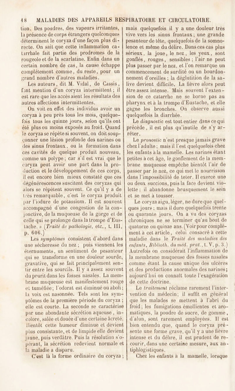 tion. Des poudres, des vapeurs irritantes, la présence de corps étrangers quelconques déterminent le coryza d’une façon plus di- recte. On sait que cette inflammation ca- tarrhale fait partie des prodromes de la rougeole et de la scarlatine. Enfin dans un certain nombre de cas, la cause échappe complètement comme, du reste, pour un grand nombre d’autres maladies. Les auteurs, dit M. Vidai, de Cassis, font mention d’un coryza intermittent ; il est rare que les accès aient les résultats des autres affections intermittentes. On voit en effet des individus avoir un coryza à peu près tous les mois, quelque- fois tous les quinze jours, selon qu’ils ont été plus ou moins exposés au froid. Quand le coryza se répète si souvent, on doit soup- çonner une lésion profonde des narines ou des sinus frontaux, ou la formation dans ces cavités de quelque produit nouveau, comme un polype; car s’il est vrai que le coryza peut avoir une part dans la pro- duction et le développement de ces corps, il est encore bien mieux constaté que ces dégénérescences suscitent des coryzas qui alors se répètent souvent. Ce qu’il y a de très remarquable, c’est le coryza produit par l’iodure de potassium. Il est souvent accompagné d’une congestion de la con- jonctive, de la muqueuse de la gorge et de celle qui se prolonge dans la trompe d’Eus- tache. » (Traité de pathologie, etc., t. III, p. 606.) Les symptômes consistent d’abord dans une sécheresse du nez ; puis viennent les éternuments, un sentiment de pesanteur qui se transforme en une douleur sourde, gravative, qui se fait principalement sen- tir entre les sourcils. Il y a assez souvent du prurit dans les fosses nasales. La mem- brane muqueuse est manifestement rouge et tuméfiée; l'odorat est diminué ou aboli; la voix est nasonnée. Tels sont les sym- ptômes de la première période du coryza ; elle est courte. La seconde se caractérise par une abondante sécrétion aqueuse , in- colore, salée et douée d’une certaine âcreté. bientôt cette humeur diminue et devient plus consistante, et de limpide elle devient jaune, puis verdâtre. Puis la résolution s’o- pérant, la sécrétion redevient normale et îa maladie a disparu. C’est là la forme ordinaire du coryza ; j mais quelquefois il y a une douleur très vive vers les sinus frontaux; une grande pesanteur de tête, quelquefois de la somno- lence et même du délire. Dans ces cas plus sérieux, la joue, le nez, les yeux, sont gonflés, rouges , sensibles ; l’air ne peut plus passer par le nez, et l’on remarque un commencement de surdité ou un bourdon- nement d’oreilles ; la déglutition de la sa- live devient difficile. La fièvre alors peut être assez intense. Mais souvent l’exten- sion de ce catarrhe ne se borne pas au pharynx et à la trompe d'Eustache, et elle gagne les bronches. On observe aussi quelquefois la diarrhée. Le diagnostic est tout entier dans ce qui précède , il est plus qu’inutile de s’y ar- rêter. Le pronostic n’est presque jamais grave chez l’adulte ; mais il l'est quelquefois chez les enfants à la mamelle. Les narines étant petites à cet âge, le gonflement de la mem- brane muqueuse empêche bientôt l’air de passer par le nez, ce qui met le nourrisson dans l’impossibilité de teter. Il exerce une ou deux succions, puis la face devient vio- lette ; il abandonne brusquement le sein et se met à tousser. Le coryza aigu, léger, ne dure que quel- ques jours ; mais il dure quelquefois trente ou quarante jours. On a vu des coryzas chroniques ne se terminer qu’au bout de quatorze ou quinze ans. (Voir pour complé- ment à cet article, celui consacré à cette maladie dans le Traité des maladies des enfants, Biblioth. duméd. prat., t. V, p. 3.) Autrefois on considérait l’inflammation de la membrane muqueuse des fosses nasales comme étant la cause unique des ulcères et des productions anormales des narines; aujourd’hui on connaît toute l’exagération de cette doctrine. Le traitement réclame rarement l’inter- vention du médecin; il suffit en général que les malades se mettent à l’abri du froid; les fumigations émollientes et aro- matiques, la poudre de sucre, de gomme , d’alun, sont rarement employées. Il est bien entendu que, quand le coryza pré - sente une forme grave, qu’il y a une fièvre intense et du délire, il est prudent de re- courir, dans une certaine mesure, aux an- tiphlogistiques. Chez les enfants à la mamelle, lorsque