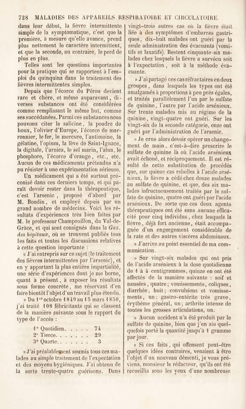 dans leur début, la fièvre intermittente simple de la symptomatique, c’est que la première, à mesure qu’elle avance, prend plus nettement le caractère intermittent, et que la seconde, au contraire, le perd de plus en plus. Telles sont les questions importantes pour la pratique qui se rapportent à l'em- ploi du quinquina dans le traitement des fièvres intermittentes simples. Depuis que l’écorce du Pérou devient rare et chère, et même auparavant, di- verses substances ont été considérées comme remplissant le même but, comme ses succédanées. Parmi ces substances nous pouvons citer la salicine, la poudre de houx, l’olivier d’Europe, l'écorce de mar- ronnier, le fer, le mercure, l’antimoine, la gélatine, l’opium, la fève de Saint-Ignace, la digitale, l’arnica, le sel marin, l’alun, le phosphore, l’écorce d’orange, etc., etc. Aucun de ces médicaments prétendus n’a pu résister à une expérimentation sérieuse. Un médicament qui a été surtout pré- conisé dans ces derniers temps, et qui pa- raît devoir rester dans la thérapeutique, c’est l’arsenic , proposé d’abord par M. Boudin, et employé depuis par un grand nombre de médecins. Voici les ré- sultats d’expériences très bien faites par M. le professeur Champouillon, du Val-de- Grâce, et qui sont consignés dans la Gaz. des hôpitaux, où se trouvent publiés tous les faits et toutes les discussions relatives à cette question importante : « J’ai entrepris sur ce sujet (le traitement des fièvres intermittentes par l’arsenic), et en y apportant la plus entière impartialité, une série d’expériences dont je me borne, quant à présent, à exposer les résultats sous forme concrète, me réservant d’en faire bientôt l’objetd’un travail plus étendu. » Du 1er octobre I 849 au 1 5 mars 1850, j’ai traité 108 fébricitants qui se classent de la manière suivante sous le rapport du type de l’accès : 1° Quotidien 74 2° Tierce 29 3° Quarte 3 i) J ’ai préalablement soumis tous ces ma - lades au simple traitement de l’expectation et des moyens hygiéniques. J’ai obtenu de la sorte trentç-cjuatre guérisons. Dans vingt-trois autres cas où la fièvre était liée à des symptômes d’embarras gastri- ques , dix-huit malades ont guéri par la seule administration des évacuants (vomi- tifs et laxatifs). Restent cinquante-six ma- lades chez lesquels la fièvre a survécu soit à l’expectation , soit à la méthode éva- cuante. » J’ai partagé ces cas réfractaires en deux groupes, dans lesquels les types ont été amalgamés à proportions à peu près égales, et traités parallèlement l’un par le sulfate de quinine, l’autre par l’acide arsénieux. Sur trente malades mis au régime de la quinine, vingt-quatre ont guéri. Sur les vingt-six de la seconde catégorie, onze ont guéri par l'administration de l’arsenic. » Je crus alors devoir opérer un change- ment de main , c’est-à-dire prescrire le sulfate de quinine là où l’acide arsénieux avait échoué, et réciproquement. Il est ré- sulté de cette substitution de procédés que, sur quinze cas rebelles à l’acide arsé- nieux, la fièvre a cédé chez douze malades au sulfate de quinine, et que, des six ma- lades infructueusement traités par le sul- fate de quinine, quatre ont guéri par l’acide arsénieux. De sorte que ces deux agents thérapeutiques ont été sans aucune effica- cité pour cinq individus , chez lesquels la fièvre, déjà fort ancienne, était accompa- gnée d’un engorgement considérable de la rate et des autres viscères abdominaux. x&gt; J’arrive au point essentiel de ma com- munication. » Sur vingt-six malades qui ont pris de l’acide arsénieux à la dose quotidienne de \ à 4 centigrammes, quinze en ont été affectés de la manière suivante : soif et nausées , quatre ; vomissements, coliques , diarrhée, huit ; convulsions et vomisse- ments , un ; gastro-entérite très grave, érythème général, un; arthrite intense de toutes les grosses articulations, un. » Aucun accident n’a été produit par le sulfate de quinine, bien que j’en aie quel- quefois porté la quantité jusqu’à 1 gramme par jour. » Si ces faits , qui offensent peut-être quelques idées contraires, venaient à être l’objet d'un nouveau démenti, je vous pré- viens, monsieur le rédacteur, qu’ils ont été recueillis sous les yeux d’une nombreuse