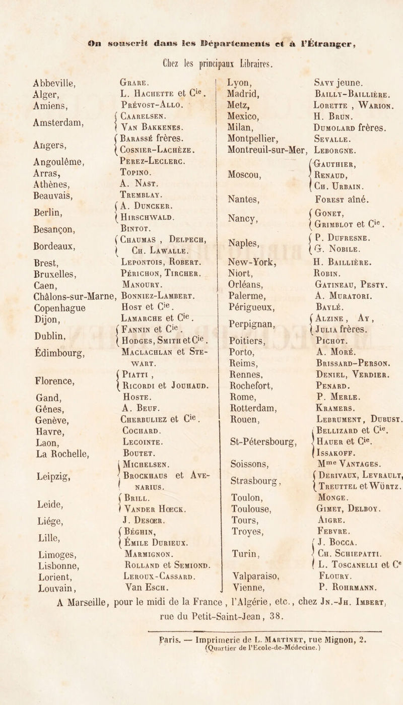 0m souscrit, dans les départements et à l’Étranger. Chez les principaux Libraires. Abbeville, Alger, Amiens, Amsterdam, Angers, Angoulême, Arras, Athènes, Beauvais, Berlin, Besançon, Bordeaux, Brest, Bruxelles, Caen, Grare. L. Hachette et Cie. Prévost-Allo. j Caarelsen. } Yan Bakkenes. ( Barassé frères. ( Cosnier-Lachèze . Perez-Leclerc. Topino. A. Nast. Tremblay. (A. Duncker. I Hirschwald. Bintot. ( Chaumas , Delpech, I Ch. Lawalle. Lepontois, Robert. Périchon, Tircher. Manoury. Châlons-sur-Marne, Bonniez-Lambert. Copenhague Dijon, Dublin, Édimbourg, Florence, Gand, Gênes, Genève, Havre, Laon, La Rochelle, Leipzi or O» Leide, Liège, Lille, Limoges, Lisbonne, Lorient, Louvain, Host et C!e. Lamarche et Cie. ( Fannin et Cie . ( Hodges, Smith etCie . Maclachlan et Ste- wart. ( Piatti , (Ricordi et Joühaüd. Hoste. A. Beuf. Cherbuliez et Cie. CoCHARD. Lecointe. Boutet. i Michelsen. I Brockhaus et Ave- ' NARIUS. \ Brill. ) Yander Hqeck. J. Desqer. ( Béghin, ( Émile Durieux. Marmignon. Rolland et Semiond. Leroux-Cassard. Yan Esch. Lyon, Madrid, Metz, Mexico, Milan, Montpellier, Savy jeune. Bailly-Baillière. Lorette , Wàrion. H. Brun. Dumolard frères. Sevalle. Montreuil-sur-Mer, Leborgne. ( Gauthier, Moscou, Nantes, Nancy, Naples, New-York, Niort, Orléans, Palerme, Périgueux, Perpignan, Poitiers, Porto, Reims, Rennes, Rochefort, Rome, Rotterdam, Rouen, St-Pétersbourg, Soissons, Strasbourg, Toulon, Toulouse, Tours, Troyes, Turin, Yalparaiso, Vienne, {Renaud, Ch. Urbain. Forest aîné. ( Gonet, ( Grimblot et Cie. ( P. Dufresne. (G. Nobile. H. Baillière. Robin. Gatineau, Pesty. A. Muratori. Bayle. Ç AlZINE , A Y , 1 Julia frères. Pichot. A. More. Brissard-Person. Deniel, Yerdier. Pénard. P. Merle. Kramers. Lebrument, Dubust. ÎBellizard et Cie. Hauer et Cie. ISSAKOFF. Mme Yantages. f Derivaux, Levrault, \ Treuttel et Würtz. Monge. Gimet, Delboy. Aigre. Febvre. { J. Bocca. ' Ch. Schiepatti. / L. Toscanelli et Ce Floury. P. Rohrmann. A Marseille, pour le midi de la France , l’Algérie, etc., chez Jn.-Jh. Imbert, rue du Petit-Saint-Jean, 38. Paris. — Imprimerie (le L. Martinet, rue Mignon, 2. (Quartier de l’Ecole-de-Mcdecine.)