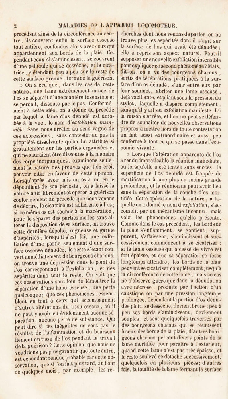 procédant ainsi de la circonférence au cen- tre , ils couvrent enfin la surface osseuse tout entière, confondus alors avec ceux qui appartiennent aux bords de la plaie. Ce- pendant ceux-ci s’amincissent, se couvrent d’une pellicule qui se dessèche, et la cica- trice , s’étendant peu à peu sur le reste de cette surface grenue , termine la guérison. » On a cru que , dans les cas de cette nature, une lame extrêmement mince de Los se séparait d’une manière insensible et se perdait, dissoute par le pus. Conformé- ment à cette idée , on a donné au procédé par lequel la lame d’os dénudé est déro- bée à la vue , le nom d'exfoliation insen- sible, Sans nous arrêter au sens vague de ces expressions , sans contester au pus la propriété dissolvante qu’on lui attribue si gratuitement sur les parties organisées et qui ne sauraient être dissoutes à la manière des corps inorganiques, examinons seule- ment la nature des preuves que l’on croit pouvoir citer en faveur de cette opinion. Lorsqu’après avoir mis un os à nu en le dépouillant de son périoste , on a laissé la nature agir librement et opérer la guérison conformément au procédé que nous venons de décrire, la cicatrice est adhérente à l’os ; si ce même os est soumis à la macération , pour le séparer des parties molles sans al- térer la disposition de sa surface, on trouve cette dernière dépolie, rugueuse et garnie d’aspérités ; lorsqu'il s’est fait une exfo- liation d’une partie seulement d’une sur- face osseuse dénudée, le reste s’étant cou- vert immédiatement de bourgeons charnus, on trouve une dépression dans le point de l’os correspondant à l’exfoliation , et des aspérités dans tout le reste. On voit que ces observations sont loin de démontrer la séparation d’une lame osseuse , une perte quelconque; que ces phénomènes ressem- blent en tout à ceux qui accompagnent d’autres altérations du tissu osseux, où il ne peut y avoir eu évidemment aucune sé- paration, aucune perte de substance. Qui peut dire si ces inégalités ne sont pas le résultat de l’inflammation et du boursou* flement du tissu de l’os pendant le travail delà guérison ? Cette opinion, que nous ne voudrions pasplusgarantir que toute autre, est cependant rendue probable par cette ob- servation, que si l’on fait plus tard, au bout de quelques mois , pur exemple, les re- cherches dont nous venons de parler, on rm trouve plus les aspérités dont il s’agit sur la surface de l’os qui avait été dénudée ; elle a repris son aspect naturel. Faut-il supposer une nouvelle exfoliation insensible pourexpliquer ce second phénomène? Mais, dit-on, on a vu des bourgeons charnus , sortis de térébrations pratiquées à la sur- face d’un os dénudé, s’unir entre eux par leur sommet, abriter une lame osseuse , déjà vacillante, et pliant sous la pression du stylet, laquelle a disparu complètement, sans qu’il y ait eu exfoliation manifeste. Ici la raison s’arrête, et l’on ne peut se défen- dre de souhaiter de nouvelles observations propres à mettre hors de toute contestation un fait aussi extraordinaire et aussi peu conforme à tout ce qui se passe dans l’éco- nomie vivante. » Lorsque l’altération apparente de l’os a rendu impraticable la réunion immédiate, ou lorsqu’elle a été tentée sans succès , la superficie de l’os dénudé est frappée de mortification à une plus ou moins grande profondeur, et la réunionne peut avoir lieu sans ia séparation de la couche d’os mor- tifiée. Cette opération de la nature , à la- quelle on a donné le nom d'exfoliation, s’ac- complit par un mécanisme inconnu; mais voici les phénomènes qu elle présente. Comme dans le cas précédent, les bords de la plaie s’enflamment, se gonflent, sup- purent, s’affaissent, s’amincissent et suc- cessivement commencent à se cicatriser : si la lame osseuse qui a cessé de vivre est fort épaisse, et que sa séparation se fasse longtemps attendre, les bords de la plaie peuvent se cicatriser complètement j usquA la circonférence de cette lame ; mais ce cas ne s’observe guère que dans la dénudation avec nécrose , produite par l’action d’un caustique ou par une pression longtemps prolongée. Cependant la portion d’os dénu- dée pâlit, se dessèche, devient brune ; peu à peu ses bords s’amincissent, deviennent souples, et sont quelquefois traversés par des bourgeons charnus qui se réunissent à ceux des bords de la plaie ; d’autres bour- geons charnus percent divers points de la lame mortifiée pour paraître à l’extérieur, quand cette lame n’est pas très épaisse, et le reste soulevé se détache successivement, quelquefois en plusieurs pièces; d’autres fois, la totalité delà lame formant la surface