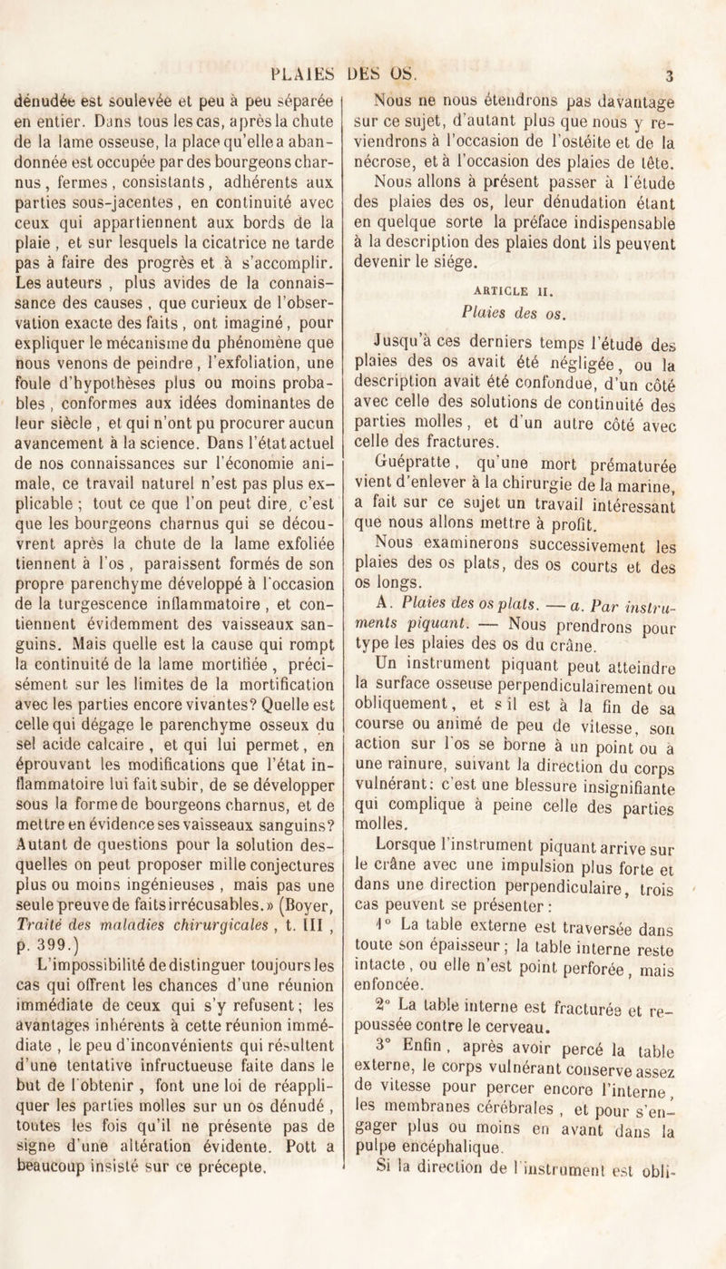 dénudée est soulevée et peu à peu séparée en entier. Dans tous les cas, après la chute de la lame osseuse, la place qu’elle a aban- donnée est occupée par des bourgeons char- nus , fermes , consistants, adhérents aux parties sous-jacentes, en continuité avec ceux qui appartiennent aux bords de la plaie , et sur lesquels la cicatrice ne tarde pas à faire des progrès et à s’accomplir. Les auteurs , plus avides de la connais- sance des causes , que curieux de l’obser- vation exacte des faits , ont imaginé, pour expliquer le mécanisme du phénomène que nous venons de peindre , l’exfoliation, une foule d’hypothèses plus ou moins proba- bles , conformes aux idées dominantes de leur siècle , et qui n’ont pu procurer aucun avancement à la science. Dans l’état actuel de nos connaissances sur l’économie ani- male, ce travail naturel n’est pas plus ex- plicable ; tout ce que l’on peut dire, c’est que les bourgeons charnus qui se décou- vrent après la chute de la lame exfoliée tiennent à l’os , paraissent formés de son propre parenchyme développé à l'occasion de la turgescence inflammatoire , et con- tiennent évidemment des vaisseaux san- guins. Mais quelle est la cause qui rompt la continuité de la lame mortitiée , préci- sément sur les limites de la mortification avec les parties encore vivantes? Quelle est celle qui dégage le parenchyme osseux du se! acide calcaire , et qui lui permet, en éprouvant les modifications que l’état in- flammatoire lui fait subir, de se développer sous la forme de bourgeons charnus, et de mettre en évidence ses vaisseaux sanguins? Autant de questions pour la solution des- quelles on peut proposer mille conjectures plus ou moins ingénieuses , mais pas une seule preuve de faits irrécusables.» (Boyer, Traité des maladies chirurqicales , t. III , p. 399.) L’impossibilité de distinguer toujours les cas qui offrent les chances d’une réunion immédiate de ceux qui s’y refusent; les avantages inhérents à cette réunion immé- diate , le peu d’inconvénients qui résultent d’une tentative infructueuse faite dans le but de l'obtenir , font une loi de réappli- quer les parties molles sur un os dénudé , toutes les fois qu’il ne présente pas de signe d’une altération évidente. Pott a beaucoup insisté sur ce précepte. Nous ne nous étendrons pas davantage sur ce sujet, d’autant plus que nous y re- viendrons à l’occasion de l’ostéite et de la nécrose, et à l’occasion des plaies de tête. Nous allons à présent passer à l'étude des plaies des os, leur dénudation étant en quelque sorte la préface indispensable à la description des plaies dont ils peuvent devenir le siège. ARTICLE II. Plaies des os. Jusqu à ces derniers temps l’étude des plaies des os avait été négligée, ou la description avait été confondue, d’un côté avec celle des solutions de continuité des parties molles, et d’un autre côté avec celle des fractures. Guépratte, qu’une mort prématurée vient d’enlever à la chirurgie de la manne, a fait sur ce sujet un travail intéressant que nous allons mettre à profit. Nous examinerons successivement les plaies des os plats, des os courts et des os longs. A. Plaies des os plats. — a. Par instru- ments piquant. — Nous prendrons pour type les plaies des os du crâne. Un instrument piquant peut atteindre la surface osseuse perpendiculairement ou obliquement, et s il est à la fin de sa course ou animé de peu de vitesse, son action sur 1 os se borne à un point ou à une rainure, suivant la direction du corps vulnérant: c est une blessure insignifiante qui complique à peine celle des parties molles. Lorsque l’instrument piquant arrive sur le crâne avec une impulsion plus forte et dans une direction perpendiculaire, trois cas peuvent se présenter : 1° La table externe est traversée dans toute son épaisseur ; la table interne reste intacte , ou elle n’est point perforée , mais enfoncée. 2° La table interne est fracturée et re- poussée contre le cerveau. 3 Enfin , après avoir percé la table externe, le corps vulnérant conserve assez de vitesse pour percer encore l’interne, les membranes cérébrales , et pour s’en- gager plus ou moins en avant dans la pulpe encéphalique. Si la direction de 1 instrument est obli-