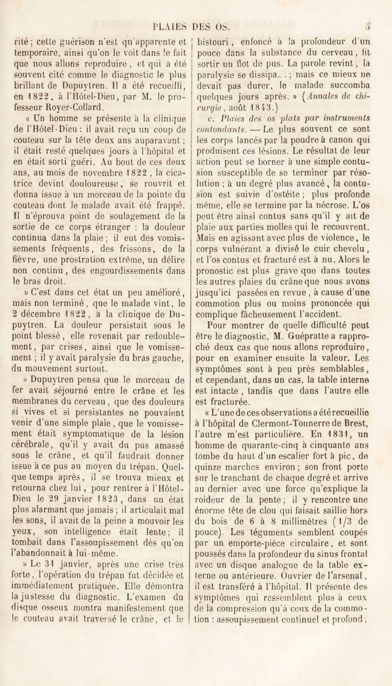 ri té ; celle guérison n’est qu’apparente et temporaire, ainsi qu’on le voit dans !e fait que nous allons reproduire , et qui a été souvent cité comme le diagnostic le plus brillant de Dupuytren. Il a été recueilli, en 4 822, à l'Hôtel-Dieu, par M. le pro- fesseur Royer-Collard. « Un homme se présente à la clinique de 1 Hôtel - Dieu : il avait reçu un coup de couteau sur la tête deux ans auparavant; il était resté quelques jours à l'hôpital et en était sorti guéri. Au bout de ces deux ans, au mois de novembre 1822 , la cica- trice devint douloureuse, se rouvrit et donna issue à un morceau de la pointe du couteau dont le malade avait été frappé. Il n’éprouva point de soulagement de la sortie de ce corps étranger : la douleur continua dans la plaie; il eut des vomis- sements fréquents, des frissons, de la fièvre, une prostration extrême, un délire non continu, des engourdissements dans le bras droit. » C’est dans cet état un peu amélioré, mais non terminé, que le malade vint, le 2 décembre 1822, a la clinique de Du- puytren. La douleur persistait sous le point blessé, elle revenait par redouble- ment, par crises, ainsi que le vomisse- ment ; il y avait paralysie du bras gauche, du mouvement surtout. » Dupuytren pensa que le morceau de fer avait séjourné entre le crâne et les membranes du cerveau , que des douleurs si vives et si persistantes ne pouvaient venir d’une simple plaie, que le vomisse- ment était symptomatique de la lésion cérébrale, qu’il y avait du pus amassé sous le crâne, et qu’il faudrait donner issue à ce pus au moyen du trépan. Quel- que temps après, il se trouva mieux et retourna chez lui, pour rentrer à f Hôtel- Dieu le 29 janvier 1823, dans un état plus alarmant que jamais ; il articulait mal les sons, il avait de la peine à mouvoir les yeux, son intelligence était lente; il tombait dans l’assoupissement dès qu’on l’abandonnait à lui-même. » Le 31 janvier, après une crise très forte, l’opération du trépan fut décidée et immédiatement pratiquée. Elle démontra la justesse du diagnostic. L’examen du disque osseux montra manifestement que le couteau avait traversé le crâne, et le bistouri , enfoncé à la profondeur d’un pouce dans la substance du cerveau, fit sortir un flot de pus. La parole revint, la paralysie se dissipa... ; mais ce mieux ne devait pas durer, le malade succomba quelques jours après. »&gt; (Annales de chi- rurgie , août 1843.) c. Plaies des os plats par instruments contondants. — Le plus souvent ce sont les corps lancés par la poudre à canon qui produisent ces lésions. Le résultat de leur action peut se borner à une simple contu- sion susceptible de se terminer par réso- lution ; à un degré plus avancé, la contu- sion est suivie d’ostéite ; plus profonde même, elle se termine par la nécrose. L’os peut être ainsi contus sans qu’il y ait de plaie aux parties molles qui le recouvrent. Mais en agissant avec plus de violence, le corps vulnérant a divisé le cuir chevelu, et l’os contus et fracturé est à nu. Alors le pronostic est plus grave que dans toutes les autres plaies du crâne que nous avons jusqu’ici passées en revue , à cause d’une commotion plus ou moins prononcée qui complique fâcheusement l’accident. Pour montrer de quelle difficulté peut être le diagnostic, M. Guéprattea rappro- ché deux cas que nous allons reproduire, pour en examiner ensuite la valeur. Les symptômes sont à peu près semblables, et cependant, dans un cas, la table interne est intacte , tandis que dans l’autre elle est fracturée. « L’une de ces observations a été recueillie à l’hôpital de Clermont-Tonnerre de Brest, l’autre m’est particulière. En 1831, un homme de quarante-cinq à cinquante ans tombe du haut d’un escalier fort à pic, de quinze marches environ; son front porte sur le tranchant de chaque degré et arrive au dernier avec une force qu’explique la roideur de la pente; il y rencontre une énorme tête de clou qui faisait saillie hors du bois de 6 à 8 millimètres (1/3 de pouce). Les téguments semblent coupés par un emporte-pièce circulaire, et sont poussés dans la profondeur du sinus frontal avec un disque analogue de la table ex- terne ou antérieure. Ouvrier de l’arsenal, il est transféré à l’hôpital. Il présente des symptômes qui ressemblent plus à ceux de la compression qu’à ceux de la commo - tion : assoupissement continuel et profond ;