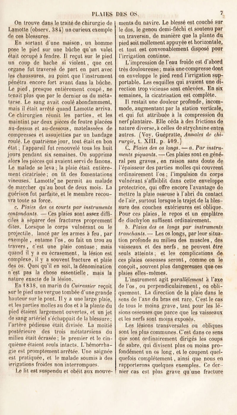 On trouve dans le traité de chirurgie de Lamotte (observ. 384) un curieux exemple de ces blessures. En sortant d’une maison, un homme pose le pied sur une bûche qu’un valet était occupé à fendre. II reçut sur le pied un coup de hache si violent, que cet organe fut traversé de part en part avec les chaussures, au point que l’instrument pénétra encore fort avant dans la bûche. Le pied, presque entièrement coupé, ne tenait plus que par le dernier os du méta- tarse. Le sang avait coulé abondamment, mais il était arrêté quand Lamotte arriva. Ce chirurgien réunit les parties, et les maintint par deux pièces de feutre placées au-dessus et au-dessous, matelassées de compresses et assujetties par un bandage roulé. Le quatrième jour, tout était en bon état ; l’appareil fut renouvelé tous les huit jours pendant six semaines. On supprima alors les pièces qui avaient servi de fanons. Le malade se leva ; la plaie était entière- ment cicatrisée ; on fit des fomentations vineuses.' Lamotte] ne permit au malade de marcher qu’au bout de deux mois. La guérison fut parfaite, et le membre recou- vra toute sa force. c. Plaies des os courts par instruments contondants. — Ces plaies sont assez diffi- ciles à séparer des fractures proprement dites. Lorsque le corps vulnérant ou Je projectile, lancé par les armes à feu , par exemple , entame l’os , ou fait un trou au travers, c’est une plaie contuse ; mais quand il y a eu écrasement, la lésion est complexe, il y a souvent fracture et plaie des os. Quoi qu’il en soit, la dénomination n’est pas la chose essentielle, mais la nature exacte de la lésion. En 1 838, un marin du Cuirassier reçoit sur le pied unevergue tombée d’unegrande hauteur sur le pont. Il y a une large plaie, et les parties molles au dos et à la plante du pied étaient largement ouvertes, et un jet de sang artériel s’échappait de la blessure ; l’artère pédieuse était divisée. La moitié postérieure des trois métatarsiens du milieu était écrasée ; le premier et le cin- quième étaient seuls intacts. L’hémorrha- gie est promptement arrêtée. Une saignée est pratiquée, et le malade soumis à des irrigations froides non interrompues. Le lit est suspendu et obéit aux mouve- ! ments du navire. Le blessé est couché sur le dos, le genou demi-fléchi et soutenu par un traversin, de manière que la plante du pied soit mollement appuyée et horizontale, et tout est convenablement disposé pour l’irrigation continue. L’impression de l’eau froide est d’abord très douloureuse ; mais une compresse dont on enveloppe le pied rend l’irrigation sup- portable. Les esquilles qui avaient une di- rection trop vicieuse sont enlevées. En six semaines, la cicatrisation est complète. Il restait une douleur profonde, incom- mode, augmentant par la station verticale, et qui fut attribuée à la compression du nerf plantaire. Elle céda à des frictions de nature diverse, à celles de strychnine entre autres. (Voy. Guépratte, Annales de chi- rurgie, t. XIII, p. 409.) C. Plaies des os longs, — a. Par instru- ments piquants. — Ces plaies sont en géné- ral peu graves, en raison sans doute de l’épaisseur des parties molles qui couvrent ordinairement l’os ; l’impulsion du corps vulnérant s’affaiblit dans cette enveloppe protectrice, qui offre encore l’avantage de mettre la plaie osseuse à l’abri du contact de l’air, surtout lorsque le trajet de la bles- sure des couches extérieures est oblique. Pour ces plaies, le repos et un emplâtre de diachylon suffisent ordinairement. b. Plaies des os longs par instruments tranchants.— Les os longs, par leur situa- tion profonde au milieu des muscles, des vaisseaux et des nerfs, ne peuvent être seuls atteints ; et les complications de ces plaies osseuses seront, comme on le conçoit, souvent plus dangereuses que ces plaies elles-mêmes. L’instrument agit parallèlement à l’axe de l’os, ou perpendiculairement, ou obli- quement. La direction de la plaie dans le sens de l’axe du bras est rare. C’est le cas de tous le moins grave, tant pour les lé- sions osseuses que parce que les vaisseaux et les nerfs sont moins exposés. Les lésions transversales ou obliques sont les plus communes. C’est dans ce sens que sont ordinairement dirigés les coups de sabre, qui divisent plus ou moins pro- fondément un os long, et le coupent quel- quefois complètement, ainsi que nous en rapporterons quelques exemples. Ce der- ! nier cas est plus grave qu’une fracture