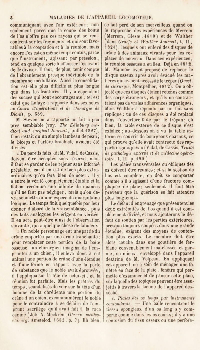 communiquant avec l’air extérieur; non seulement parce que la coupe des bouts de Los n’offre pas ces rayons qui se ren- contrent sur les fragments, et qui sont favo- rables à la coaptation et à la réunion, mais encore l’os esten même tempscontus, parce que l’instrument, agissant par pression , tend en quelque sorte à affaisser l’os avant de lediviser.il faut, déplus, tenir compte de l’ébranlement presque inévitable de la membrane médullaire. Aussi la consolida- tion est-elle plus difficile et plus longue que dans les fractures. Il y a cependant des succès qui sont encourageants : tel est celui que Lafaye a rapporté dans ses notes au Cours d’opérations et de chirurgie de Dionis, p. 589. M. Stevenson a rapporté un fait à peu près semblable (voy. The Edinburg me- dical and surgical Journal, juillet 1827). Il ne restait qu’un simple lambeau de peau ; le biceps et l’artère brachiale avaient été divisés. c( De pareils faits, ditM. Vidal, deCassis, doivent être acceptés sous réserve; mais il faut se garder de les rejeter sans informé préalable, car il en est de bien plus extra- ordinaires qu’on fera bien de noter : il y a entre la vérité complètement établie et la fiction reconnue une infinité de nuances qu’il ne faut pas négliger , mais qu’on de- vra soumettre à une espèce de quarantaine logique. Le temps finit quelquefois par leur donner d’abord de la vraisemblance , puis des faits analogues les érigent en vérités, Il en sera peut-être ainsi de l’observation suivante, qui a quelque chose de fabuleux. » Un noble personnage eut unepartiedu crâne emportée par une arme tranchante ; pour remplacer cette portion de la boîte osseuse, un chirurgien imagina de l’em- prunter à un chien ; il enleva donc à cet animal une portion de crâne d’une étendue et d’une forme en rapport avec la perte de substance que le noble avait éprouvée , il l’appliqua sur la tête de celui -ci, et la réunion fut parfaite. Mais les prêtres du temps , scandalisés de voir sur la tête d’un homme de la chrétienté une portion du crâne d’un chien, excommunièrent le noble pour le contraindre à se défaire de l’em- prunt sacrilège qu’il avait fait à la race canine (Job. A. Meckren, Observ. médico- chirurg. Amstelod. 1682, p. 7). Eh bien, ce fait perd de son merveilleux quand on le rapproche des expériences de Merrem ( Merrem , Giesæ ,1810) et de Walther (dans Graëfe et Walther Journal, t. II, 1821), lesquels ont enlevé des disques de crâne à des animaux vivants pour les re- placer de nouveau. Dans ces expériences, la réunion osseuse a eu lieu. Déjà en 1 812, M. Maunoir avait proposé de replacer le disque osseux après avoir évacué les ma- tières qui avaient nécessité le trépan {Quest. de chirurgie, Montpellier, 1812). On a ob- jecté que ces disques étaient retenus comme des corps étrangers, et qu’ils ne contrac- taient pas de vraies adhérences organiques. Mais Walther a répondu par un fait sans réplique : un de ces disques a été replacé dans l’ouverture faite par le trépan ; eh bien, la table externe de ce disque s'est exfoliée ; au-dessous on a vu la table in- terne se couvrir de bourgeons charnus, ce qui prouve qu’elle avait contracté des rap- ports organiques.» (Vidal, de Cassis, Traité de pathologie externe et de médecine opéra- toire, t. II, p. 1 99,) Les plaies transversales ou obliques des os doivent être réunies ; et si la section de l’os est complète, on doit se comporter comme s’il s’agissait d’une fracture com- pliquée de plaie; seulement il faut être prévenu que la guérison se fait attendre plus longtemps. Le défaut d’engrenage que présentent les deux extrémités de l’os quand il est com- plètement divisé, et nous ajouterons le dé- faut de soutien par les parties extérieures, presque toujours coupées dans une grande étendue, exigent des moyens de conten- tion plus exacts. Le membre doit être alors couché dans une gouttière de fer- blanc convenablement matelassée et gar- nie, ou mieux, enveloppé dans l’appareil dextriné de M. Velpeau. En appliquant cet appareil, on a soin de ménager une fe- nêtre en face de la plaie, fenêtre qui per- mette d’examiner et de panser cette plaie, sur laquelle des topiques peuvent être assu- jettis à travers la lacune de l’appareil des- séché. c. Plaies des os longs par instruments contondants. — Une balle rencontrant le tisssu spongieux d’un os long s’y com- porte comme dans les os courts; il y a une contusion du tissu osseux ou une perfora-